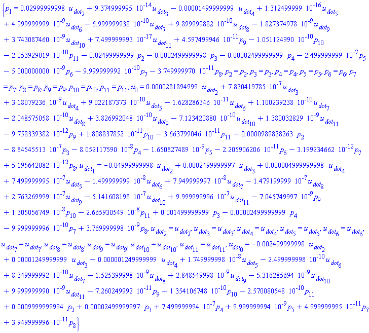 {p[1] = 0.2999999998e-1*`u__ dot`[2]+0.9374999995e-13*`u__ dot`[3]-0.1499999999e-4*`u__ dot`[4]+0.1312499999e-15*`u__ dot`[5]+0.4999999999e-8*`u__ dot`[6]-0.6999999938e-9*`u__ dot`[7]+0.9899999882e-9*`u__ dot`[8]-0.1827374978e-8*`u__ dot`[9]+0.3743087460e-8*`u__ dot`[10]+0.7499999993e-16*`u__ dot`[11]+0.4597499946e-10*p[9]-0.1051124990e-9*p[10]-0.2053929019e-9*p[11]-0.2499999999e-1*p[2]-0.2499999998e-3*p[3]-0.2499999999e-4*p[4]-0.2499999999e-6*p[5]-0.5000000000e-8*p[6]-0.9999999992e-9*p[7]-0.3749999970e-10*p[8], p[2] = p[2], p[3] = p[3], p[4] = p[4], p[5] = p[5], p[6] = p[6], p[7] = p[7], p[8] = p[8], p[9] = p[9], p[10] = p[10], p[11] = p[11], u[0] = 0.281894999e-4*`u__ dot`[2]+0.7830419785e-6*`u__ dot`[3]+0.318079236e-8*`u__ dot`[4]+0.9022187373e-9*`u__ dot`[5]-0.1628286346e-10*`u__ dot`[6]+0.1100239238e-9*`u__ dot`[7]-0.2048575058e-9*`u__ dot`[8]+0.3826992048e-9*`u__ dot`[9]-0.7123420880e-9*`u__ dot`[10]+0.1380032829e-8*`u__ dot`[11]-0.9758339382e-11*p[9]+0.1808837852e-10*p[10]-0.3663799046e-10*p[11]-0.989828263e-4*p[2]-0.884545513e-6*p[3]-0.8052117590e-7*p[4]-0.1650827489e-8*p[5]-0.2205906206e-10*p[6]-0.3199234662e-11*p[7]+0.5195642082e-11*p[8], `u__ dot`[1] = -0.4999999998e-1*`u__ dot`[2]+0.2499999997e-3*`u__ dot`[3]+0.4999999998e-5*`u__ dot`[4]+0.7499999995e-6*`u__ dot`[5]-0.1499999999e-7*`u__ dot`[6]+0.7949999997e-7*`u__ dot`[7]-0.1479199999e-6*`u__ dot`[8]+0.2763269999e-6*`u__ dot`[9]-0.5141608198e-6*`u__ dot`[10]+0.9999999996e-6*`u__ dot`[11]-0.7045749997e-8*p[9]+0.1305056749e-7*p[10]-0.2665930549e-7*p[11]+0.1499999999e-2*p[3]-0.2499999999e-4*p[4]-0.9999999996e-9*p[7]+0.3769999998e-8*p[8], `u__ dot`[2] = `u__ dot`[2], `u__ dot`[3] = `u__ dot`[3], `u__ dot`[4] = `u__ dot`[4], `u__ dot`[5] = `u__ dot`[5], `u__ dot`[6] = `u__ dot`[6], `u__ dot`[7] = `u__ dot`[7], `u__ dot`[8] = `u__ dot`[8], `u__ dot`[9] = `u__ dot`[9], `u__ dot`[10] = `u__ dot`[10], `u__ dot`[11] = `u__ dot`[11], u__dot[0] = -0.2499999998e-2*`u__ dot`[2]+0.1249999999e-4*`u__ dot`[3]+0.1249999999e-5*`u__ dot`[4]+0.1749999998e-7*`u__ dot`[5]-0.2499999998e-9*`u__ dot`[6]+0.8349999992e-9*`u__ dot`[7]-0.1525399998e-8*`u__ dot`[8]+0.2848549998e-8*`u__ dot`[9]-0.5316285694e-8*`u__ dot`[10]+0.9999999990e-8*`u__ dot`[11]-0.7260249992e-10*p[9]+0.1354106748e-9*p[10]-0.2570080548e-9*p[11]+0.9999999994e-3*p[2]+0.2499999997e-4*p[3]+0.7499999994e-6*p[4]+0.9999999994e-8*p[5]+0.4999999995e-10*p[7]+0.3949999996e-10*p[8]}