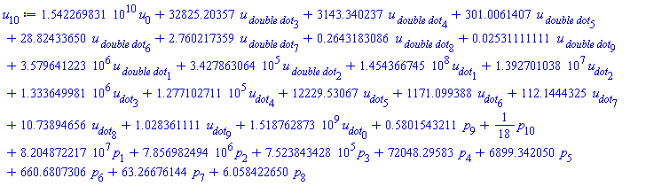 0.1542269831e11*u[0]+32825.20357*`u__ double dot`[3]+3143.340237*`u__ double dot`[4]+301.0061407*`u__ double dot`[5]+28.82433650*`u__ double dot`[6]+2.760217359*`u__ double dot`[7]+.2643183086*`u__ double dot`[8]+0.2531111111e-1*`u__ double dot`[9]+3579641.223*`u__ double dot`[1]+342786.3064*`u__ double dot`[2]+145436674.5*u__dot[1]+13927010.38*u__dot[2]+1333649.981*u__dot[3]+127710.2711*u__dot[4]+12229.53067*u__dot[5]+1171.099388*u__dot[6]+112.1444325*u__dot[7]+10.73894656*u__dot[8]+1.028361111*u__dot[9]+1518762873.*u__dot[0]+.5801543211*p[9]+(1/18)*p[10]+82048722.17*p[1]+7856982.494*p[2]+752384.3428*p[3]+72048.29583*p[4]+6899.342050*p[5]+660.6807306*p[6]+63.26676144*p[7]+6.058422650*p[8]