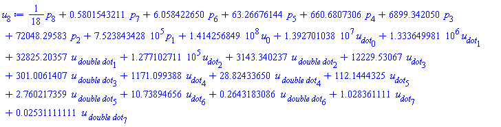 (1/18)*p[8]+.5801543211*p[7]+6.058422650*p[6]+63.26676144*p[5]+660.6807306*p[4]+6899.342050*p[3]+72048.29583*p[2]+752384.3428*p[1]+141425684.9*u[0]+13927010.38*u__dot[0]+1333649.981*u__dot[1]+32825.20357*`u__ double dot`[1]+127710.2711*u__dot[2]+3143.340237*`u__ double dot`[2]+12229.53067*u__dot[3]+301.0061407*`u__ double dot`[3]+1171.099388*u__dot[4]+28.82433650*`u__ double dot`[4]+112.1444325*u__dot[5]+2.760217359*`u__ double dot`[5]+10.73894656*u__dot[6]+.2643183086*`u__ double dot`[6]+1.028361111*u__dot[7]+0.2531111111e-1*`u__ double dot`[7]