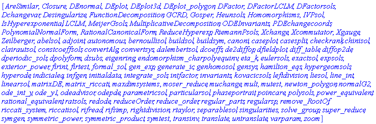 [AreSimilar, Closure, DEnormal, DEplot, DEplot3d, DEplot_polygon, DFactor, DFactorLCLM, DFactorsols, Dchangevar, Desingularize, FunctionDecomposition, GCRD, Gosper, Heunsols, Homomorphisms, IVPsol, IsHyperexponential, LCLM, MeijerGsols, MultiplicativeDecomposition, ODEInvariants, PDEchangecoords, PolynomialNormalForm, RationalCanonicalForm, ReduceHyperexp, RiemannPsols, Xchange, Xcommutator, Xgauge, Zeilberger, abelsol, adjoint, autonomous, bernoullisol, buildsol, buildsym, canoni, caseplot, casesplit, checkrank, chinisol, clairautsol, constcoeffsols, convertAlg, convertsys, dalembertsol, dcoeffs, de2diffop, dfieldplot, diff_table, diffop2de, dperiodic_sols, dpolyform, dsubs, eigenring, endomorphism_charpoly, equinv, eta_k, eulersols, exactsol, expsols, exterior_power, firint, firtest, formal_sol, gen_exp, generate_ic, genhomosol, gensys, hamilton_eqs, hypergeomsols, hyperode, indicialeq, infgen, initialdata, integrate_sols, intfactor, invariants, kovacicsols, leftdivision, liesol, line_int, linearsol, matrixDE, matrix_riccati, maxdimsystems, moser_reduce, muchange, mult, mutest, newton_polygon, normalG2, ode_int_y, ode_y1, odeadvisor, odepde, parametricsol, particularsol, phaseportrait, poincare, polysols, power_equivalent, rational_equivalent, ratsols, redode, reduceOrder, reduce_order, regular_parts, regularsp, remove_RootOf, riccati_system, riccatisol, rifread, rifsimp, rightdivision, rtaylor, separablesol, singularities, solve_group, super_reduce, symgen, symmetric_power, symmetric_product, symtest, transinv, translate, untranslate, varparam, zoom]