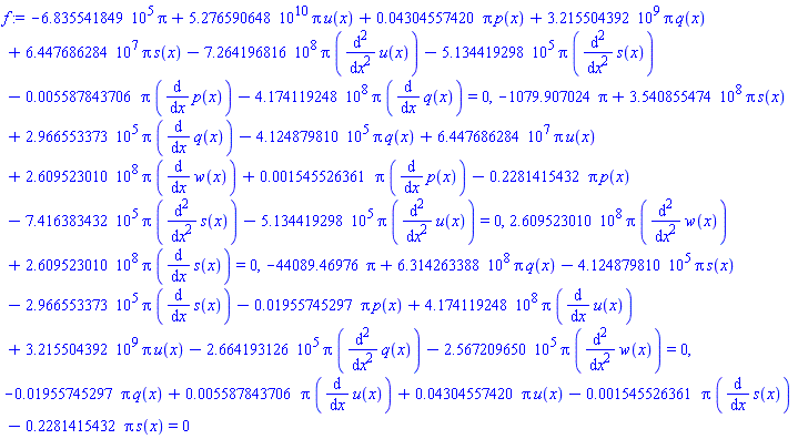-683554.1849*Pi+0.5276590648e11*Pi*u(x)+0.4304557420e-1*Pi*p(x)+3215504392.*Pi*q(x)+64476862.84*Pi*s(x)-726419681.6*Pi*(diff(diff(u(x), x), x))-513441.9298*Pi*(diff(diff(s(x), x), x))-0.5587843706e-2*Pi*(diff(p(x), x))-417411924.8*Pi*(diff(q(x), x)) = 0, -1079.907024*Pi+354085547.4*Pi*s(x)+296655.3373*Pi*(diff(q(x), x))-412487.9810*Pi*q(x)+64476862.84*Pi*u(x)+260952301.0*Pi*(diff(w(x), x))+0.1545526361e-2*Pi*(diff(p(x), x))-.2281415432*Pi*p(x)-741638.3432*Pi*(diff(diff(s(x), x), x))-513441.9298*Pi*(diff(diff(u(x), x), x)) = 0, 260952301.0*Pi*(diff(diff(w(x), x), x))+260952301.0*Pi*(diff(s(x), x)) = 0, -44089.46976*Pi+631426338.8*Pi*q(x)-412487.9810*Pi*s(x)-296655.3373*Pi*(diff(s(x), x))-0.1955745297e-1*Pi*p(x)+417411924.8*Pi*(diff(u(x), x))+3215504392.*Pi*u(x)-266419.3126*Pi*(diff(diff(q(x), x), x))-256720.9650*Pi*(diff(diff(w(x), x), x)) = 0, -0.1955745297e-1*Pi*q(x)+0.5587843706e-2*Pi*(diff(u(x), x))+0.4304557420e-1*Pi*u(x)-0.1545526361e-2*Pi*(diff(s(x), x))-.2281415432*Pi*s(x) = 0