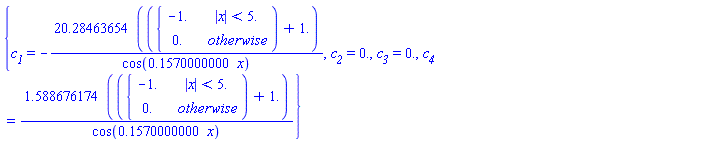 {`#msub(mi("c"),mi("1"))` = -(20.28463654*(piecewise(abs(x) < 5., -1., 0.)+1.))/cos(.1570000000*x), `#msub(mi("c"),mi("2"))` = 0., `#msub(mi("c"),mi("3"))` = 0., `#msub(mi("c"),mi("4"))` = (1.588676174*(piecewise(abs(x) < 5., -1., 0.)+1.))/cos(.1570000000*x)}