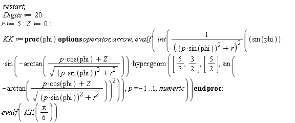 restart; Digits := 20; r := 5; Z := 0; KK := proc (phi) options operator, arrow; evalf(int(sin(phi)*sin(-arctan((p*cos(phi)+Z)/sqrt(p^2*sin(phi)^2+r^2)))*hypergeom([5/2, 3/2], [5/2], sin(-arctan((p*cos(phi)+Z)/sqrt(p^2*sin(phi)^2+r^2)))^2)/(p^2*sin(phi)^2+r)^2, p = -1 .. 1, numeric)) end proc; evalf(KK((1/6)*Pi))