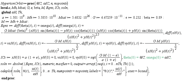 HyperionOrbit := proc (`&theta;IC`, `&omega;IC`, n, nopoints) local a, Mh, Msat, G, e, beta, M, Eqns, ICs, soln; global `&omega;H`, Th; a := 1.501*10^9; Mh := 5.5855*10^18; Msat := 5.6832*10^26; G := 6.67259/10^11; e := .232; beta := .89; M := Mh+Msat; Eqns := diff(theta(t), t) = omega(t), diff(omega(t), t) = -G*Msat*beta^2*(xH(t)*sin(theta(t))-yH(t)*cos(theta(t)))*(xH(t)*cos(theta(t))+yH(t)*sin(theta(t)))/(xH(t)^2+yH(t)^2)^2.5, diff(xH(t), t) = vxH(t), diff(vxH(t), t) = -G*M*xH(t)/(xH(t)^2+yH(t)^2)^(3/2), diff(yH(t), t) = vyH(t), diff(vyH(t), t) = -G*M*yH(t)/(xH(t)^2+yH(t)^2)^(3/2); ICs := xH(0) = a*(1+e), yH(0) = 0, vxH(0) = 0, vyH(0) = sqrt(G*M*(1-e)/(a*(1+e))), theta(0) = `&theta;IC`, omega(0) = `&omega;IC`; soln := dsolve({Eqns, ICs}, numeric, maxfun = 0, output = array([seq(i, i = 0 .. nTh, Th)])); plots:-odeplot(soln, [theta(t), omega(t)/`&omega;H`], 0 .. n*Th, numpoints = nopoints, labels = ["&theta;(t)","&omega;(t)/&omega;H"], axes = boxed) end proc: