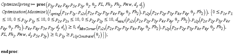 OptimizeSpring := proc (p__3y, p__4x, p__4y, p__5x, p__5y, theta__1, theta__2, FL, Fh__1, Fh__2, Fmw, d__s, d__j) Optimization[Maximize](l__spring(p__1x, p__1y, p__s2x(p__2x, p__2y, p__3y, p__4x, p__4y, theta__1, Fh__2), p__s2y(p__2x, p__2y, p__3y, p__4x, p__4y, theta__1, Fh__2)), {0 <= p__1x, 0 <= p__1y, 0 <= p__2x, 0 <= p__2y, 0 <= d__minJ(p__s2x(p__2x, p__2y, p__3y, p__4x, p__4y, theta__1, Fh__2), p__s2y(p__2x, p__2y, p__3y, p__4x, p__4y, theta__1, Fh__2), p__4x, p__4y, p__5x, p__5y, d__j, d__s), 0 <= d__MinCorner(p__s2x(p__2x, p__2y, p__3y, p__4x, p__4y, theta__2, Fh__2), p__s2y(p__2x, p__2y, p__3y, p__4x, p__4y, theta__2, Fh__2), FL, Fh__1, Fmw, d__s, p__5x, p__5y), p__1x <= 10, p__1y <= 10, p__2x <= 10, p__2y <= 10, p__s1yConstraint(theta__1) <= p__1y}) end proc: