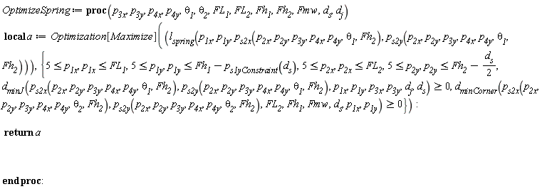 OptimizeSpring := proc (p__3x, p__3y, p__4x, p__4y, theta__1, theta__2, FL__1, FL__2, Fh__1, Fh__2, Fmw, d__s, d__j) local a; a := Optimization[Maximize](l__spring(p__1x, p__1y, p__s2x(p__2x, p__2y, p__3y, p__4x, p__4y, theta__1, Fh__2), p__s2y(p__2x, p__2y, p__3y, p__4x, p__4y, theta__1, Fh__2)), {d__minJ(p__s2x(p__2x, p__2y, p__3y, p__4x, p__4y, theta__1, Fh__2), p__s2y(p__2x, p__2y, p__3y, p__4x, p__4y, theta__1, Fh__2), p__1x, p__1y, p__3x, p__3y, d__j, d__s) >= 0, d__minCorner(p__s2x(p__2x, p__2y, p__3y, p__4x, p__4y, theta__2, Fh__2), p__s2y(p__2x, p__2y, p__3y, p__4x, p__4y, theta__2, Fh__2), FL__2, Fh__1, Fmw, d__s, p__1x, p__1y) >= 0, 5 <= p__1x, 5 <= p__1y, 5 <= p__2x, 5 <= p__2y, p__1x <= FL__1, p__1y <= Fh__1-p__s1yConstraint(d__s), p__2x <= FL__2, p__2y <= Fh__2-(1/2)*d__s}); return a end proc: