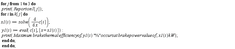 "for j from 1 to 3 do  print( Report on l[j]); for i in k[j] do x1(i):=solve((&DifferentialD;)/(&DifferentialD; x)c[i]);  y1(i):=eval( c[i], [x = x1(i)]):  print( Maximum brake thermal efficiency of,y1(i) "%"occurs at brake power value of , x1(i)kW);  end do;  end do;"