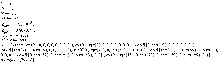 k := 6; h := 1.; N := .5; nu := .3; E_m := 7.0*10^10; E_c := 3.80*10^11; rho_m := 2702.; rho_c := 3800.; d := Matrix([evalf([0, 0, 0, 0, 0, 0, 0, 0]), evalf([sqrt(3), 0, 0, 0, 0, 0, 0, 0]), evalf([0, sqrt(15), 0, 0, 0, 0, 0, 0]), evalf([sqrt(7), 0, sqrt(35), 0, 0, 0, 0, 0]), evalf([0, sqrt(27), 0, sqrt(63), 0, 0, 0, 0]), evalf([sqrt(11), 0, sqrt(55), 0, sqrt(99), 0, 0, 0]), evalf([0, sqrt(39), 0, sqrt(91), 0, sqrt(143), 0, 0]), evalf([sqrt(15), 0, sqrt(75), 0, sqrt(135), 0, sqrt(195), 0])], datatype = float[8])