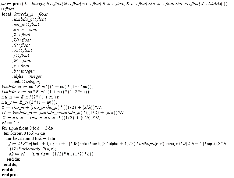 pa := proc (k::integer, h::float, N::float, nu::float, E_m::float, E_c::float, rho_m::float, rho_c::float, d::(Matrix()))::float; local lambda_m::float, lambda_c::float, mu_m::float, mu_c::float, Z::float, U::float, S::float, e2::float, f::float, W::float, z::float, b::integer, alpha::integer, beta::integer; lambda_m := nu*E_m/((1+nu)*(1-2*nu)); lambda_c := nu*E_c/((1+nu)*(1-2*nu)); mu_m := E_m/(2+2*nu); mu_c := E_c/(2+2*nu); Z := rho_m+(rho_c-rho_m)*(1/2+z/h)^N; U := lambda_m+(lambda_c-lambda_m)*(1/2+z/h)^N; S := mu_m+(mu_c-mu_m)*(1/2+z/h)^N; e2 := 0.; for alpha from 0 to k-2 do for b from 0 to k-2 do for beta from 0 to k-1 do f := 2*S*d[beta+1, alpha+1]*W(beta)*sqrt(alpha+1/2)*orthopoly:-P(alpha, z)*d[2, b+1]*sqrt(b+1/2)*orthopoly:-P(b, z); e2 := e2-(int(f, z = -(1/2)*h .. (1/2)*h)) end do end do end do end proc