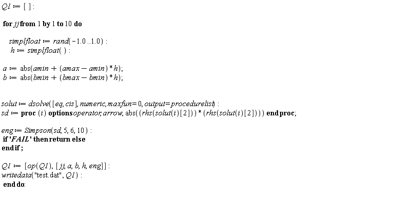 Q1 := []; for jj to 10 do simplfloat := rand(-1.0 .. 1.0); h := simplfloat(); a := abs(amin+(amax-amin)*h); b := abs(bmin+(bmax-bmin)*h); solut := dsolve([eq, cis], numeric, maxfun = 0, output = procedurelist); sd := proc (i) options operator, arrow; abs(rhs(solut(i)[2])*rhs(solut(i)[2])) end proc; eng := Simpson(sd, 5, 6, 10); if 'FAIL' then return  else  end if; Q1 := [op(Q1), [jj, a, b, h, eng]]; writedata("test.dat", Q1) end do