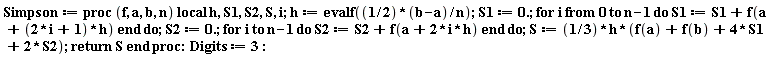 Simpson := proc (f, a, b, n) local h, S1, S2, S, i; h := evalf(((1/2)*b-(1/2)*a)/n); S1 := 0.; for i from 0 to n-1 do S1 := S1+f(a+(2*i+1)*h) end do; S2 := 0.; for i to n-1 do S2 := S2+f(a+2*i*h) end do; S := (1/3)*h*(f(a)+f(b)+4*S1+2*S2); return S end proc: