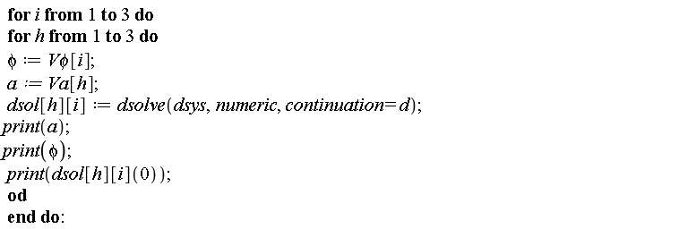 for i to 3 do for h to 3 do phi := `V&phi;`[i]; a := Va[h]; dsol[h][i] := dsolve(dsys, numeric, continuation = d); print(a); print(phi); print(dsol[h][i](0)) end do end do