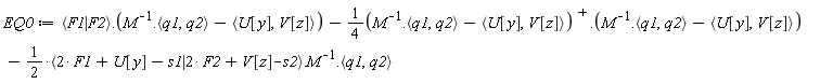 EQ0 := VectorCalculus:-`+`(VectorCalculus:-`+`(Typesetting:-delayDotProduct(`<|>`(F1, F2), VectorCalculus:-`+`(Typesetting:-delayDotProduct(1/M, `<,>`(q1, q2)), VectorCalculus:-`-`(`<,>`(U[y], V[z])))), VectorCalculus:-`-`(Typesetting:-delayDotProduct(VectorCalculus:-`*`(1/4, VectorCalculus:-`+`(Typesetting:-delayDotProduct(1/M, `<,>`(q1, q2)), VectorCalculus:-`-`(`<,>`(U[y], V[z])))^%T), VectorCalculus:-`+`(Typesetting:-delayDotProduct(1/M, `<,>`(q1, q2)), VectorCalculus:-`-`(`<,>`(U[y], V[z])))))), VectorCalculus:-`-`(Typesetting:-delayDotProduct(Typesetting:-delayDotProduct(VectorCalculus:-`*`(1/2, `<|>`(VectorCalculus:-`+`(VectorCalculus:-`+`(VectorCalculus:-`*`(2, F1), U[y]), VectorCalculus:-`-`(s1)), VectorCalculus:-`+`(VectorCalculus:-`+`(VectorCalculus:-`*`(2, F2), V[z]), VectorCalculus:-`-`(s2)))), 1/M), `<,>`(q1, q2))))