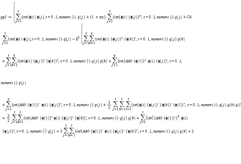 pp2 := sum((int(phi[i]*phi[j], x = 0 .. 1, numeric))*(diff(q(t), t, t))[j], j = 1 .. 7)+(1+`&eta;&eta;`)*(sum((int(phi[i]*(diff(phi[j], x, x, x, x)), x = 0 .. 1, numeric))*q(t)[j], j = 1 .. 7))+Cd*(sum((int(phi[i]*phi[j], x = 0 .. 1, numeric))*(diff(q(t), t))[j], j = 1 .. 7))-beta^2*(sum(sum((int(phi[i]*(diff(phi[j], x, x))*(diff(phi[k], x)), x = 0 .. 1, numeric))*q(t)[j]*p[k], k = 1 .. 8), j = 1 .. 7)+sum(sum((int(phi[i]*(diff(phi[j], x))*(diff(phi[k], x, x)), x = 0 .. 1, numeric))*q(t)[j]*p[k], k = 1 .. 8), j = 1 .. 7)+sum((int(AA0*(diff(phi[1], x, x))*phi[i]*(diff(phi[j], x)), x = 0 .. 1, numeric))*p[j], j = 1 .. 8)+sum((int(AA0*(diff(phi[1], x))*phi[i]*(diff(phi[j], x, x)), x = 0 .. 1, numeric))*p[j], j = 1 .. 8)+(3/2)*(sum(sum(sum((int(phi[i]*(diff(phi[j], x))*(diff(phi[k], x))*(diff(phi[l], x, x)), x = 0 .. 1, numeric))*q(t)[j]*q(t)[k]*q(t)[l], l = 1 .. 7), k = 1 .. 7), j = 1 .. 7))+(3/2)*(sum(sum((int(AA0*(diff(phi[1], x, x))*phi[i]*(diff(phi[j], x))*(diff(phi[k], x)), x = 0 .. 1, numeric))*q(t)[j]*q(t)[k], k = 1 .. 7), j = 1 .. 7))+sum((int((AA0*(diff(phi[1], x)))^2*phi[i]*(diff(phi[j], x, x)), x = 0 .. 1, numeric))*q(t)[j], j = 1 .. 7)+3*(sum(sum((int(AA0*(diff(phi[1], x))*phi[i]*(diff(phi[j], x))*(diff(phi[k], x, x)), x = 0 .. 1, numeric))*q(t)[j]*q(t)[k], k = 1 .. 7), j = 1 .. 7))+2*(sum((int(AA0^2*(diff(phi[1], x))*(diff(phi[1], x, x))*phi[i]*(diff(phi[j], x)), x = 0 .. 1, numeric))*q(t)[j], j = 1 .. 7)))-(int(f1*phi[1]*phi[i], x = 0 .. 1, numeric))*cos(Omega*t)