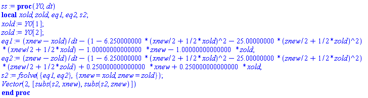 ss := proc (Y0, dt) local xold, zold, eq1, eq2, s2; xold := Y0[1]; zold := Y0[2]; eq1 := (xnew-xold)/dt-(1-6.250000000*((xnew/2+(1/2)*xold)^2)-25.00000000*((znew/2+(1/2)*zold)^2))*(xnew/2+(1/2)*xold)-1.00000000000000*znew-1.00000000000000*zold; eq2 := (znew-zold)/dt-(1-6.250000000*((xnew/2+(1/2)*xold)^2)-25.00000000*((znew/2+(1/2)*zold)^2))*(znew/2+(1/2)*zold)+.250000000000000*xnew+.250000000000000*xold; s2 := fsolve({eq1, eq2}, {xnew = xold, znew = zold}); Vector(2, [subs(s2, xnew), subs(s2, znew)]) end proc