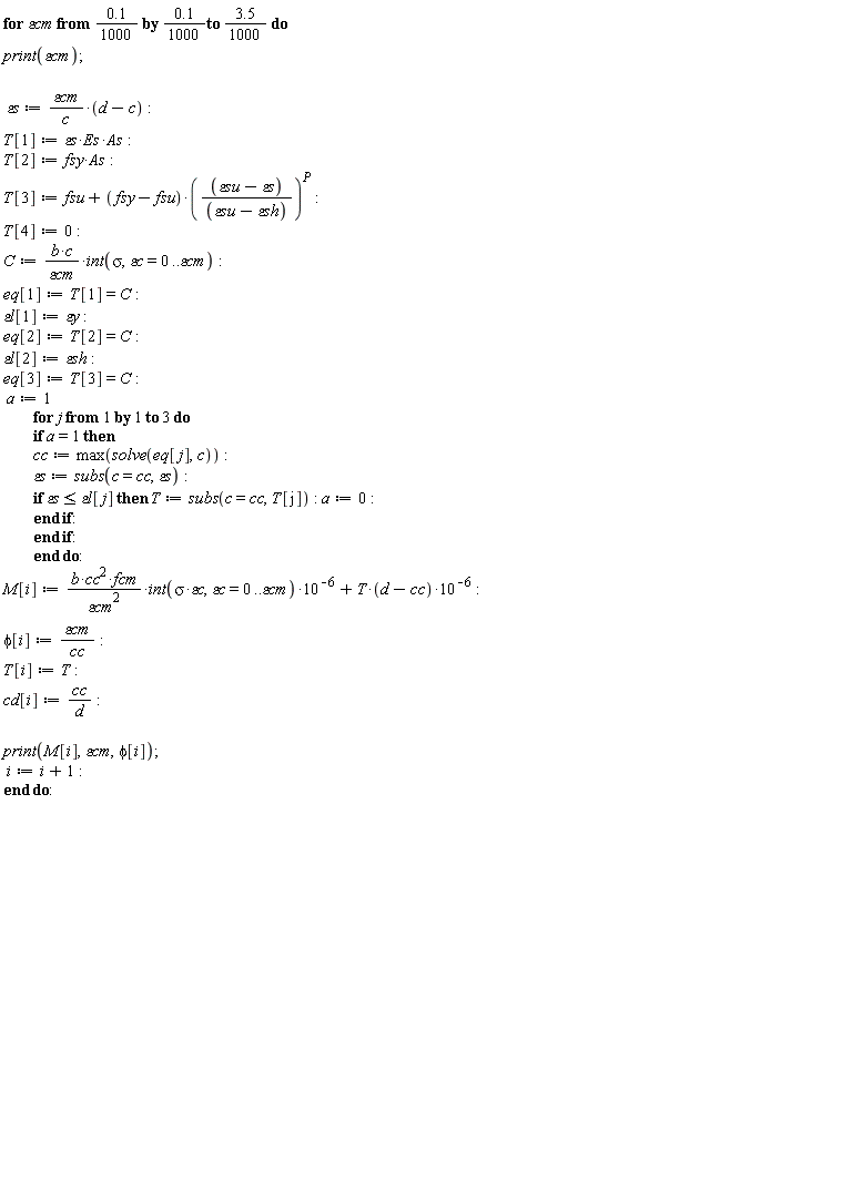 "for epsiloncm from 0.1/(1000) by 0.1/(1000)to (3.5)/(1000) do  print(epsiloncm);     epsilons:=(epsiloncm)/(c)*(d-c):  T[1]:=epsilons*Es*As:  T[2]:=fsy*As:  T[3]:=fsu+(fsy-fsu)*((epsilonsu-epsilons)/((epsilonsu-epsilonsh)))^(P):  T[4]:=0:  C:=(b*c)/(epsiloncm)*int(sigma,epsilonc=0..epsiloncm):  eq[1]:=T[1]=C:  epsilonl[1]:=epsilony:  eq[2]:=T[2]=C:  epsilonl[2]:=epsilonsh:  eq[3]:=T[3]=C:  a:=1          for j from 1 by 1 to 3 do          if a=1 then          cc:=max(solve(eq[j],c)):          epsilons:=subs(c=cc,epsilons):          if epsilons<=epsilonl[j] then T:=subs(c=cc,T[j]): a:=0:          end if:          end if:          end do:  M[i]:=(b*cc^(2)*fcm)/(epsiloncm^(2))*int(sigma*epsilonc,epsilonc=0..epsiloncm)*10^(-6)+T*(d-cc)*10^(-6):  phi[i]:=(epsiloncm)/(cc):  T[i]:=T:  cd[i]:=(cc)/(d):    print(M[i],epsiloncm,phi[i]);  i:=i+1:  end do:                                        "