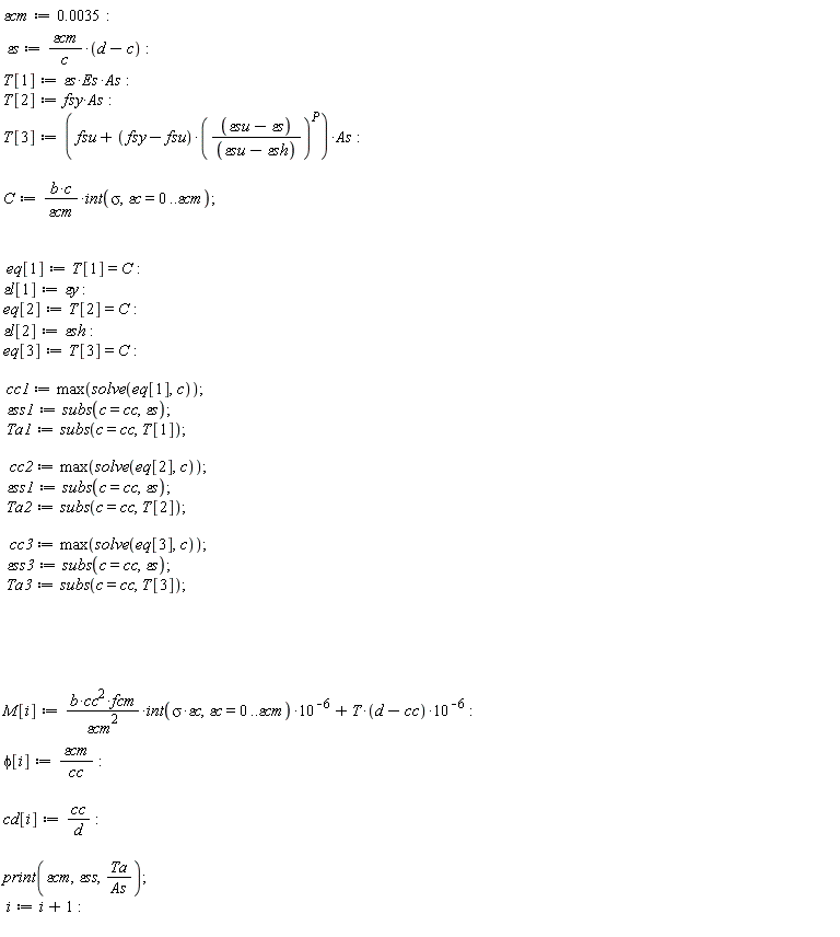 `&varepsilon;cm` := 0.35e-2; `&varepsilon;s` := `&varepsilon;cm`*(d-c)/c; T[1] := `&varepsilon;s`*Es*As; T[2] := fsy*As; T[3] := (fsu+(fsy-fsu)*((`&varepsilon;su`-`&varepsilon;s`)/(`&varepsilon;su`-`&varepsilon;sh`))^P)*As; C := b*c*(int(sigma, `&varepsilon;c` = 0 .. `&varepsilon;cm`))/`&varepsilon;cm`; eq[1] := T[1] = C; `&varepsilon;l`[1] := `&varepsilon;y`; eq[2] := T[2] = C; `&varepsilon;l`[2] := `&varepsilon;sh`; eq[3] := T[3] = C; cc1 := max(solve(eq[1], c)); `&varepsilon;ss1` := subs(c = cc, `&varepsilon;s`); Ta1 := subs(c = cc, T[1]); cc2 := max(solve(eq[2], c)); `&varepsilon;ss1` := subs(c = cc, `&varepsilon;s`); Ta2 := subs(c = cc, T[2]); cc3 := max(solve(eq[3], c)); `&varepsilon;ss3` := subs(c = cc, `&varepsilon;s`); Ta3 := subs(c = cc, T[3]); M[i] := b*cc^2*fcm*(int(sigma*`&varepsilon;c`, `&varepsilon;c` = 0 .. `&varepsilon;cm`))*10^(-6)/`&varepsilon;cm`^2+T*(d-cc)*10^(-6); phi[i] := `&varepsilon;cm`/cc; cd[i] := cc/d; print(`&varepsilon;cm`, `&varepsilon;ss`, Ta/As); i := i+1