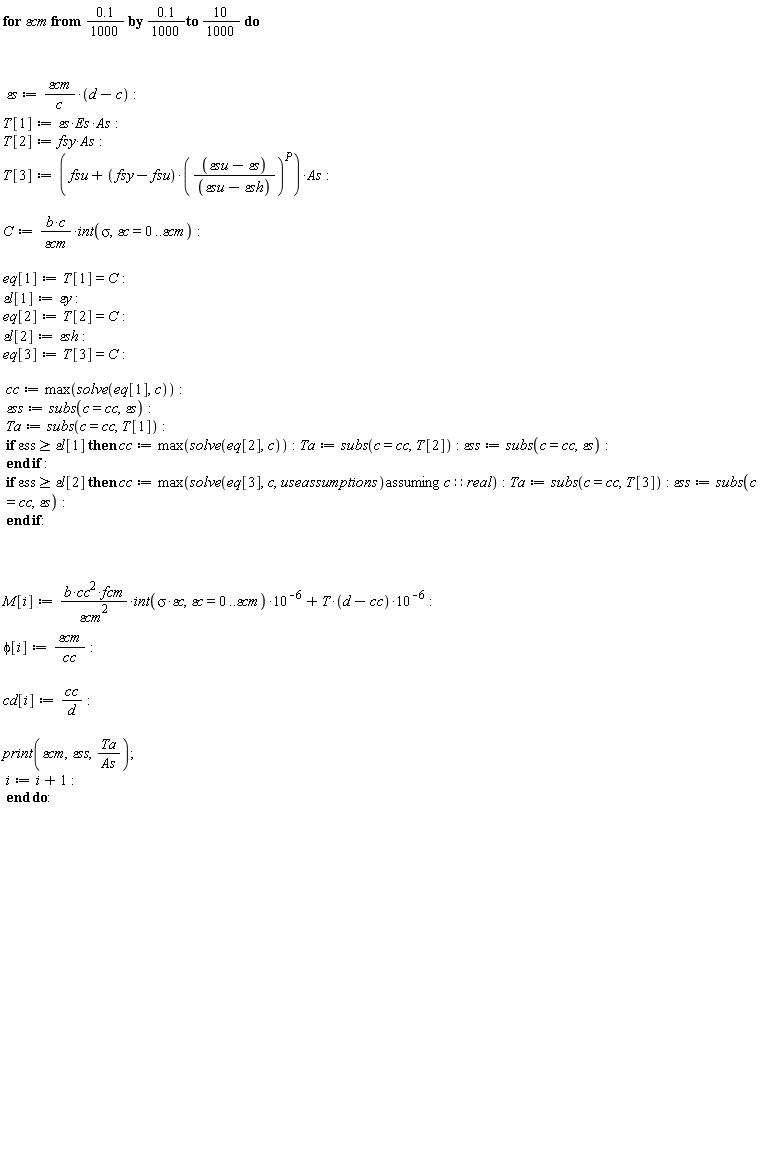 for `&varepsilon;cm` from .1*(1/1000) by .1*(1/1000) to 10*(1/1000) do `&varepsilon;s` := `&varepsilon;cm`*(d-c)/c; T[1] := `&varepsilon;s`*Es*As; T[2] := fsy*As; T[3] := (fsu+(fsy-fsu)*((`&varepsilon;su`-`&varepsilon;s`)/(`&varepsilon;su`-`&varepsilon;sh`))^P)*As; C := b*c*(int(sigma, `&varepsilon;c` = 0 .. `&varepsilon;cm`))/`&varepsilon;cm`; eq[1] := T[1] = C; `&varepsilon;l`[1] := `&varepsilon;y`; eq[2] := T[2] = C; `&varepsilon;l`[2] := `&varepsilon;sh`; eq[3] := T[3] = C; cc := max(solve(eq[1], c)); `&varepsilon;ss` := subs(c = cc, `&varepsilon;s`); Ta := subs(c = cc, T[1]); if `&varepsilon;ss` >= `&varepsilon;l`[1] then cc := max(solve(eq[2], c)); Ta := subs(c = cc, T[2]); `&varepsilon;ss` := subs(c = cc, `&varepsilon;s`) end if; if `&varepsilon;ss` >= `&varepsilon;l`[2] then cc := max(`assuming`([solve(eq[3], c, useassumptions)], [c::real])); Ta := subs(c = cc, T[3]); `&varepsilon;ss` := subs(c = cc, `&varepsilon;s`) end if; M[i] := b*cc^2*fcm*(int(sigma*`&varepsilon;c`, `&varepsilon;c` = 0 .. `&varepsilon;cm`))*10^(-6)/`&varepsilon;cm`^2+T*(d-cc)*10^(-6); phi[i] := `&varepsilon;cm`/cc; cd[i] := cc/d; print(`&varepsilon;cm`, `&varepsilon;ss`, Ta/As); i := i+1 end do