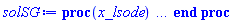 proc (x_lsode) local _res, _dat, _vars, _solnproc, _xout, _ndsol, _pars, _n, _i; option `Copyright (c) 2000 by Waterloo Maple Inc. All rights reserved.`; if 1 < nargs then error "invalid input: too many arguments" end if; _EnvDSNumericSaveDigits := Digits; Digits := 15; if _EnvInFsolve = true then _xout := evalf[_EnvDSNumericSaveDigits](x_lsode) else _xout := evalf(x_lsode) end if; _dat := Array(1..4, {(1) = proc (_xin) local _xout, _n, _y0, _ctl, _octl, _reinit, _errcd, _fcn, _i, _yini, _pars, _ini, _par; option `Copyright (c) 2002 by the University of Waterloo. All rights reserved.`; table( [( "complex" ) = false ] ) _xout := _xin; _ctl := array( 1 .. 39, [( 1 ) = (1), ( 2 ) = (t0), ( 3 ) = (t0), ( 4 ) = (1), ( 5 ) = (1), ( 6 ) = (10), ( 7 ) = (0), ( 9 ) = (0.1e-6), ( 8 ) = (z0), ( 11 ) = (0), ( 10 ) = (0.1e-6), ( 13 ) = (0), ( 12 ) = (0), ( 15 ) = (0), ( 14 ) = (0), ( 18 ) = (0), ( 19 ) = (0), ( 16 ) = (0), ( 17 ) = (0), ( 22 ) = (0), ( 23 ) = (0), ( 20 ) = (0), ( 21 ) = (0), ( 27 ) = (0), ( 26 ) = (0), ( 25 ) = (0), ( 24 ) = (0), ( 31 ) = (-1), ( 30 ) = (0), ( 29 ) = (0), ( 28 ) = (0), ( 36 ) = (0), ( 37 ) = (0), ( 38 ) = (0), ( 39 ) = (0), ( 32 ) = (7), ( 33 ) = (0), ( 34 ) = (0), ( 35 ) = (0)  ] ); _octl := array( 1 .. 39, [( 1 ) = (1), ( 2 ) = (t0), ( 3 ) = (t0), ( 4 ) = (1), ( 5 ) = (1), ( 6 ) = (10), ( 7 ) = (0), ( 9 ) = (0.1e-6), ( 8 ) = (z0), ( 11 ) = (0), ( 10 ) = (0.1e-6), ( 13 ) = (0), ( 12 ) = (0), ( 15 ) = (0), ( 14 ) = (0), ( 18 ) = (0), ( 19 ) = (0), ( 16 ) = (0), ( 17 ) = (0), ( 22 ) = (0), ( 23 ) = (0), ( 20 ) = (0), ( 21 ) = (0), ( 27 ) = (0), ( 26 ) = (0), ( 25 ) = (0), ( 24 ) = (0), ( 31 ) = (-1), ( 30 ) = (0), ( 29 ) = (0), ( 28 ) = (0), ( 36 ) = (0), ( 37 ) = (0), ( 38 ) = (0), ( 39 ) = (0), ( 32 ) = (7), ( 33 ) = (0), ( 34 ) = (0), ( 35 ) = (0)  ] ); _n := trunc(_ctl[1]); _yini := Array(0..8, {(1) = t0, (2) = z0, (3) = undefined, (4) = undefined, (5) = undefined, (6) = undefined, (7) = undefined, (8) = undefined}); _y0 := Array(0..8, {(1) = t0, (2) = z0, (3) = undefined, (4) = undefined, (5) = undefined, (6) = undefined, (7) = undefined, (8) = undefined}); _fcn := proc (N, X, Y, YP) option `[Y[1] = z(t)]`; if Y[3]*Y[2]*Y[1]/X < 0 then YP[1] := undefined; return 0 end if; YP[1] := (-.149071198499986*Y[2]*Y[1]*evalf((Y[3]*Y[2]*Y[1]/X)^(1/2))/X+1-Y[4]/(1-Y[1]))/(Y[2]*(Y[5]-Y[6]-.447213595499958*evalf((Y[3]*Y[2]*Y[1]/X)^(1/2)))); 0 end proc; _pars := [phi = phi, F = F, H = H, S_oi = S_oi, S_or = S_or, t0 = t0, z0 = z0]; if not type(_xout, 'numeric') then if member(_xout, ["start", "left", "right"]) then return _y0[0] elif _xout = "method" then return "lsode" elif _xout = "numfun" then return trunc(_ctl[24+trunc(_ctl[1])]) elif _xout = "initial" then return [seq(_yini[_i], _i = 0 .. _n)] elif _xout = "parameters" then return [seq(_yini[_n+_i], _i = 1 .. nops(_pars))] elif _xout = "initial_and_parameters" then return [seq(_yini[_i], _i = 0 .. _n)], [seq(_yini[_n+_i], _i = 1 .. nops(_pars))] elif _xout = "last" then if _ctl[2]-_y0[0] = 0. then error "no information is available on last computed point" else _xout := _ctl[2] end if elif _xout = "enginedata" then return eval(_octl, 1) elif _xout = "function" then return eval(_fcn, 1) elif type(_xin, `=`) and type(rhs(_xin), 'list') and member(lhs(_xin), {"initial", "parameters", "initial_and_parameters"}) then _ini, _par := [], []; if lhs(_xin) = "initial" then _ini := rhs(_xin) elif lhs(_xin) = "parameters" then _par := rhs(_xin) elif select(type, rhs(_xin), `=`) <> [] then _par, _ini := selectremove(type, rhs(_xin), `=`) elif nops(rhs(_xin)) < nops(_pars)+1 then error "insufficient data for specification of initial and parameters" else _par := rhs(_xin)[-nops(_pars) .. -1]; _ini := rhs(_xin)[1 .. -nops(_pars)-1] end if; _xout := lhs(_xout); if _par <> [] then `dsolve/numeric/process_parameters`(_n, _pars, _par, _yini) end if; if _ini <> [] then `dsolve/numeric/process_initial`(_n, _ini, _yini, _pars) end if; if _pars <> [] then _par := {seq(rhs(_pars[_i]) = _yini[_n+_i], _i = 1 .. nops(_pars))}; for _i from 0 to _n do _y0[_i] := subs(_par, _yini[_i]) end do; for _i from _n+1 to _n+nops(_pars) do _y0[_i] := _yini[_i] end do else for _i from 0 to _n do _y0[_i] := _yini[_i] end do end if; _octl[2] := _y0[0]; _octl[3] := _y0[0]; for _i to _n do _octl[_i+7] := _y0[_i] end do; for _i to nops(_pars) do _octl[2*_n+30+_i] := _y0[_n+_i] end do; for _i to 39 do _ctl[_i] := _octl[_i] end do; if _Env_smart_dsolve_numeric = true and type(_y0[0], 'numeric') then procname("right") := _y0[0]; procname("left") := _y0[0] end if; if _xout = "initial" then return [seq(_yini[_i], _i = 0 .. _n)] elif _xout = "parameters" then return [seq(_yini[_n+_i], _i = 1 .. nops(_pars))] else return [seq(_yini[_i], _i = 0 .. _n)], [seq(_yini[_n+_i], _i = 1 .. nops(_pars))] end if else return "procname" end if end if; if _xout-_y0[0] = 0. then return [seq(_y0[_i], _i = 0 .. _n)] end if; _reinit := false; if _xin <> "last" then if 0 < 0 and `dsolve/numeric/checkglobals`(0, table( [ ] ), _pars, _n, _yini) then _reinit := true; if _pars <> [] then _par := {seq(rhs(_pars[_i]) = _yini[_n+_i], _i = 1 .. nops(_pars))}; for _i from 0 to _n do _y0[_i] := subs(_par, _yini[_i]) end do; for _i from _n+1 to _n+nops(_pars) do _y0[_i] := _yini[_i] end do else for _i from 0 to _n do _y0[_i] := _yini[_i] end do end if; for _i to _n do _octl[_i+7] := _y0[_i] end do; for _i to nops(_pars) do _octl[2*_n+30+_i] := _y0[_n+_i] end do end if; if _pars <> [] and select(type, {seq(_yini[_n+_i], _i = 1 .. nops(_pars))}, 'undefined') <> {} then error "parameters must be initialized before solution can be computed" end if end if; if not _reinit and _xout-_ctl[2] = 0 then [_ctl[2], seq(_ctl[_i], _i = 8 .. 7+_n)] else if sign(_xout-_ctl[2]) <> sign(_ctl[2]-_y0[0]) or abs(_xout-_y0[0]) < abs(_xout-_ctl[2]) or _reinit then for _i to 39 do _ctl[_i] := _octl[_i] end do end if; _ctl[3] := _xout; if Digits <= evalhf(Digits) then try _errcd := evalhf(`dsolve/numeric/lsode`(_fcn, var(_ctl))) catch: userinfo(2, `dsolve/debug`, print(`Exception in lsode:`, [lastexception])); if searchtext('evalhf', lastexception[2]) <> 0 or searchtext('real', lastexception[2]) <> 0 or searchtext('hardware', lastexception[2]) <> 0 then _errcd := `dsolve/numeric/lsode`(_fcn, _ctl) else error  end if end try else _errcd := `dsolve/numeric/lsode`(_fcn, _ctl) end if; if _errcd < 0 then userinfo(2, {dsolve, `dsolve/lsode`}, `Last values returned:`); userinfo(2, {dsolve, `dsolve/lsode`}, ` t =`, _ctl[2]); _i := 8; userinfo(2, {dsolve, `dsolve/lsode`}, ` y =`, _ctl[_i]); for _i from _i+1 to 7+_n do userinfo(2, {dsolve, `dsolve/lsode`}, `	 `, _ctl[_i]) end do; if _errcd+1. = 0. then if _ctl[14+trunc(_ctl[1])] <> 0 then error "an excessive amount of work was done, maxstep may be too small" else error "an excessive amount of work (greater than mxstep) was done" end if elif _errcd+2. = 0. then error "too much accuracy was requested for the machine being used" elif _errcd+3. = 0. then error "illegal input was detected" elif _errcd+4. = 0. then error "repeated error test failures on the attempted step" elif _errcd+5. = 0. then error "repeated convergence test failures on the attempted step" elif _errcd+6. = 0. then error "pure relative error control requested for a variable that has vanished" elif _errcd+7. = 0. then error "cannot evaluate the solution past %1, maxfun limit exceeded (see ?dsolve,maxfun for details)", evalf[8](_ctl[2]) else error "unknown error code returned from lsode %1", trunc(_errcd) end if end if; if _Env_smart_dsolve_numeric = true then if _y0[0] < _xout and procname("right") < _xout then procname("right") := _xout elif _xout < _y0[0] and _xout < procname("left") then procname("left") := _xout end if end if; [_xout, seq(_ctl[_i], _i = 8 .. 7+_n)] end if end proc, (2) = Array(0..0, {}), (3) = [t, z(t)], (4) = [phi = phi, F = F, H = H, S_oi = S_oi, S_or = S_or, t0 = t0, z0 = z0]}); _vars := _dat[3]; _pars := map(rhs, _dat[4]); _n := nops(_vars)-1; _solnproc := _dat[1]; if not type(_xout, 'numeric') then if member(x_lsode, ["start", 'start', "method", 'method', "left", 'left', "right", 'right', "leftdata", "rightdata", "enginedata", "eventstop", 'eventstop', "eventclear", 'eventclear', "eventstatus", 'eventstatus', "eventcount", 'eventcount', "laxtol", 'laxtol', "numfun", 'numfun', NULL]) then _res := _solnproc(convert(x_lsode, 'string')); if 1 < nops([_res]) then return _res elif type(_res, 'array') then return eval(_res, 1) elif _res <> "procname" then return _res end if elif member(x_lsode, ["last", 'last', "initial", 'initial', "parameters", 'parameters', "initial_and_parameters", 'initial_and_parameters', NULL]) then _xout := convert(x_lsode, 'string'); _res := _solnproc(_xout); if _xout = "parameters" then return [seq(_pars[_i] = _res[_i], _i = 1 .. nops(_pars))] elif _xout = "initial_and_parameters" then return [seq(_vars[_i+1] = [_res][1][_i+1], _i = 0 .. _n), seq(_pars[_i] = [_res][2][_i], _i = 1 .. nops(_pars))] else return [seq(_vars[_i+1] = _res[_i+1], _i = 0 .. _n)] end if elif type(_xout, `=`) and member(lhs(_xout), ["initial", 'initial', "parameters", 'parameters', "initial_and_parameters", 'initial_and_parameters', NULL]) then _xout := convert(lhs(x_lsode), 'string') = rhs(x_lsode); if type(rhs(_xout), 'list') then _res := _solnproc(_xout) else error "initial and/or parameter values must be specified in a list" end if; if lhs(_xout) = "initial" then return [seq(_vars[_i+1] = _res[_i+1], _i = 0 .. _n)] elif lhs(_xout) = "parameters" then return [seq(_pars[_i] = _res[_i], _i = 1 .. nops(_pars))] else return [seq(_vars[_i+1] = [_res][1][_i+1], _i = 0 .. _n), seq(_pars[_i] = [_res][2][_i], _i = 1 .. nops(_pars))] end if elif type(_xout, `=`) and member(lhs(_xout), ["eventdisable", 'eventdisable', "eventenable", 'eventenable', "eventfired", 'eventfired', "direction", 'direction', NULL]) then return _solnproc(convert(lhs(x_lsode), 'string') = rhs(x_lsode)) elif _xout = "solnprocedure" then return eval(_solnproc) elif _xout = "sysvars" then return _vars end if; if procname <> unknown then return ('procname')(x_lsode) else _ndsol; _ndsol := pointto(_dat[2][0]); return ('_ndsol')(x_lsode) end if end if; try _res := _solnproc(_xout); [seq(_vars[_i+1] = _res[_i+1], _i = 0 .. _n)] catch: error  end try end proc