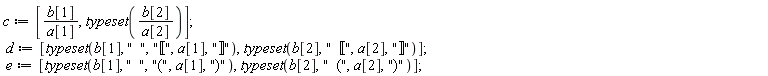 c := [b[1]/a[1], typeset(b[2]/a[2])]; d := [typeset(b[1], "  ", "&lobrk;", a[1], "&robrk;"), typeset(b[2], "  &lobrk;", a[2], "&robrk;")]; e := [typeset(b[1], "  ", "(", a[1], ")"), typeset(b[2], "  (", a[2], ")")]