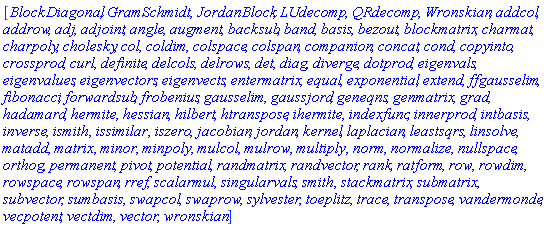 [BlockDiagonal, GramSchmidt, JordanBlock, LUdecomp, QRdecomp, Wronskian, addcol, addrow, adj, adjoint, angle, augment, backsub, band, basis, bezout, blockmatrix, charmat, charpoly, cholesky, col, coldim, colspace, colspan, companion, concat, cond, copyinto, crossprod, curl, definite, delcols, delrows, det, diag, diverge, dotprod, eigenvals, eigenvalues, eigenvectors, eigenvects, entermatrix, equal, exponential, extend, ffgausselim, fibonacci, forwardsub, frobenius, gausselim, gaussjord, geneqns, genmatrix, grad, hadamard, hermite, hessian, hilbert, htranspose, ihermite, indexfunc, innerprod, intbasis, inverse, ismith, issimilar, iszero, jacobian, jordan, kernel, laplacian, leastsqrs, linsolve, matadd, matrix, minor, minpoly, mulcol, mulrow, multiply, norm, normalize, nullspace, orthog, permanent, pivot, potential, randmatrix, randvector, rank, ratform, row, rowdim, rowspace, rowspan, rref, scalarmul, singularvals, smith, stackmatrix, submatrix, subvector, sumbasis, swapcol, swaprow, sylvester, toeplitz, trace, transpose, vandermonde, vecpotent, vectdim, vector, wronskian]
