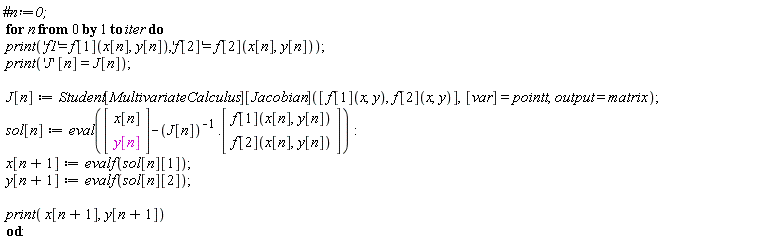 for n from 0 to iter do print('f1' = f[1](x[n], y[n]), 'f[2]' = f[2](x[n], y[n])); print('J'*[n] = J[n]); J[n] := Student[MultivariateCalculus][Jacobian]([f[1](x, y), f[2](x, y)], [var] = pointt, output = matrix); sol[n] := eval((Vector(2, {(1) = x[n], (2) = y[n]}))-1/J[n].(Vector(2, {(1) = f[1](x[n], y[n]), (2) = f[2](x[n], y[n])}))); x[n+1] := evalf(sol[n][1]); y[n+1] := evalf(sol[n][2]); print(x[n+1], y[n+1]) end do