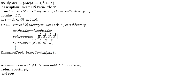 BiPolyNum := proc (a := 4, b := 4) local ary, DT; description "Creates Bi Polynumbers"; ary := Array(0 .. a, 0 .. b); DT := DataTable(identity = "DataTable0", variable = 'ary', rowheader, columnheader, columnnames = [1, beta, beta^2, beta^3], rownames = [1, alpha, alpha^2, alpha^3]); DocumentTools:-InsertContent(xml); return copy(ary) end proc