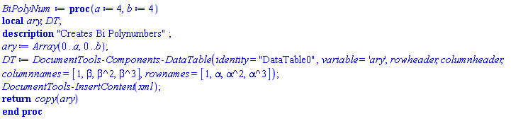 proc (a := 4, b := 4) local ary, DT; description "Creates Bi Polynumbers"; ary := Array(0 .. a, 0 .. b); DT := DocumentTools:-Components:-DataTable(identity = "DataTable0", variable = 'ary', rowheader, columnheader, columnnames = [1, beta, beta^2, beta^3], rownames = [1, alpha, alpha^2, alpha^3]); DocumentTools:-InsertContent(xml); return copy(ary) end proc