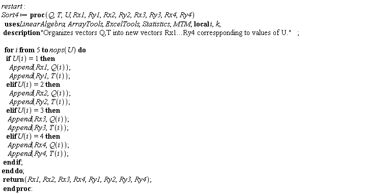 restart; Sort4 := proc (Q, T, U, Rx1, Ry1, Rx2, Ry2, Rx3, Ry3, Rx4, Ry4) local i, k; description "Organizes vectors Q,T into new vectors Rx1...Ry4 correspponding to values of U."; for i from 5 to nops(U) do if U(i) = 1 then Append(Rx1, Q(i)); Append(Ry1, T(i)) elif U(i) = 2 then Append(Rx2, Q(i)); Append(Ry2, T(i)) elif U(i) = 3 then Append(Rx3, Q(i)); Append(Ry3, T(i)) elif U(i) = 4 then Append(Rx4, Q(i)); Append(Ry4, T(i)) end if end do; return Rx1, Rx2, Rx3, Rx4, Ry1, Ry2, Ry3, Ry4 end proc