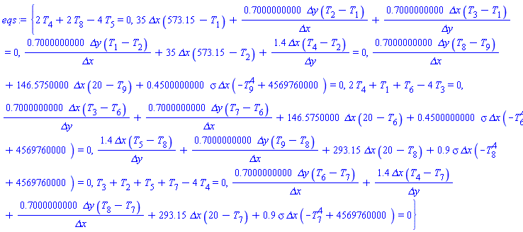 {2*T[4]+2*T[8]-4*T[5] = 0, 35*`&Delta;x`*(573.15-T[1])+.7000000000*`&Delta;y`*(T[2]-T[1])/`&Delta;x`+.7000000000*`&Delta;x`*(T[3]-T[1])/`&Delta;y` = 0, .7000000000*`&Delta;y`*(T[1]-T[2])/`&Delta;x`+35*`&Delta;x`*(573.15-T[2])+1.4*`&Delta;x`*(T[4]-T[2])/`&Delta;y` = 0, .7000000000*`&Delta;y`*(T[8]-T[9])/`&Delta;x`+146.5750000*`&Delta;x`*(20-T[9])+.4500000000*sigma*`&Delta;x`*(-T[9]^4+4569760000) = 0, 2*T[4]+T[1]+T[6]-4*T[3] = 0, .7000000000*`&Delta;x`*(T[3]-T[6])/`&Delta;y`+.7000000000*`&Delta;y`*(T[7]-T[6])/`&Delta;x`+146.5750000*`&Delta;x`*(20-T[6])+.4500000000*sigma*`&Delta;x`*(-T[6]^4+4569760000) = 0, 1.4*`&Delta;x`*(T[5]-T[8])/`&Delta;y`+.7000000000*`&Delta;y`*(T[9]-T[8])/`&Delta;x`+293.15*`&Delta;x`*(20-T[8])+.9*sigma*`&Delta;x`*(-T[8]^4+4569760000) = 0, T[3]+T[2]+T[5]+T[7]-4*T[4] = 0, .7000000000*`&Delta;y`*(T[6]-T[7])/`&Delta;x`+1.4*`&Delta;x`*(T[4]-T[7])/`&Delta;y`+.7000000000*`&Delta;y`*(T[8]-T[7])/`&Delta;x`+293.15*`&Delta;x`*(20-T[7])+.9*sigma*`&Delta;x`*(-T[7]^4+4569760000) = 0}