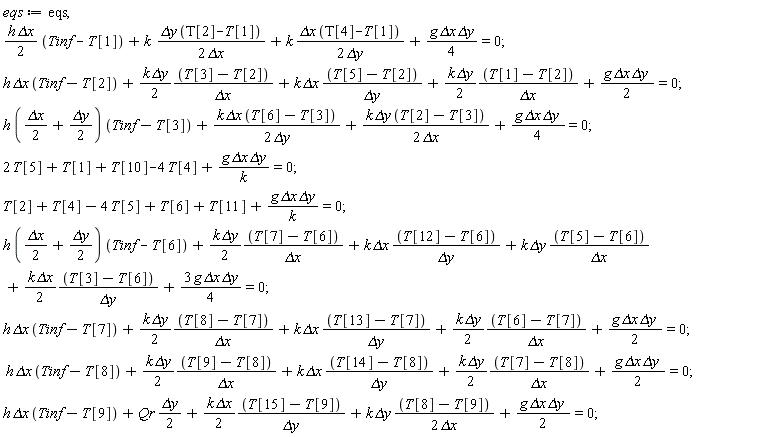 eqs := eqs, (1/2)*h*`&Delta;x`*(Tinf-T[1])+k*`&Delta;y`*(T[2]-T[1])/(2*`&Delta;x`)+k*`&Delta;x`*(T[4]-T[1])/(2*`&Delta;y`)+(1/4)*g*`&Delta;x`*`&Delta;y` = 0; h*`&Delta;x`*(Tinf-T[2])+(1/2)*k*`&Delta;y`*(T[3]-T[2])/`&Delta;x`+k*`&Delta;x`*(T[5]-T[2])/`&Delta;y`+(1/2)*k*`&Delta;y`*(T[1]-T[2])/`&Delta;x`+(1/2)*g*`&Delta;x`*`&Delta;y` = 0; h*((1/2)*`&Delta;x`+(1/2)*`&Delta;y`)*(Tinf-T[3])+k*`&Delta;x`*(T[6]-T[3])/(2*`&Delta;y`)+k*`&Delta;y`*(T[2]-T[3])/(2*`&Delta;x`)+(1/4)*g*`&Delta;x`*`&Delta;y` = 0; 2*T[5]+T[1]+T[10]-4*T[4]+g*`&Delta;x`*`&Delta;y`/k = 0; T[2]+T[4]-4*T[5]+T[6]+T[11]+g*`&Delta;x`*`&Delta;y`/k = 0; h*((1/2)*`&Delta;x`+(1/2)*`&Delta;y`)*(Tinf-T[6])+(1/2)*k*`&Delta;y`*(T[7]-T[6])/`&Delta;x`+k*`&Delta;x`*(T[12]-T[6])/`&Delta;y`+k*`&Delta;y`*(T[5]-T[6])/`&Delta;x`+(1/2)*k*`&Delta;x`*(T[3]-T[6])/`&Delta;y`+3*g*`&Delta;x`*`&Delta;y`*(1/4) = 0; h*`&Delta;x`*(Tinf-T[7])+(1/2)*k*`&Delta;y`*(T[8]-T[7])/`&Delta;x`+k*`&Delta;x`*(T[13]-T[7])/`&Delta;y`+(1/2)*k*`&Delta;y`*(T[6]-T[7])/`&Delta;x`+(1/2)*g*`&Delta;x`*`&Delta;y` = 0; h*`&Delta;x`*(Tinf-T[8])+(1/2)*k*`&Delta;y`*(T[9]-T[8])/`&Delta;x`+k*`&Delta;x`*(T[14]-T[8])/`&Delta;y`+(1/2)*k*`&Delta;y`*(T[7]-T[8])/`&Delta;x`+(1/2)*g*`&Delta;x`*`&Delta;y` = 0; h*`&Delta;x`*(Tinf-T[9])+(1/2)*Qr*`&Delta;y`+(1/2)*k*`&Delta;x`*(T[15]-T[9])/`&Delta;y`+k*`&Delta;y`*(T[8]-T[9])/(2*`&Delta;x`)+(1/2)*g*`&Delta;x`*`&Delta;y` = 0