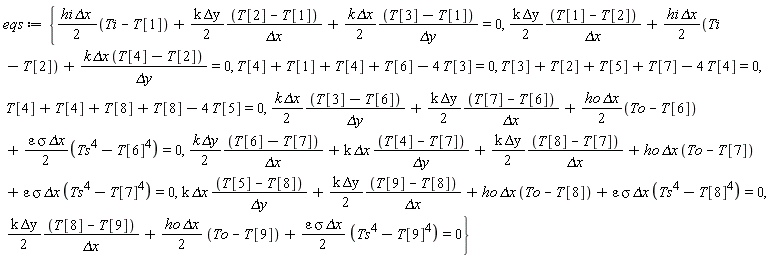 eqs := {T[4]+T[4]+T[8]+T[8]-4*T[5] = 0, (1/2)*hi*`&Delta;x`*(Ti-T[1])+(1/2)*k*`&Delta;y`*(T[2]-T[1])/`&Delta;x`+(1/2)*k*`&Delta;x`*(T[3]-T[1])/`&Delta;y` = 0, (1/2)*k*`&Delta;y`*(T[1]-T[2])/`&Delta;x`+(1/2)*hi*`&Delta;x`*(Ti-T[2])+k*`&Delta;x`*(T[4]-T[2])/`&Delta;y` = 0, (1/2)*k*`&Delta;y`*(T[8]-T[9])/`&Delta;x`+(1/2)*ho*`&Delta;x`*(To-T[9])+(1/2)*epsilon*sigma*`&Delta;x`*(Ts^4-T[9]^4) = 0, T[4]+T[1]+T[4]+T[6]-4*T[3] = 0, (1/2)*k*`&Delta;x`*(T[3]-T[6])/`&Delta;y`+(1/2)*k*`&Delta;y`*(T[7]-T[6])/`&Delta;x`+(1/2)*ho*`&Delta;x`*(To-T[6])+(1/2)*epsilon*sigma*`&Delta;x`*(Ts^4-T[6]^4) = 0, k*`&Delta;x`*(T[5]-T[8])/`&Delta;y`+(1/2)*k*`&Delta;y`*(T[9]-T[8])/`&Delta;x`+ho*`&Delta;x`*(To-T[8])+epsilon*sigma*`&Delta;x`*(Ts^4-T[8]^4) = 0, T[3]+T[2]+T[5]+T[7]-4*T[4] = 0, (1/2)*k*`&Delta;y`*(T[6]-T[7])/`&Delta;x`+k*`&Delta;x`*(T[4]-T[7])/`&Delta;y`+(1/2)*k*`&Delta;y`*(T[8]-T[7])/`&Delta;x`+ho*`&Delta;x`*(To-T[7])+epsilon*sigma*`&Delta;x`*(Ts^4-T[7]^4) = 0}