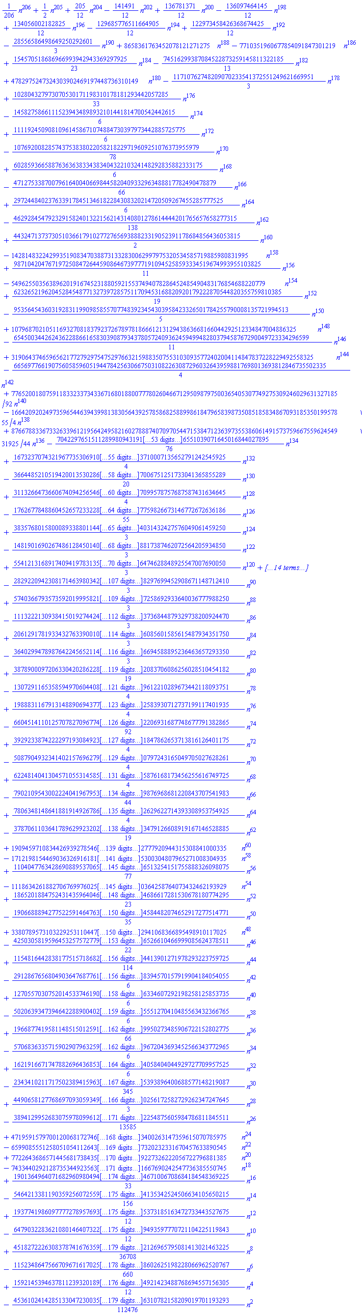 (1/206)*n^206+(1/2)*n^205+(205/12)*n^204-(141491/12)*n^202+(136781371/12)*n^200-(136097464145/12)*n^198+(134056002182825/12)*n^196-(129685776511664905/12)*n^194+(122973458426368674425/12)*n^192-(28556586498649250292601/3)*n^190+8658361763452078121271275*n^188-7710351960677854091847301219*n^186+(154570518686966993942943369297925/23)*n^184-(74516299387084522873259145811322185/13)*n^182+4782975247324303902469197448736310149*n^180-(11710762748209070233541372551249621669951/3)*n^178+(102804327973070530171198310178181293442057285/33)*n^176-(14582758661115239434898932101441814700542442615/6)*n^174+(11119245090810961458671074884730397973442885725775/6)*n^172-(107692008285743753838022058218229719609251076373955979/78)*n^170+(6028593665887636363833438340432210324148292835882333175/6)*n^168-(47127533870079616400406698445820409332963488817782490478879/66)*n^166+(2972448402376339178451346182284308320214720509267455285777525/6)*n^164-(46292845479232915824013221562143140801278614444201765657658277315/138)*n^162+(443247137373051036617910277276569388823319052391178684856436053815/2)*n^160-142814832242993519083470388731332830062997975320534585719885980831995*n^158+(987104204767197250847264459086467397771910945258593334519674993955103825/11)*n^156-54962550356389620191674523188059215537494078286452485490483176854688220779*n^154+(623265219620452845487713273972857511709453168820920179222870544820355759810385/19)*n^152-(95356454360319283119909858557077483923454303958423326501784255790008135721994513/5)*n^150+10796870210511693270818379237267897818666121312943863668166044292512334847004886325*n^148-(65450034426243622886616583039087934378057240936245949948280379458767290049723334296599/11)*n^146+3190643746596562177279297547529766321598835075531030935772402004114847837228229492558325*n^144-(6656977661907560585960519447842563066750310822630872960326439598817698013693812846735502335/4)*n^142+(77652001807591183323373433671680188007778026046671295098797500365405307749275309246029631327185/92)*n^140-(1664209202497359654463943998138305643925785868258899861847965839873508518583486709318535019957855/4)*n^138+(8766788336733263396121956424958216027888740709705447153847123639735538606149157375966755962454931925/44)*n^136-(7042297651511289980943191385268870259721656880355521787881240903098393898305516551039071645016844027895/76)*n^134+(167323707432196773530691034572787621643894393398811938841907312751089272977703323710007135652791242545925/4)*n^132-(366448521051942001353028665950404337318831199251413116075683801116312191876525105837006751251733041365855289/20)*n^130+(31132664736606740942565469449552696243880383777822889271043090914157148079757973088137099578757687587431634645/4)*n^128-(176267784886045265723322879842070508974541200796001301315636158606578520570399210426701807759826673146772672636186/55)*n^126+(3835768015800089338801144489577198565112492740389715269263216533047735287575962068154538524031432427576049061459250/3)*n^124-(1481901690267486128450140849404250077785909891601169057561889513028552997192390285294899598288817387462072564205934850/3)*n^122+(554121316891740941978313575842949585033184445147133831898907593199464730822201136492810460627176474628848925547007690050/3)*n^120-(4610002537179595845717368722139272807232869662153161788455303682344822368095238908048780538471528379838265807641493649044050/69)*n^118+(1331787890501396167928090740631573626454601449500607113977848104030153938301531029489450417086492889386803626436454891840650250/57)*n^116-(23685227120850290403685328074911815066321903560178419293951542338416697353319038403089205970706208888170852800626590003251603950/3)*n^114+(7728605002068688566129126109695475220585732721814229116388685660351276190000620392322870531473971350853709157055099922263661180750/3)*n^112-(2433785932066154382239973434971518818075923566358028365750079116098691574147805294730241638869497511436405935755173917009974300304745/3)*n^110+(739165728928616551561970698216512986735523148287510132508698197348907507389574461293458921373180631535647775263126124994659729425476625/3)*n^108-72122100140071562316940137476541453812755042539992445969541864974387134429358797388721275792581358650071572835039575273469730179637390179*n^106+(2094310243337889476809806177632883208257697704193295695689574388533253761189320116595589902510062645839765984977291742454486313456409423997525/103)*n^104-5517147812000952528215605983510864570076618371052167565272105220545318770552086980680557643350755103472786785464216331415047889536006872762385*n^102+1439714664575622469518781384051108543871364946412698106345181672152542538820451647620155005466013243845991288421063645715096117466092334245522985*n^100-(144053820837856004431725404336099749527792598372791754889872573122746428376130933036741210688657994256395242255696737766072495340216301140133049212775/399)*n^98+(5998450096723461952203774673293510454053700624900708742887775279143262845730559070683469321606873584238015420698920465802618525722863113173959965872125/69)*n^96-(60248510674282520691597421177137242743946347213448310086157361760242331429585261639821609872834921224864446633697342029506496990950351930059690952475450/3)*n^94+(13341276380247927116552925316378783564682417425880923380161418604508798142899024907914189428797758831200150056833620436140070690852778462599935263115738250/3)*n^92-(2829220942308171463980342097405123779291883372800061195689275274912692383109927916392768085023569281168043538130138774822901847967948297699452908671148712410/3)*n^90+(574036679357359201999582137163613613181670070325612203647681016586158020275156561859966360617442758607916418686816393270933719170665287258692933640036777988250/3)*n^88-(111322213093841501927442415297550091092605150257089055813979305344875497764703478623311675863000606458528127362840346786404156773458213173736844879329738200924470/3)*n^86+(20612917819334327633900108774737407203505009795808797974227917813769747457117391890884967514089510720268230290806489571233268224870014080326085601585615487934351750/3)*n^84-(3640299478987642245652114936490895897207653033362762005350214914842367990685697906610928397443891154187346994550181517729307043143184582914096694588895236463657293350/3)*n^82+(3878900097206330420286228062147529604118265526437301302465487747146488901822236395183202478120270966082553039932042508904836794318080206680510682083706086256028510454182/19)*n^80-(130729116535859497060440895667007978449427271852756157243438035569712827702151414641615086852538387287171890263561614616467679972140432270471485159612210289673442118093751/4)*n^78+(19888311679131488906943772695600130672566839102459738207071950926080908187139887476012795223622464167909441168920584917283547307302303148602288888682583930712737199117401935/4)*n^76-(66045141101257078270967746733168507131777195809346001149827112016925821660849905598386106640581241145895212921360354022114981542372344145565039907717602206931687748677791382865/92)*n^74+(392923387422229719308492318110295358387912231485397310911690622554841686927106613218035109376019132279119043542210732792569348842680579577086724531422901847862653713816126401175/4)*n^72-(50879049323414021576962795004773577270347223644539634633988118639908358830280882307060315758434321275598880008978261600360860449818957626682306816498475330797243165049705027628261/4)*n^70+(6224814041304571055314585986140684519859554853298118649103100602787490533192261561190996656280276153687635714094283900257328970057682202056509312937943160215876168173456255616749725/4)*n^68-(7902109543002224041967953059334500920506643499489744280440600155586946840942553532225975847183951959962261896955935996926008169427542687792644675732771675726649876968681220843707541983/44)*n^66+(78063481486418819149267863255801864891981420645310286481166817644687537217596431071955070464010186077885098272384040857948657086319261804677439854274047781232012629622714393308953754925/4)*n^64-(37870611036417896299232023728942919206903261277160386612177761226742669327934833870949752176011892330636073908552926731824063753442316650956924412082002363222525573479126608919167146528885/19)*n^62+190945971083442693927854699255715964650264489068945088314005415246884020304620783472739768490543517081615791759131285869156301228348398643569157207942976169682222452777920944315308841000335*n^60-17121981544690363269161818681750494471552410803747528304101227287124591595332180404456695866507722519556747548116893741506368869818609691107621620925682570532577512895300304807965271008304935*n^58+(110404776342869088953706590784626565477957817074723505879822215387551904296501321950150116318203285383010589698589842023880660459474446329588385868139264740649718392707636513254151755888326098075/77)*n^56-111863426188270676997602592153826436902840693786413680619332426380373634484127043305013888835381898559515752205987270834674107012798254486725241433276321867457606265779540364258764073432462193929*n^54+(186520188475243143596404658435904079179701034352096399228587399614652494490701578008933861171434410199328541799801452228586294405120619813804883981059547576749763509433902504686617281530678180774295/23)*n^52-(19066888942775225914647639230081169927110258850260132099221725211063195543631155972195114012005224686552783900090415497916302758475336914526013691624429323737688475909219720004584482074652917277514771/35)*n^50+33807895731032292531104475059716373377326927841494840605476700862886421551916233081105602379815782169897727425119022899106140844531934424057307190801523477700574069524291833042941068366895498910117025*n^48-(42503058195964532575727798231254868025926568842199749857741821910246565486741719106624953382639600030710810606636057129671492074404939206440727078051325420359783830273717215341766526610466999085624378511/22)*n^46+(11548164428381775157186823931521818164548130159594175351818473941705880333883924836225436573188589232265322196696151313472420023677231441025103951464323176070430922429844305059597464413901271978293223759725/114)*n^44-(29128676568049036476877614392028980117850970985860886537890697224057176158999683076093052917351169336098909526646159313465878077031817065850236626382835370685260506582487186113958028394570157919904184054055/6)*n^42+(1270557030752014533746190124457155505593353899122391362525599662102836630616919725384222589174968158290446930302512487089752421940998653733047978762468007597909258856320563958292440566334607292198258125853735/6)*n^40-(50206393473946422889004028449573179630363137348641453750478412461395229814317431849786918700290004208201401051919380088897046551347271323295721166731103244808111443107415372493688004745551270410485563432366765/6)*n^38+(19668774195811485150125915898270962316522343910707234335096615920588491640937228731771079594789474952875844380020426362088359260293842661937239291701755488516546471660170689227834744919459950273485906722152802775/66)*n^36-(57068363357159029079632591341807124185752534817464276779537698812945885419747847894018200332598789993094270844296042223480892649728794692802503652395110652485302824013800336953881167805719672043693452566343772965/6)*n^34+(1621916671747882696436853524507795288487633528216234313208641223126116957179714395845782410474740468762121234290495153193631534017658863765944722742349398636320368419761929385150273267781084058404044929727709957525/6)*n^32-(2343410211717502389415963898151699673228503935768478714507611471364098627471987450770869722051466311553411031726042299677961743149237469234203846702048824155109020129630681159303968905175027405393896400688577148219087/345)*n^30+(449065812776869709305934925889053172161180938638843408554685104699949282866431876852236486740571696154825071761638109539185436438241125552878357247687659856674491323212008584779636876613608970256172582729262347247645/3)*n^28-(38941299526830759780996121954314399142472219911148288098555135080087903060986844842102966378337350454336793991220674535648105081274685827273773441287809907744435710275670947862884169374303364187622254875605984786811845511/13585)*n^26+47195915797001200681727464801958882295791158629432019239953332452097732112565807801072016888495961359160254390189529625321756179980983397055063725583837915567905211737401169312697344984818446463400263147359615070785975*n^24-659908555125805105411264358975564125976747358239772259940197952651981537509795484330931549510721458184646968170542954880321155292838014803731197501783968962596420675646304669976623945695403125737320232331670457633890545*n^22+7722643686571445681738435390972991289284178833440149044799748742547838920206784789791982271206118875092961028421340130414075542103248682225578969111415173239168510554570791192169514849597978544259227326222056722796881385*n^20-74334402921287353449235636819355751740347674009620147740339311817692873080363865649060724299928071417512176393402714634896115654580634391066419780179901864457506069801465832769388078432778849719741667690242547736385550745*n^18+(19013649640716829609804944524160298939208941416667854149548424342023483809136821863068679326047163132557552163168362532809513680868432294041678253001997419055996356130051429392736269496598963736022834671006708684184548369225/33)*n^16-(546421338119035925607255947536373244137707478701939827789067322492134969057176391450309784769168329968577201937533183653305487414229372426630325051961378730697240906869912111866182635199239292601137214135342524506634105650215/156)*n^14+(193774198609777727895769358767968216268283900721180813514144821350143291466118726974183160943322213832790652960278063904162166736259498306817492813782451694781687993611706517154262906391129211577944585373185163472733443527675/12)*n^12-(647903228362108014640732209701162645424663703533473786537246717676309829485259543798789241344952369503133698227399317398867638870131219901243024337880399865389219133325133655930340110885422867981338799493597770721104225119843/12)*n^10+(4518272226308378741676359383513782144877237943128409813320775601440628393080477041896567171250516632837000832885391212660932037692828472080071684962688037433215475808349408827358393989929037173042727681142126965795081413021463225/36708)*n^8-(115234864756670967161702503537606788673740093610192955766088963138095853898879842468610444210910320586442700839704049620962408923802964198051000237646457818656460534515774216589050709909865588785541345178602625198228066962520767/660)*n^6+(1592145394637811239320189948744207933776430342250002528607281705351170799985016352111271807495114001853332037210284351386737381342057356578171955184542205370992469376490851483127492182106455487467474714921423488768694557156305/12)*n^4-(4536102414285133047230035738334590047221206483281180783330265715366275458366832049686252054099657593921642259624689130059845791174623775019753181767828932034553823256068907068918088415784764614997002857726310782158209019701193293/112476)*n^2