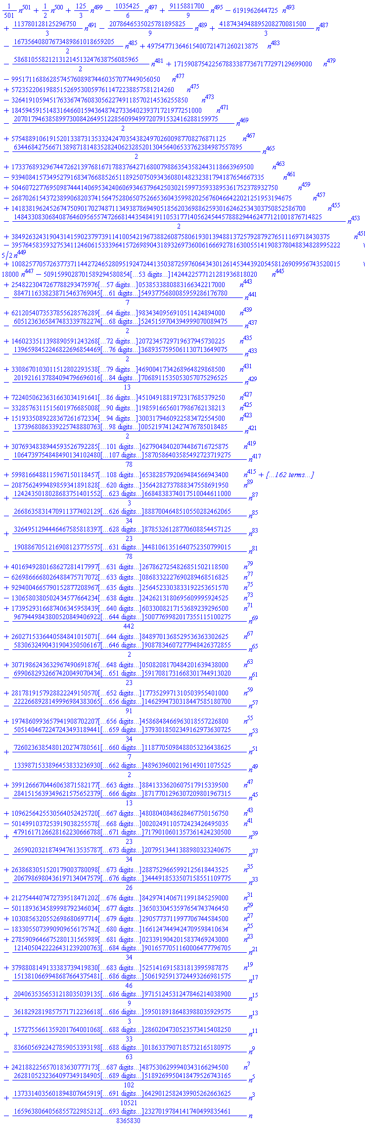 (1/501)*n^501+(1/2)*n^500+(125/3)*n^499-(1035425/6)*n^497+(9115881700/9)*n^495-6191962644725*n^493+(113780128125296750/3)*n^491-(2078646535025781895825/9)*n^489+(4187434948895208270081500/3)*n^487-(16735640807673489861018659205/2)*n^485+49754771364615400721471260213875*n^483-(586810558212131214513247638756085965/2)*n^481+1715908754225678833877367177297129699000*n^479-9951711688628574576089874460357077449056050*n^477+57235220619885152695300597611472238857581214260*n^475-326419105945176336747608305622749118570214536255850*n^473+1845945915148316466015943648742733640239371721977251000*n^471-(20701794638589973008426495122856099499720791532416288159975/2)*n^469+57548891061915201338731353324247035438249702600987708276871125*n^467-(634468427566713898718148352824062328520130456406533762384987557895/2)*n^465+1733768932967447262139768167178837642716800798863543582443118663969500*n^463-9394084157349527916834766885265118925075093436080148232381794187654667335*n^461+50460722776950987444140695342406069346379642503021599735933895361752378932750*n^459-268702615437238990682037415647528065075266536043599820256760466422021251953194675*n^457+1418381962452674750901702748711349387869490518562036988625930162462534303750852586700*n^455-(14843308306840876460956557472668144354841911053177140562454457888294462477121001876714825/2)*n^453+38492632431904314159023797391141005421967388260875806193013948813725792879276511169718430375*n^451-(395764583593275341124606153339641572698904318932697360061666927816300551419083780488348289952225/2)*n^449+1008257705726377371144272465280951924724413503872597606434301261453443920545812690995674352001518000*n^447-5091599028701589294580854164063046166807141184568815352368864116199788891393951424422577121281936818020*n^445+25482230472677882934759761851138294506677581611891905124384839845750803338477613350538533880883166342217000*n^443-(884711633823871546376904546379643419984823315546550522423576474373938061676419832725365493775680085959286176780/7)*n^441+621205407353785562857628985997914399017303493922686257067029001666087082180758812409218079834340956910511424894000*n^439-(6051236365847483339782274149859814103198358554847163857141476974381119876627452195715774551725245159704394999070089475/2)*n^437+14602335113988905912432685452939913034686453888874780208608518660392479736270539345716950054520612072345729719637945730225*n^435-(139659845224682269685446987917294922290425954230787859620941064170917947875135614333116117191433731003689357595061130713649075/2)*n^433+330867010301151280229353871689204837918752448002167174624402112028956946809260757745228570950673074044324690041734268964829868500*n^431-(20192161378840947966960161836537911528636960167269157370987686729340345901872013152672626843166934441777224867068911535053057075296525/13)*n^429+7224050623631663034191641571350515017504403288977883310622921235598649759435190013884276799451806681168696690404510491881972317685379250*n^427-33285763115156019766850082290572442546571783350339310701923772210556769498121547770204494124758898383787954390087041985916656017986762138213*n^425+151933508922836726167233419430156231719076829382554579822166210765183951552713235761983558795175717742515081926307167383003179460922583472554500*n^423-(1373968086339225748880763963572892005146138412035945784285339553927345164714867898990894223271679414617182779901980485313460052197412427476785018485/2)*n^421+3076934838944593526792285337363771812072764307872856022499310764180730993040364900364100324025265871475613157961763019980252126279048402074486716725875*n^419-(1064739754848490134102480760779999614212134917305581549806564324440820345193266996829153973575543164542909249356810375062006862362275870586403585492723719275/78)*n^417+59981664881159671501184574992166891083778327380290497592489920624657846456229271273541531462853412704430492465819691353495181799488556538285792069484566943400*n^415-261040094020753710642318804365268029914082935172604378957412999357202542991367402411781216475026622561616045996188263980317030080937268566842801356959300768893350*n^413+(3375328161579564776358140800625231858328629141365726900639702363941685651451519882935143437448067726677756737928225270473296040048445711519234795023202280987296720500/3)*n^411-4802426093567587583922379392571779687339098837159214768360942683772648311079825727423951120254163426655476238753405203497495660402536148390086629756905214614374980009550*n^409+20299457164599143427284298016524851903152748392504028605159222896319955719952985554081138188468855490745351376965493745663849385275808393993813312227541232108797884081833000*n^407-(6627347349224851340569696423134476372756309918955126435113030790447643400518732049240253593991878631775189702796304463269814470255173565443286256283653139795024647200631665186065/78)*n^405+352145207394014874415111564128673399964239532358917573293725613880223331702951955065913776136754613539856732512048947595220848199334629843590540221474062060699869432812745924325125*n^403-(2890168346705867671239245789503212487882307122760627875239686245004021428046770728391630939029071472104035764104090159544515910342015044523962122863272670502989832345161000791337492423/2)*n^401+(41099431241174824393838805706101234292670113036398752463994388816934023305796770051180178695187013756537837791018674484209199898525745467822346285033994601765646207389165827553204091240500/7)*n^399-23617504290100531759497392360924030890577379054083417289816110772580687514908395052778355153748012918173819472303942228476220376401477143392061531417959761461298754883690293444078555109732675*n^397+94050250991961415213550576311459897480372315430718429561863020423436473908066419297299261670935342168738285157181477576491970603835637567210570896264717445646091901975437777100667064781452256550*n^395-(33739211750573521089372308900565926036919133054033228837186293971110740898533938084536342394079785080090889655887884617194464106059054850572060881876370747338030443241263613908261765907166635675138725/91)*n^393+(33276700375118950797566486888972096399664601626743828993568775394329273875089232410900388901934788710563226495912671493877751880506886226702420475619111184867602280277183829481214066984428228141111210500/23)*n^391-(11176968930116752648917204808593173833791266343961202861667160373156678433475845653284010353987520775961043086693390992125582595329656795369250515408082736241702774683627642736548219426626711331666214071225/2)*n^389+21365626802303533477684868990526164515827749979117740494447849891314974298053315966151150365808295442425279453788956499090388772005827025497612007419514682634227524782589959291708856409023709601005320304182375*n^387-(161690374470805984479926236851977128345691270671232166758241846234114270199856761580047451925787945088219730493803077864406936523417651502495740898321032872210954173612510553784080916802615411790871585124777459505/2)*n^385+302751559109166480158808239344602457662537978357621954553765430696953982986743287267602593417166790776090438040627549661631665468520345534362505663338856423287987162990433644030595805047964653776882785332538695692000*n^383-(14585863361143869650364927688616427812133998140330162738485380826101592388030102752727460679852556174430554076367010887329951489276542247568480555787856554244846000114077461617855165983276747728168917914338067331058561160/13)*n^381+4114694765416343453203466140239223753915236574062812568092923879259409507877475565932912115972962856895052413730292832999329758775085069312661520447487788974405236535440674521930303885470905240284667962491975452492733674000*n^379-14931687672760529924395179957412559089225337487693544269681503051427360110086829118876051428868047746965683346071092449926325554243239389801634814153805005257489140783933645990693350840271244768512760476082574800179449593969800*n^377+53614017973089455023281792525596010768219418451887682615012602965828085084907398597367182997067186033066093834388012059080899007285002911085469213898923101723964851120082720256885539483365128740203779745514659939598278781068112352*n^375-(380935532729956494275287189166102017171848208804111495111734384662838280451243954013471191328850701461094414858016580990475244276371095530770948350778692012452476015024265412845623884431965577981361078071525910961815583953947482569775/2)*n^373+669442875208399137966675386834254992266166564997441785052975823485477449572799358259708229188919856691557250507395820956185270455675513192480114328434313724662159379166468842771929413444012138373379522860381565705372150293936639102265125*n^371-(1391972337687846628607427920902537568288945526501225498281034245160337917878518530221271844405615572436805487384081524197177577716025404317577284450435445053347752341897500336669141681331275862203609592446167360856031973510635068132984144075925/598)*n^369+8006521401593868588694891896088488830292385841037629769700716809370415069172853087724731583665886546425191938699980478573253958699582229667153619345795554014301644206422748253993103754731085737275495455302590342644929934405612702265119180928500*n^367-27241516579585208427054582577050459693615996728433340855777721146668337572362666368998502247678713910294738832064897883007352394027392013094393808763761720638761088593825951603491722505788145244738669690936279532547017935173964003186708661678724545*n^365+91678139915218114115015667263339877398146354535950914544540998739814491009573422460212994969102364191752681915681180114869004555202917057784428278137899354278695302440917991261382720832459483063623701574269140686680268825094354727695720405466250415250*n^363-305155535220070630538383197755361853421920033797742641815319040399054034863017826927140847431715273838160952738126707684452319123029155653266828750115647910247450017502579276148077191207366280959690482902887655055604703146570476134159886721430920726739845*n^361+1004549213563795975688036612542501912881025109378641417258690412599266360494570398831861466110632333204894371200174097260363487081830810075117357542353029866795280266346701855357981717740202500918421801198951063292882043652427098558749196657849142634060230500*n^359-(1445477133638635062409171032843889395589950604681842764651394748232780647631552888810114625268311120552494513468832801260656068976471660969057870267070606123179461427667485467365126921271171081791685867396043723055228939637031693568199579986546993550785491499974325/442)*n^357+10528037758777926866249256284779917908581191221173266712997725819647603421817287698818460509513899419445400720352175064981989689019281550602819644096745325728228159043402508373978632991720038761980316090995980971545627373601532364922702017862902963101577730519867775*n^355-(67026926884708233507811705688245137787168569585937650912552862902345471941090985105266990267464666053439254318406724322472985141872405448292925817511425693840062555834241326601276045511092061584556094911845659890757507031767374830764412743625446481428760172259691501025/2)*n^353+(738371600568779282877954259287941706975198794166385036758332688648391434830085645019558234050211787688509922690713639115863627772163197121006756920025984021936780216882190603676508426557274870457529138241677182577927403505413378837241848035946451919012344679751052242189000/7)*n^351-328240653408352144163424722488360542662699244757598203574025443710954119181154380969837893533464602717353527281281367230586711368104306607102780014537737369845200867515923722824106480707956669076973197786704161767373640741094027059739591787895489627842253959612560599696294850*n^349+(23225503551263757750416342781421164995089275633400503969396990910640909570082924995923351162007061222534824282963789583781484453024229433683383915705514308535003241034610278222416058891572216210991474636265743270135880025460357525382842641597488138877605032680759245654824661775500/23)*n^347-(279463138363554205507345729242539601781254304590111343524788710925673676307239661859326718114765158743435405922457545006731467462846796273400475585260139352199071478692958110057106504380883705236208905679392034767326286601180933112562693003864342250252741052763530896201744563628991390/91)*n^345+9232109363011104626790879465584923759667366316164600529510243436360505394139695910786193801511461765021564605519888055180075404567775289117183633494318441793318574117999597023716755008107093470145240010275614315630498834865652786567897347062300937811299487342648838236732660245904939000*n^343-(932696499664332489741099568946396127117721458060140811952499494734806507670366135299270735045967543569373518108736921134542410918562799307716614824599733044786365514106269159779949988983367456131193855350104889513580228175241468349208260052662769853550001862793543851757206784082528232175795/34)*n^341+(241688643328829343537638316761329757425574689075729810536011792856819205311613727884308841940482771470312324080628685934295408486457301300398615814641959712696022075734657281069400751195592589377551876994896150100447707805751470313075344106070729691058474517255553427155026500351472303153190875/3)*n^339-(467650762288021856786408032232163567879901933630724178514697014241779306761095892047562600786949343810595828345846713988957427876673219412865667776798243956442850549710601495102459636821456353565427340746325293824914618783332896887035158949268626074988287207003905691944341789245182800286389311075/2)*n^337+(111999881617535796159261411578475676211974842572213197172989263350407621687857717226158295459702866905018667022579102726067001629498665468117264577790163920837753766506058370170699558243102208235617108693552263201791582816203030712141810271412672320009299728864053565763869494569657657039039021516470900/167)*n^335-(5702350188078443472874467607930550691613445862504345361411013039220998743259864574999671478602027067393056030298619243770349358823856377164777407247494854035832505852874612373175503915500326245366674886881938557318091546493465035573145024093414023880971077564520729856169362149802994723506930968286914225/3)*n^333+5322984604830570570629657744507079342051547327904554087286133399802836865248199006215381489828692664815973876959559161922400107103487646584742444254995330855639895687911344457945373419780821158051539289013345265075694094083603956237127306783726300628032722249693080091819472766983521162381260427322818845750*n^331-14727784031583572628942536603096615795732061048226476283194309343341170116498877146410672985876641537294921549384046962253065704755425542254675847565338514545247981279248385888086075172377305837132628039729062634816104075740685574112859412899099687577560997703527864478929501329254366067695865666871277042809975*n^329+(120772669741516703389678161596448113759712161451875903768133819362910496255138419616920170006466602434528940481283083486586122967765436849291421565976505894608447213817806415473807936940780264023914759146223192264477280314765827334083028126946913429416341171553542962563295374180193784847838402282819811428480860500/3)*n^327-(85007996573472485735140500786471011739001770678659518460979662192617185006119920851982413698234105171855139853110988571528984902379778817627501992980607718042917133742202398557562813066872959251230764103968436674693364923413610111089131171976702276730223868802605950275561368272196898670466322097724895153509904566777563/782)*n^325+289949031521038718386041534083148604545451409149199008921914021135274306803868440956741709493415610312486037518483932384551898951491952245286475659402154878008953176893216782145181288785581714296824646470085762505090179071068322082703109777866558743335205637277608265511792281044811333344409467507882524393441336937055875*n^323-(1527743045559588631352288605122276112842284011541538723692895622351409327500316513427299987553519957350705405506438010658501404246528123591319083856552748646860528961854182341445804903303758215104570576331345418002724503720389201896715976842037031646924265400262570773885097744186790495297489657247604550566931353994514933445/2)*n^321+1987538700418425647637454480659753179696826608214902273257733950295585418925552829386111624047607932974848506479273961446376146873697128237417408130883281639563916538392020823743553729706643324133755098859331811240967039063848209396034591783193328935590591617747543659477120482492477439013619998325023561409563222167640666258000*n^319-5107091749938632719862154934131657822293465956596981517811426806009111216248514927684601105120918317296862625524819486540363572963568947052913325117717408447288854466210897354987763637094648241517165527556475607737924101926895671030397779521439152408445178118516736269870918173354990806142757316125942497454475487424247983063659100*n^317+12958665159831182861093764821445624464983242776357589453532961115256145310309166293367527420010168912126227483308378248077508784782483914916244996102516256281188775188547047159351299074087555299385434908774293458422901709178642973100721401265168200482603366379322777581009353427724838468085117463838193120537569849133954313549296403800*n^315-32466893273286362337244440253132314368563313746404314617648287411737651858874471343466481421149858956872881619805966311082532182764587832079557231210125623598000426593773983484730638295033908442286388858589841016841668638047769224974657661537381469769313812265840096355648048591280617904990335562943259155512370206952327524809226201766700*n^313+80311905134366356573354223176360743883379058358870654818301334928529194686747996957698436209017985691400923781435736234678061280245173632911702825315288432320106911639838202795220509948916252357874960429871721619313501816496910815055775089612787580247319220173236588797534141434877074362346254391188008716119110910852920102529349800835522000*n^311-(6668393068700093212788808331715752604711622177711300848445587995932065108833152974245509431360132002571755554204320184660567032438197667999233350969928001227877837639419169729358945913646671673665193749456299473776383878670955491129193945684453734614015433307168761126664003975223617147611632016433913377445386327441426294092385999170528856533775/34)*n^309+472815530794697198596530915002453910887696780320497682537612533711855643864146428498040431632209903488779326917977491264813158605453692167724097926382175257897084126854709941891030129987364218584715745046688911542276463764616992982148362153871151373871747800563202837303565835127658247271043279262205970896905648928781936530162818062866246623069125*n^307-(2250203492908636089420783110133753532004383259148133997268003722950700643381511623965963356861023976464185993871374178716234468269068327607824194542085138201579378804682661488870834684719830270005387055954735645168578867998682221297612291551345378478062291461579810798803701662222103192685937192937716459023048458133932576077215666636610520787538175695/2)*n^305+(60776169006170913884885214589180251034741661910211220181203930271773125084743607234263023347609613917641268482308188370719397214675992450082530024078515575337956475252067549237950691966603813304837330932589548246938334767944526958573572904193155210622601930421871287601467028932744395617514370275417649639624375462848081929081226360494141688849415921249500/23)*n^303-6124848063449931902152489530005107613791639404771158880428974774887271864077393250087164576113181401590957320838315068257447961920938404092118673473324343328790753778208050112264184416260024509667690648073331772651136365466638154430248404442509859181075840351450582059909736576371651806618995811310219292272030134081201921437880819917792384328058671305295149*n^301+14009522511066483941130037191722636412373113609624865741695984913865226856929864326321881741649062877548979753076829816371699198764398927295158154974153695840663859005583618070711309619015835845234511089921562951566006819492212393805706813191199873312352143498264260328215538331450722537744240020155645856521825993680843416562554814497809758732404979121537834250*n^299-31619212484425090167745176541537261550185471530862299324972322172638419790629179251543471265762768946040072780423895689610969450565867542539627009282187174012615472038863188646945352930983779125847071259238865168097304661124591339957233168082850026042890765776070792909199375612979420066951467838121199035700300222712240760120075516874978821347000710282768066916225*n^297+70410831451967009498901553748205608428841893125176863243777195859459383227998242794967817524766461624527080744287113395988757602583743185403056591303920478525191015854336141458384659886125334164757179014163776787026564822219302731572452711826199820331453830509793191005872626783842702834309795365542680881083158038757095872461705777746657606318268382933217130382250100*n^295-(5259300666075134149045203193624972510206622928748913100493513694935564792322264917500315478800049977120572476334124418460506591513734089627812887682210719151152719224433356121020196989213744378811244378789021104179011348856712042181403772022711625954282195254992496358198350863787496302886844433477022287756042770430568075558240742048974955265337250579190373928344544696425/34)*n^293+335227638357744160361225340054020249595217525650491249598204582598345368611847575869779158187360046674855036143741716157097373800034907931637947230829265064893800232547486170865671507254655637992239129300000857687071975532311682785974344700113980199748493280000659479790954075971745525097584165494979390919985027848571262820239772841204192431695448904667262743802823479391375*n^291-(1433181070453418243895675310709207254924838499770037279015220467009846492108496857164475246803521547102639996120601543533755696069721625943207047295732732846395112427393373747795802117393749106602184328626977502937396803323600443098104112792924025333262133324192498918653791700323986162577801972704592108658244414432961691864642742756594563015171481469284273554390658591152969825/2)*n^289+1510781511703911916524247724431974784272255664069217636169698009091081254492662660702754322043948195274405568998684361834668798336394044394340161874713994262205482873334258711477071677011514782743117999966830321671823525107814171924986770619116539146089073471930474650736735721949190170242442869641587466797131617697895148744029902606925743930751516446647150998311144684460173161000*n^287-3141158525816726389743841255583917970611153173638431786302523607983377383493054200235040366111020184818142980767802213305224967741300188030152542836841788303628297127270511808111157827364295852899208093748146306922422253330279296192845518464776316866728175004402702408242713135949902506482124960487074889164759095670388041860108707092533805058020305462739082001046684531971100311598630*n^285+6440110483342763833086443499262398339735412164766401873825037533954227609745316396087948633639301606065831128046917657888171449341834759842939561064449470797278729354528485072662287109575263628431339190016568520892985382419962014498165319979741124525148360013613105094322405400243766819207196718333373464353650023062350658061557052419687408792252318480229227602555651721524154217532981500*n^283-(299431138168751183082110733077061099350149591711705545380959908199399664764467574382271048188977031344072813375557047815578957140563790730320759694665148661506754696506178786413271934726327618049748589265819665060197532702838311526744364995561486074130370932220986688172311319146300326524499666119473995185355452301951392388256437404478452767737828291484927570884784419487566057253212192199170/23)*n^281+25946198697863351575726674959436727345120340435093317410136012591258484137128268125067439045567244707923153243486930995857977306255302419763838402583814960462466333931240181250269955401202276120307368603358212330979468468318683427160666856046540094626333055857857216671854387357933456468646444771519498470333303349235587627889612918177664055296218139694162365155177398449322354589190738721593000*n^279-(101951353956069105599041682026537974486041965594214075108461627128135375778974032278387369470760503406022499217534382061769253157805265838020610376227791567957668025010578372342870741861572926003327341622626292575835595963011106406916867447278359254646442004867285354962472069051397901420683794360142385145959997514961164447753716530593044225243586061730359145329147636600992796156555973234235449075/2)*n^277+98717038139202028334032207128409031158655778522048458483139328046689289993159756000465417520255415140875129220874451625496121103327380810460302653499807604210722136175280181213859652769367499636662984251388168261743382872609934511303744701586176527684145908408396135001199656289688283449956808772936785750725955847836881861152233768978809916736059269065320669774854734377898917008192802977811408936105*n^275-(4898791824856843535797329165109010731488730179626149083146558318441423823360063517065191376457986021579840383525432688529777131746795545130923291453359675595301450906649684168473468576908800320178869179248495043646676709834287278341266323689008337525754430981002345976342970377575174508987756338780698409654458743819430320174119561886967203800350749835668605111502978921021645947626583926621773915397919575/26)*n^273+354394889683898896394595017346022235937233732201600182346150840674868989590119826567242474054719812827028163401644216065874084179432147925399054058176206464099109770776256295973993704937018121940494225036854994465719766020369369988039966719903545248572785977663168110837320290531586154885233284046247238946881881471035681190841725832802160205119857182673451179062515388074576753731924742051886427477941949500*n^271-656841779679354150040080540745567284649958667787867449623364312096086804626105341102289654712910304832001921524309595810240314539663621217404627278240879175322637072600140732382977521401711698519218614317369223976979976683967841775240688063954121367642864653447266056761630531171261264182458292857347906918555688622017162523847527825298168651901611241728385444142006485836600135815860821610876648209097189937975*n^269+1199466454182738137539287763977937348676450089194089391308057028323170666551942713337325451518250656307184570587828849132870262257386650999703021790922247019776418122802615726499860355657336862298002825062058740483777436963570599942477080505558235820596170498345654881416896643759146398820593693397461913548489063296978841060514682347771232126260840795942138250898777511756514486216982514379452809407140107575884750*n^267-2157850078052868504070867567859430102197392035342517572700352426846002303850476654545657406572996564892181230083729860939806049597676190045019803180840914654134686398340744675192648918286822108003087924258287509466673681604312579837688859859899663800205574938799201381919147990240312385779998423404068778848802510729627680340940274573173477431135460028529544754102088099082580351907194231357192741066924462687491446595*n^265+3823942311302672437555452910833148033260154590340446348993521912267042067270795626367555191983795342433655645179092488792363740536540248994459025670147232391257849134539990270883381903085109615465889426655087780380247106514009715111081388223217773336456110339729487084577576488698462830574582165632603969952599935678811302744410204213448407558309120556608314771233890447985034469951790709719150743183709713822399609371500*n^263-(173532963254130330311060730391908777935225368799530932372821984255069356317728432264193050444303764356621911961895062054570762484618516579090027259753235266066405774562729167410869962305418630680103849257456781895144980896329091099747094447318721504135264375949413441397977364732067791195261201840011265951144019390593418713390597166650439659497365626235999946015470499704971857586475397650505148825051331489816534274513649545/26)*n^261+(263870347807345904817062051226458162544206856190038490808576059069359287583483778296997230565092533381400702663540823718438026994640776570909022640223869141095615459171102873237441763081233773922964255514264039114763076455695020985045473631209779456097839587648191694893850882979161145000043571063214323370091168724348772375140136545685371906225246574782112099465408856989282768745509983098568000009796091396462977195353583667125/23)*n^259-(116512826288525960673669049921983783622126948548000780487506585800226713309275589136321123414396503950595062817492151484701539834992242755069554487529837731438802358765867396998299270874937369943322612125666072062272479168644593994145651635923503143421311232640836181260570488202879656223428273014148224336664115899872141600665278071572051935966309077792389919274470821805815471526340644696431903420841019012014520635035562791560975/6)*n^257+(291258325396834318370695852192135787128621837319250312473309748576762753226468103875281989835179700032209050274247996035896189012404749226614164559005739953015517713660702649017424951240729405965184984927552834282898659225778427795674061133253984577205639976433319786892553512401370953503057874914636641389207515647958418878449351745768364770757320281711655910864047439126355466413871408594972770338092456736719133685992539843889537600/9)*n^255-(159283670088731843654754917483260849011204937424726250651300455519769305264997384074441809524924153674165923530615160883944512439707854879241789503230695391968381595916878916164100585784966306973804776014677335488351539705772651450603502883108398134274677510870781946901289619869849782779998961998145546810676726960925072654350410226401222640612782368929947334699984767436057112557535858767221860040726958337654898764354684313686724115600/3)*n^253+(21522119864408567059677027449969019834000206811387925078664322910709913322033270503740690060112367891675365482670788925529053680688588127073437285661874691118884244446777161170927142878198435265703631367864200475540904322533968607540764201151928579539453965640881215503325210834899430616141737165087010005683160351499386652909832838488327979649535182681644263125169387984861428392758661596111268625789000763623745610224280840377400547430852000/251)*n^251-(15945978695064693504500379932755360192809437526560570201047492396572631001232799081501086705950593813393530647027759417004092474944561559135412092303997803288758915057782695683088886833399145076550257429634112806454572944098761604967591695122268504216619027102889036786147874757637872853150462358308111321595408970975343219996997574898345511056711445938619858314389147098070574902833144036617305666335310941616703965398064889908123639180056554800/117)*n^249+(639554948631716740124521294395882954666095389116608682681036510540606353533927757544196675701639238080328784827961381807713782728859137382473868189732396269350396034100541245027229863509289860590843189477241285010500550080834738924231905397503835673724077514011544127213209668618693417937806009735337008163581510999472902577063610252377286919847321841399374556012995555675182063405551683032622162077822375644273912819251686895579070192953298872000/3)*n^247-(1968702908926680262884626694015023915020632484737201245066983334805627573809716914945626680233511415842719931826916789719355815322087520084573187071713952992025534097680761232040717402575835416182945928791657163105874586984938517703036176767664726736629030914208040647513585916682639381782797355526413835858750798471427400933608521199805509192879357799564779416404767427562084005561265330584616282491132889689358479684358451378021118260070166355680635/6)*n^245+(4471648068892470140847134539834034383354282550320818944171007040439850487437613955401326349514327915490734499275846601876396646410460632549292590427310766049414344336339025260709322722336851083745642559987033024445637695976810621847917653100827978654685883348249021303617414617486787507409058582839542633227676639364872026094644841102881568956624811722261687590718327421108671143289120742365240482508560256595553063992510532765332183940797961396291950875/9)*n^243-(1480188429787443550083886349019922238644028466446119037941124892066101303816655895455867781371549461834681658652039256156191443292066432225587813941382371865597771367445406420884589814967993728197964620436868120002189274756201992009659563889296604756446482795766144515850341470312607672065869343685288924845012694236677635385366703368227861701057823680325659366401361852803984096763222587383991576372019775399258170878682743981182051501101742245400404242265/2)*n^241+1084315228093844240388093171041854105205141091992431281331309228950417786576146752580720657603514661587581769966365376519834071220437664895672090348437425194452424369079538916216500971370839785039782624139163922288296713350024565082852344470752505092823739874887801148126401357442290462546869409180723425036502964111322750789610986298058940238014879848029523428482112676725477716309810624813859423830944494818458170201020162370563850053905931363857652672079500*n^239-(467134417780976934591956459285624859126853664085560178032499033912755590616244305629789595709326452628804815951007779868040504139361698266688368090053962465136224870590343250887356470573887198943569816268633012123453981406276468211397020171348961594816945774610863832392158067144156418817085304908859291985350516667648901713362849819174147395413973975599629583749062117603319211203594052517197223169933019090723981730585403157761868776188663442895449638612880154725/299)*n^237+2213458024778584126390911980929074289751902512531246660378253624964228319747474118307045390362377324542186987168977270937865516127800508178256849798655699162340671828341694781055528724545816689344221147816030183318801748962037438311691563076840135598656123410841931753715233159449535884424004384985471179222122947704098377899154269522221244091708731274770911442386570236628961042693290227509534796999926218931336985457784664582425478213040682395790485774459672657550*n^235-3083154395963927841233262465128224353871270364792104948077119504880744380395419731647258905049087182570627750557235394023343371448292259725496446976601587152668652826562177425978724690543527511637766390148611530282501581002775519121862160283486962083299819996233891627932869451085335650716661019830145571184974597171122952376501281471868262922848726782290510512815510045303288837257940481147592407602357472912624922621256151307608645658166269066052043769716514163421675*n^233+4221622956078934581587908398568983047786674425490731291944255644307344859777442131591274757827060374079967890463895318835586661486288104513586168700254670500105275639530098664123682687539419112180239786626082304501210258601324693516342880750178432120015165836408825164861432785803152085943544161039101281587365316771944645932606398759679029955188756996917994862369547556429219084798760412207634957809480428402603059885905451164610416632980697664315826010449772384248345500*n^231-(11362908711504041096112863312529921189081300955667002009267564544410350746118756063834155255141908237489959380532149093267820494541176704792737721668635979021592601354174555193966968629079941474475793830076582312890840753931957494954613057209826830701101660514711791157931980985257277917234870034652667137273610984288858763490406995677097472913626685264992056977541250901916141773217896441679000902304987184444876184086947621524342284607184999761291234942880098172944661404175/2)*n^229+7513981380798373624260563528335661999037492124252270326741133603709961668767858769390676371374383602669089570923163236073049075200248326545920625567242488476104158713414539530411107024910602971657659895233123203436718229904518937743027072389466045845143471222917928600415455651576391655497887431604506308387104556484646411451882236234837719132214905946527888647332925443199757296997142718638669405948423182431285596976337568023307159855611404685370153671509925123994968974329625*n^227-(253873880994521762544855002925856884392873916350893049958141448145619550543093536369959396748629698685998563499971643704941108284801698253154538144962427843647597325181816502132215628635985425647564637695156929448422421233179181747353745780883650144697706771204026245769988982857689043072782021746523518392689597175808545631738329880041168825901752206755482982377303323021724763227269799316404315240926888470543245767481166504769427247684793510726203647170046636622902192379704750907/26)*n^225+12465665641915796154657947226889727435237448179094045861141583754850868099802146206748432324542510318819624896976544759270805803735912467039112003485712688045966100682560393828231435760822929566862771869478348740239073784672131299053967478769075074919054444318093847525470711590587025014526709982005418185525878896757249275327317897916512663330410197493622385669477332143433958105828255935225986598493798323890832328050260607650534900226094360798305801089848087154564449153354588401000*n^223-15631965025887160713134011542622270536999172990550683651390374556823847277232666615730237577036188980122433009601850164132802689808296634472372948512383752174041556098208204880784813331265726938801967221922046012370412055303689956786052200256485595426291045681002869675940227610359909147874322328232157032989144113872398849955815494712486987000285349509355656137976269099209290080142420545996653798273960792163434304681153931692194416179062374085094019814127754192485854225998698128957190*n^221+19251687014799341632321979836030200407425054905106615226831637699985771803273675355251339515284344644689518878348546753569581175468309107252504057999468413977772148970177423302002357339563599289627054628510992014832416600282976802767423305807187006184599374540299927150170314383870933325388943977795630611063355326159865470737674231769716305127557743188155688925121975615868169302221513415100578908582628446763570043517930903009756528734692540010894497836321466617531484019831045055177749500*n^219-23281430645768913992116358209959332314837628640022240110484908807708983621797604619000947795994690775620255892193883876926232389855318473176292578507571743718824341220586964218112800535194694810989826925972870477161638041545058031140473216586037093669248063314403217203307312453201554958799945796903075970622385916402884167324547125876191794131812461652661986166761526412386515337540113994475675197339902831719433997076195842075688769895349268004024346357804026074083143933676081850174812711150*n^217+(635757143251982375522985197470341474216110699203492545651567098221448576812156225453129466921498055980038493841104467624690005771353990364649598386891535451377572568997933069484193249203735965236767520016132821869258033230800897580156070820332439555595246860955005667854195346852264832438002767462029535886286757703500996255565439916798166428010314190601242302412736239190762389785751947555346071741621158917343924909663351400972778011454797359791909189005663133698690095029869200077569907204672600/23)*n^215-(837585705697930468669635123999896915394956030155633434221459224893461892184947017863528210182046405858907290813455314697782705521822178070156035927683012543357197850264900930866806838850681940474151623101172626443014130432915453708688262431060896615683116672888686374330293635339251299032963605108133119442290456512498092409358095604665427609633623278509882393377330440127001494105114016134156207243222841443465857116842735071027283338461087489198454754536466014054811657715315757655369304179581229425/26)*n^213+36847806220777605538795152523405660726702545590158157226933671938921525118192120253116891617192000946395068351490595782035968702873015465816871901449802786410371725539552182826707262695837469640902876727443681275405953078021212603784758520380725579359375654180776460725026545278241374354191202000001556993006859670653819096403890514052849550762360158855950264745164515551211878185537323605470281991708813266469606935685678782203650224899264129712420739757386627840192860945938867997303523325020933317375*n^211-(82714880317920511883112203718730110778939843120215862824653792767559751797507692027814409771643547430412900532969001985317112547113010677127700224221705541728420601014125532071708949344835960603980348147532212536342283648606801900011776181629317204071483575812822787819377650030043533039452473839726366328500705559113462479380896074553556417629274702378481529486661091480254100757704875155445295929065971838046458198419448579484462667935490416684783709593226457323546270940347782657106882860522938293427925/2)*n^209+45541101890362441448752055211038725617216860066979308317189696854381806673187488835858120017279582466075005514510780092567312094355419862950923026452907716297690449635019648588472266154505327807596845289917236244964315644899431532457230846910684254714960302254344517515776513878298668825098656142412681337998426027218565089251856002225396915813030790918078542020141928405202390472152163041589525053899375546153392206002724879355633163357294142675130855668768170508125491946095428011210304267025033483009436500*n^207-49190514327871408535528845169053956969386110035475755242420244693341871866091155972064082793247978577226220562281788358483752003011029321874426463923849696679506507007568853185792329484833410178193608706827518059027668660970260949115170248404772091609060415829733978396456130817738447258466756408686392091190008702777117040268559052130026165624071431441233390867462382951745643352965067094208674460464506952907162359869133141851101005363648553074950200465540251375915036561594146442236184512711040987028262824165*n^205+52108150073485327724471075956472269003953092314398965302035920971540574965706790438881097858023759773695586392078890181966194763563321429258563210460290423479657240540145683432969847512341783751636315162015779606182214876437480678261231478925215944087586447059658565501100074395799803723862096228562297100050645484289844957246148101370118714377240689760591521935132057856727896438206962243494796367087234460735055640428140068218553851271307970134236960338049265489442697031428073682782985281501696109085306076322250*n^203-(703617574119978001797659055310724444530300345717819589745207945263215226346908818325177411087836153032954015292018990701797125280576147707295633385896162104828462164932342772211357044459561755393738474101628760643988868810487952186362647862601215330318944651669738649002718920695069811912073013685736013424607907286449358761650551931617360342926363996655309261446649372843996920918026361310580860397955643213990232336835150094983311933896287838179293926617750792308132254758207932835373123424512390371865421829513095637/13)*n^201+55113709437379563140781339162394537755239331075472545586058950048743009049743243219963411921985520909704519715809488112809451027431673224311942477245048574454706138922966768456925137923656493106116667977319510299759940932669094222412707988761160241239060057831859902858471126146057188112020861401125083467334963687919195529112192813455721050156425891122087558016893150796895634863523702287108058292125130392779666577194206945870365757926547536702267590406171538250817118370299934087470340947856757789786884830604582814500*n^199-(110014053806044142532196887032415534311792314099954179471845137399364208841488407493815547135587871529987595571712300655614882341769800586104748637675353479404559931916708804759049581550898968378126194386680303052866811971699759806362890078338097219514957494135010047561420177913091205024455410507163416514166810434136463565202892162562274632242437630765801766873947808678544660412740920330654043399567738509419391718416977606626114529998411038712190122092748998421693258549273220029916273820571496991992698022827236128867675/2)*n^197+53799808899763476681501274504519010268490305179202739940496862886890816942094418194140271599858450468390165709098409708271506399504220025431907909701604204337117512729332309058381739019940252921561549867259386990163091247453823996072179822032690183268704935390842976258912561720501131005825912226050656143086723143206717269867751519336790844993516965614672237896967058211024194469484986330237045004353525521398504891134492906917398074248140068515419274504560000226847973399908622533756132349109143410665400596757657818930873525*n^195-(2371456535807477257794695589974406492109092112629135989026268666402620427711799438053910749175165208465842843954234059573332249891658993735958626464398848089159568103485435868058238358015591452771345701809964331413870114947874676461675575533416557719918767145264631417434149804303879199283347846535642523834612544957680316465616406353293329601426461999340420923127159471070104620514616106687392470953587526956403945343148935040902982984191318314744501850833419554365108473499954712540118663981292044612524195507186003598867727829925/46)*n^193+48390057548581264197231378577764719140262893804010446873475009480472446103216153388153215211726772957520969972149520341865323205926887510332511085500546717785392054720439675796325013336888004219899473344384780791810215449286393437432469645863305975480090423621372264484759002570985382325582651118057387541052579504423813129169813634000962829514384705044352275855966332912878670756660632828489328296884940253920477852620924063699350142306592227683145208394723789056062450051641899826270766390211329204635754305714415027562158226738000*n^191-(578264754136813027551014781546652487245699154665010101759480359403285675811898727604520486016977140219183225818670698271428782866606995154418515258135603818744986945006388584103880159913111779444136995062476488365509561944626923141488504919839590308214580299972122304844449344145639308492981606417599771400383152241821654309151031223518170514353280641398790862670490961529194973496469301509595667097354978143716918814048267693558928892573503008541075872703390907657115568715911852125636576772958853566928089184642220207420093524972550700/13)*n^189+40035318401261144731464650318293496943466312154108005209711978428721378309027493548688185175227643528336673637832097500639654800790320616746694141119876623649087081080871703044055998904891804076271074371941008354154278447782462975503211897842265664864885830561463869274901979798142714977583305399267725019254949730081619201850466407395959567355503348441555578071797770963569386995837298903746737898444273922683517505429729959020272981331664080582182719875484058265538122262375617077210439150057122221773619579538938730542943627578950599000*n^187-35272650960533100767387743107430638390503439130902526430355576207050000223058603758374412359002235895680864095532585998161643924347784915539614515064155168777557185324140077645384074572806329031360739750750714754448623558725071367590758717001124242302854255125566425911897206530176479896266327462536016061927258311355707188811941575486033986597366795176692471356970929975737423161812682493277683766677979745975295352690484343644329695628333866746018301449317200090246235820326749961235262975109965567430036080783882070940678108698474950728620*n^185+30413606004411419337104097879271426254522206443390452724944953133309445817406008876422740314385376835286216907713627498254780553051854810709807832270707008138898777416677744864928643381052398012727474155663004275581514012876623260050822425098913587070891519338245896302452490396231550782416097617251214234819247493491545002215302300331618336773891057147324717647139556747084011803971846713027856408553678013862800010788356391158248069293809890432044113026770627342738674254340991780304965001472396566910882641274265755337838897605682210714146000*n^183-(51316928238335553566083422145502825003402816058146946143191320792520048962475784491414811376409035911853650073930001511155827410785430201223518537793848807800423583129924387232699112787068054244827479276935952006506848439203233672142555121435590024869329766844668230236742392173707944846745269351831657079247907667648047334292299100779169633834704376528416261595333603728351665195262585942345708411676471245111833110516927707493279102224731642871288854997787628773783549062660908461921693458844301674522150117235497778658505922614830774803333616745/2)*n^181+21174930803463049494050471799879399537905853085117897693797543083409443927554253830498366753636297444628338497111832934915906608504422826294017403164715820085117969555679530898159997730512035816672608397418444253990109436333633919837839451630090815910787388739853721787106674856663581441213386780505706118863364386215643523749968332606628308370889356648958446412356058843395258162438810359250726521082492392513374693898753947951152435738171501436629571047194906024949168893507740391947001156093038324273878383264136164273790250505153901527488010533875*n^179-(102538402428592622417778702652080917713148084189735467659617759710903259104480623164092593301252301586531449870525871765943704406107084452282438035755758168612932803098946217761634964222878062724168971556508228743862959461729317019612592506097238901248113740274582453586075906031155654070686685268393833580342602199363635967424191427401741724665045997317831154051925958035888336106419696246508648782228233564286181922222053130146363622280591537001706656118494251232889332269392605731029614109216629986692995443191107390378238907974509878769374480323511275/6)*n^177+13485327369111457628527698471107463365721093878444267906718356392407437676094534881693810074648018171082892717762868023048451382766320001547016078694163032364103558388163082128192319060853565033496206806481584402513010457233820639992170413084222572706999349820391483305702042475491594784395772322782078899287643644419576860799537042219372696255309819235059728428061722831572957663575079582446019680699439524494806464796455481986976606345470909946448915778773195974796294684955244032720172669616613970838738628412438795443086347406244416347225597928750979260*n^175-10401334281040705952787404298454045287556079257933575397131113193756986420707892371255826211458594156736245800180642354440126513198694698654676131562377186275446054654708696345704702687208289294624291426964944437581249006846888609469734131076329399575006737037179537119111775796205337234134659697985823851083273498837747063405020221301021701845163311815461662260630176430511897058717402905933207052986671210570138049688357248426319290658667672639790621500814401066964753809532947923609570345568091849678306837234404026785501262645772072771321077604752641450675*n^173+(540944809688662101640474263318074517558173705275624062990799945099415487713980243180850221610989438594961874309793470045974264147737679129938434978993789947405877865936723930463115336635874443099159748864970919326907351250208687458594479181115301579645220389751597109692598075075835271980970814306185108028044241911890329318726956209812904341088519332004497824085588599080311859368330740400272413907597093455469980833877573251124047478777804863356765452399517112409579319957038249765073138364937234214080581009574801135294611645917601573900230653124021067395100750/69)*n^171-(964063484614333629195506976747382744405724989015100510635926873461887745996749524578955420824450712079245380764323824289688318081626827906626452849546371047474221089439579805048671592700527714817003060748355375125602941537074246407772155324692611291590549379399119356861743687388526862355751146812715597116584433203364068893380821771779347262352386862636486936601681983899176863815194423274178908651116030970110858975692351120775187035531051774277325595011586538388163059372174706362094597725380586266081099249811852692700816090143238378944463746322489055279469498425/167)*n^169+4151694723367544559379492714762092924602392694055973214266416405002910087310883630909454577972945102753325626454927132134574352770619805948861843853309441771888298711169435913862237733760378660888249542717720304845068121063062704021726481099287837773933121382229315213250090205599193905810116041018097931765191219238122572759079665618462359493355871255609911211703485838056033101479626229817565272600316395883240269762485743437752328926116428803299271716282920778325646390677067748212303798806592505625242674299988124701028664813796853208354592313180134942963533191500*n^167-(17492081208719718896393231191095090095605643528707306208809016215596479268298968396651554639303000045838007073295833929241828061114551970363089667061139496487026565098807832230586026682914540700686186281417066556725435944702683152827715812786176290669974295370217384653056793375395159966483409861720749461213613376614173275544554014563836393196045931985272031870712286772960319419506781995965841915277820833131068447769928382656443434503084774913343101790347586590233540939353107937062565004793220526037262774593357291401059839523307593635868273278016773836034839618361405/6)*n^165+1998288964920886773215038519373419911325685151765182397548359459515278472596224436102926953007088904365000384468052687777393894938358652735636016690154249313165330623687500926256828342271039012833217722312602050041520424827711010027960462163241263481757017363541978104036054781547178786047207020825801355029590136589515997379080191111482744707524242493706826264939862310079466604711138066850524005519069958951190507956884269294742650599881836134191357649996951543005780872892865068983252498196292942761879995367352845388080966239591897058425395312541577096093862245454061625*n^163-(2673198249054277850720906885094345306432018579966370790959679085739378570090538737583718972085144692706748469425488340797810902549444185341215209735858878088468186847335776079638966710870474705823711933456766692597495175000330987392467236524099647259988414412687921925702923598146600189392741710688780144408058799937576998768539137902020090951175665307995575505157662020060601285386548222616296311161108867469350241944743283262515179380511259783682729441906061797168988306928951655761390360192237639030714282232083570607330071803748303683192754016250355489822718483453825946935/2)*n^161+872142186469469746086443495444779168021783657004792326645128015273501972531283817557666647208099791811928389953118711583302844652178589060235978738913309591882640554500725129788722462248497185725139785537068191759441124633793906774068221130617047215048571974312936880014667716463042638340088770981317858252185962618033498098541343963203717895563442742835580221569340381031645848327261389340751727029258394516017411212545299309734008409125926312802579382288823436976240696681755338129222977478860233091341722630430600493380270787706409901401573258308242006030338576940611206867000*n^159-554985669082838448757975710472732902385961119720544553573779479807027778318219507394453944128933570875479106094929528719769127568273929094477092914519278231041693552479185925647764722243199102047738223002205823684693296622471943261528944208810697838021000846185330536628443017028986420594902775172237144373465015158713278817669054673905466825231162265783105288198508483025620689341714026855019308193991647877335445137532190465313156269998849655578501048741672715413936802162685351197742844600393921605932748676880712222740962431654837691675311774522392576555430890112669255830719650*n^157+344307341378256827790047169923312522737008630490075580158716531253285031457005441373248775018585321688141486869436867660069900909661196161841089674249756933092885953314467646317339553296729428332052570810009816507895814835569058179149537912248405405287669586318902717954113647917583350351786090625559964135240800630507836762666117070236461950769657355201168610430913175365301614690307954387499379847113077705640277511183712521532727605454869048492018454692588992517231165873873268233969352566471240942066517002289097582706239464396978596027651295695186524479219731816973040944788246100*n^155-208179981301779933847927008714750259555760408857766833496688180490286566842812519547957007319447227372807838780953043606499225218381408921482337592434386136220953222777398247284566287645163285622897598590821726622978756466672377785717783767293781213171923926506445353071199226695755921021707409499978244228979790293234463998978570546117734368608851686936769082057695648042153862674837703938940763226660900804281775826742711591286639462055265833104470744262537976685058224857919659526496360985106830915783142670356035907238977468052666772209691187547493402347064798045923254384094526585050*n^153+122634946863215216514260116235395382335502110574472949791075610814568198435610908060288908832550759645894177346843339155689319685746703695026352593017637252333920171120121839724865560048836511642841306278484089508211740622682701805044450212176959877574685489689017835443838481839430781435825412441114898036758099855264577007245419879902419711787222848198954134369405398450402226231718236683196517543818013101181877356658102812354923113245890019622252342927988420312185969065202950315686790010523637590173268294426123437544380615762884913033679699906347393388366522546479864013734786728163000*n^151-(3236536793781748159031663597690800205048276408666319863826803455109445439097912511464875284461127226502151645145822029896077446637640313999608574924852356790474122403564676257523757703783439875752614073579198546383290514086138763513307773129200368264152139004374230335161315443283434761682768781216164904464819090471476609611141994214327988701370881162855929802004647323962013819573102236790957208743329169394542690222019979939565781211445882136292763870210354747610679992367307824400037206472369659815280040614420251510557802034448932098522210935620840172075165165970700394689150796653462934275/46)*n^149+(275111664171325900290901510828861348772885454636324378766692292567004375851217186826557174927282456807460336909634675328877063932042442104282027478404193453329941100931017983650473761759471762441996398073779662924412908208269834302370191907410134978349470018696538209161042485762000220027451458148960004429677048223266850140855055316072968264673391233291259612717770376701959179345675673122608915084746772063302501522523761033580532885179095642959790007003402779437410106207895578485746973664714427219285512053117496781840695782871604715601798905187764822175136390846877787877762232924933272783625/7)*n^147-(42731822273250620486276307154189189779025794927119171158353942612951262243810160411376315917669999020742153670766034005991195620573870011623304676520482407204569526329077897528749158406740238622865651867220921975788852831771151804498138644873510037505137100828958961270447016043873430720778151832243555784517764935523678019680567449206698036794770451337381025605960346642877925863449511433178953056520578978989127330488002875688999761857095958619189471792978356640925833508666859140365491284835929177868710508251328230853525688771037765335749441673868631355108143323951709804761613115947560446078645/2)*n^145+11300357299110588247031035222545338971773502159700365598901137012243629887722331499338574244795491532568253704217135410202438123973356943046819160504284276779577470776614676295192187986277028676568568472508088802108734592708418159175998434954648337499447065774962574283714397794462725027307056852613432175790581049047846483587106352920558585216581530364969520405567660593706146316707117894876082657700395549806992666066737687051515279235766033321701108160632755529541434939433041569910619663917973243849443345008616021854842435359604352583067255618305243507780071046165036046711178386810828324000418500*n^143-5812417752286311887164733466695926733320854605343248641947431733881344084858199276601672392913017230223031015811213075009669378830205569327641362031846653952723043428628666580574829735845715670263563637970867160227477618156329634681432359443651166342403311209191140981917314742323910695120155749779178963422482129518946492956234784529108433327931881667027153998154605174323439824307585853057790472001372004532120242284163923325409081201339819256284249661785158219742577682955942822021122707671369595613973826978678249186936129801019713790320420352329945728423358588194323457954812740222463592976522154745*n^141+2906325364405377643941399385457054045928241495273251938906249465407442850908593905321347175966733246594562804338857920677631135826188460682756489051548643795230832149082978982845568001860995209235852087919823410735269123451166003094708173494200178806214335863247550110519931424377781501058439413636707472847909078812216277459967854078316106517873190453675822159487941215562114615102989871352727547977815385063440428722492365378083486527274820438536271820347885293716896169489369088788235216620535759722407664932428642997573129806312830037647196731655734806540999144150902702351386582920103454775019917223250*n^139-1412142039195376401318069431655674114209708260190538039796569291028780732585957885313018269501317766212602490313631339910331334727799637068334347287501394825194501994069672461097084101480736225552251655492434659588968879648766113663870771729567219588133104789532931031651895737937419231488632206483096358806903970765262590560992925320783300273752075883267488580935865977735104828796014888880599926395214322251912696132964728077177179519203707097554750912737310326639952382951363342302974483968120401732439190111464055154730804401898390593475524986922292423914970279568674145605405651802054877166617584614556525*n^137+666466187626126391822480912250879372423355963949677394570350247383805053697990694606960590607381679720370475153172847635683815359468841315849936759471026555064120193020254582825255309920210726055743351250569887043989848429997982353111582810114020912095641754211234605279631931728652815286654047781153172651593067497366086036220260067842083250961375743342537332105247299753383751046720156579191086139184477428509307664852932610670158205656862157783091499990950194799124030349981310640184082264039105515331139203637464702348950538457103366759361940112760319966734612194327178231858569908471469336767561258690689300*n^135-(610783008325333838069282570612115222823141283963453334405244919823739715508237932982475439911903666978249796079312240829821733328556928773105669635492314602364148514058052417057897103821621930435262391529344042380345427978001551275330716007041882732632930925768392064482560192490016264045130799376662429254252925639537138908485377458639930162425136226666307540310140827835004018373704748889509763800407039670575973731280163825494428557159779892508367176324924996200362283700492764977894184609269281228919023897900717720710790493011847853073442018085525089704415942298941259792442422717422056012608474971411238846475/2)*n^133+135807197259294644758899568001696663716688736195907280873336491477375462427194718053576485837231535207252922419526605433254763462039553808044408403755730158063775742968449704826600128474015483160970228056440126924423202930705352697696683186846175161403020544035489860631273153022762585793513804213691123904192957986991776323511824463305386816040538283212981375569908284624744112334953484428005135925605749198877692466281903207042537410478305954812904742022071037661552111740614933913395361074261498762796093526397994580110912636975904532131022216144383956712445253755421431494985416997678476095365149849120212478911125*n^131-(117167642964013463235736109945845480414018673566979445957502460202198974893673842681553528547731654353091989451354379354400259769041100771221937860333569120398651797333523726596877967062794115406639021934522983497552623417624102980996109169872918236115202859927880510176351802894050454204385609249374364208025162553983740226901983726151812705104975104666101308736725297754788608129227133139135688796854074196589265825058781206400668971954877229488734208921704641930129326741686205566099736756536431253907259135017359957513406147457363043389141618528823342645805718848817102897176107556780394942580674063665153744178546675/2)*n^129+(563566899011040469666581620385746496535508359454310271864602738728057586855313786292155638188993222883298174387229340051891981400057844391402635766694424771655952749711923138507515014066731687770016534300332283618678105065423521780557548205176987850436556165104138296758717173202020812293197179907321422027709676771402581038173619336240310991070734005142702467885872530774674525762862303235342898591853822360524718013451706175507496770993443255907123561728225638349388346932411091665970848135776470804204454925726378912049901743323336629289034884391055974864002779117732642456572278545043529322123800110337495808836103572000/23)*n^127-(49659480806607944760726522213445045306863459226081213827192127358658602460479317636861564381127080306385399085727929844952183367682488753639437008111139471151896412132500829502905835485339621935574511396883074430725027047796993864564078599807922127969256692085403105072885696984856198936444861591941695413462509323743660699864765413338983218513893890536428511795408968548612707786144463903186979616214007377355045959597227937423808829397025191897599852851924573111944517831773074179053279076826015523322309776838821581669555552700759725540963204326740082787685645220454573044086467016935794591577173672847657867996432412435784/5)*n^125+3899456965151840344867390025820583613039515047874224153103673171888975030687368670901305668077294895581058224890775697216598570973643301470709196891074523149628756274114496481432453232718152018961068195796300532860913175952726637525559699675234828662997859019376558626817333603032924252354018271078253291117173964814938170195362408073485867580683894569104204242759518957112378356348703030888934075615458878419538165874286226968752605231369328449467011982095140668225874352972865847253259898721547522720042524420186705121398331572645608653682631333295368692229500398820390953041332887536667641615612621152935902098636841271018000*n^123-(16304294915273118282379992039980771717066626376156696553999090949302405427006678404346026434980035548595340009313806953726498289769210811598316749584350100853730597629639184039671220180292099379950817974902887098133302813900041761346119588749265598410935564145695265141594338430079992040785968308450610764732636839624236518183469780138220697326003353193597721921293024068089201837392760735144339438630764573943228780435380050938484992487086809845236841902773227701122300709996904444598764589577370388514982231037513301806407109091791363380064591451957938357596894504683942744564233094788202895489802959161627427397690591123001973720/11)*n^121+545150251558843119192293128657259518335723393796582530894580537460148159185979553668096001990081614109365319616203395155737046053602729698035217778357146373618605991666662080685219158788862195049042541099635225514723391832708091276236174221299105262734460807987869312470965975174322371666034462495945005022923221146696534308412526371036474140048040473368701849509835430651558447261693743710928622366306440929174063800804297251659771349793980301121407834530704880521306587373420516353407868281396681128508141145421847530877872292470149175589666368603733838038707939060255539460611058220957982802243438784320753621948816440191351916000*n^119-(5041488684697260902129638338274972058908760704603878888778931555772084085630627060663837310619105529804842136593954229803891855102473330134608505736507845153373935740289904870016874194932754526803893687340925917479204154958188906993314760395039848885708177118454923405429551706743971639374417820743255269144975395838605089465829615755527867812319938503569893000246859074642030728500145990027446199358450133158971527429284875339106910440151692359753460480245382152188738325549705110603021168462626646107939214671702766904795266964905909574667077759750913091002027676304162411524747523143882745090099909206304339488664129963516412838093825/26)*n^117+66660652911313769672657157722506937276797385292038227215269497715573380929733641144153127985202647078745562800548381235960215992842774605315468150264154354277810516468798733606028589426682089076971604419850792822910650991164258712448899448702281056251317274382939728028970304560932161557316847628343128800879474971753942809050186871708578891169544154068188713549261915079433510182055831682386711330150509171185566931431764491155026014692256669685665030380881829576151931492821120445781445182847254469779249944168449492905979027091925684260915118662290726297144438686537496803024439695988254772684602706933514690253882777991964244339149975*n^115-(44273363153788837824938395296588256598313925436898421125297402527286890714417815679380750240478396675950949554119761179748565987869962024916847724686737867070360677951115962074171083419641018575005800799468941243156715392691768252429050635959424139017586226620554138475131951794519330147780456013660599766269196344648317952192718789276965721589930347256342024236055848212628898139074608442133386180209077465256493581984076720515687932945082937072654452263948604161685920109075509005641978123527633770676415536574955901071304479511696352261148435026027453050001096122955240081812824979029697321337151998513262938482698300863830495923818599925/2)*n^113+7096582361656077955780443031263901005577691589921669014194294194181979666942115470536575543347496515179761259081912749579576562640716770977539187441956040343462976306177044533053589756050153505775717761891978248531305117215976279202738313557627918289064019418376128995677417190216105137837649608135288606404515127243169495830343670884770196601466869227777832456628498117123556431740849774819532749013539275932251101116565068615022843926903398054479120710612920526075994425282142115821439336843803260650405113906255468035001352404479342367008727038742544277110085760134928400975017464750333748543793713765315104530348229238120304000937621181500*n^111-2194851665641654024247398211908436167097232135523529989501901928478403043849770722865704076133483114101124883070280421410597858622540891908043528664478267588552095195579330807744800221244333537581657935403426499048061614272545834238969757262217118455490899810670016539177561377226763435143297358480193526315400074569598430749212184393355826903930230756922723305767728895052206504208045681647106529620829948591641665647810745336506541942962260552470726140575118455609710968378121652000281126508086968906561647911800501006391815481021913012433969889337311705979238766076527332679813043966259689195369779473770354028727018186163614917230891508570075*n^109+654478962831623270974630517145114445320442698582998808766204193041545796682508313323151646670817928541761802523120363697011672126872506121048343246809846393828295573320337772831083288597514315567103228682343492912579483465988191508227838044025461156519772813782127350223928825734940879196877206123829243551046823945975279423323165312878763377068319054466576323704324445959676937310262398234504570893310169797909995067729669300754600212415287565253852455316925585418143755327197184213919397794180981117607460876412288805997197377901928994097420461535085119506955674435158731318471702835940063912365054289820809182267636781138105383909005793914475750*n^107-(393545386885675662398543668585267723645529374791403107706863837013456539298888313887411384869107088239680686455894341708103497872052349671648387165558737025365469453885886956060796263376122742389836660615797747193074100335890257012602572016442282038284286674831855778931876601031979921327531933294358188543124703307434092832119191040770770758191275817454023205812850901320830656580871202399743177496424878369723873636573421469098156071129182105438677792382714025427107696727713202780981401777973015178411133609373481740271366431931824587035845470731267776364972380642620345830498843163044201742583424160701150633183993686168889689436268230451431141471035/2093)*n^105+52010197064658796490469539832686890522924844509935792147277337839634662686739051905073661222328684754123741239524613896615130868720033461361995909468373293181591674670208426368287463240837220584487508469433492694512974307225186948843560449189988406276075188204350854516854011362488752398621845519451343460786004203441065013552631176718397841051144730880416184583891355416631537161232960012954948253226878376472250653593691984313605604065541463913850650768502237449622794112839701716819519703704750074866622113317306874847207933423995640825458265204973621830494866089440984560422444444796568347591212901046329909768936490652189301805975960470921358975500*n^103-(2795873569177728084486626148266384801365390143731236129603019122980522665488692253200712361837126555683408429384828394320997701259260070463003772225228083818884093723677893293452041550593412241155591641294232806088837019373582012869426595474296048580654524758281348617072197717018910941783491405776687307045146311414868067041936344180281315666927705167718618592730787325029933725614881283169004121268034046358768006433610644882696555996206392152995862190780414058390141053203386720497082363100427227969768221215583523826157687867374399031968220476289290102635652078851922221915604119207611793555281810186603759813244505368190002594697942431515233669202246623/202)*n^101+(24787106692548807638235393765029814730649652279960188441238210923965048073124268631612862920135538757097146185053419150494312367616030435764331374256875451591308575204032419305889814907101475177262484578722759846609229658233649937884925181062762321684926641576008454280305577119548059465816248202102500494683405880777069225994968800216454484438524428975703721395127576019030708514840752496977702474263873298024676842708376676701334116099324128939218862906773247312160259417289325429558535531354685809558388246729564413259118325019209046479887835220657846205823590116152210376673881912701283471296665154715873858404785968967265285781914523064889664399162053875/7)*n^99-(1740441079486464442565189584261403502710639790922261956462908565990925892282726160147120910802900526911682108155132139836142575824661322750253692370955138089126686997014057762720269465275889822201481855904916855695825836740159086380117405884853078039944582462097000393700288465836942832613996258909955708641676349996381994482973686754183804734551801024157313666350459302650350644089017033988616610299518283673356237976281460469348012577495680938070804982555625413950244321385326386560668343673433886856473382843343678284743883772434158938011889307198988439255220789851778117643114230762563986327884989366124515743361219965849519303789969772721437585671211007275/2)*n^97+205263892471580585412972395774250795154893667448240023456542194248925428443267094510759018553196454857086177204075404896396713564315507007120752618060636570756023814131400465781680586277333630731292787387113317516751269557514181441405705276304346869779192893678555021904413448056492737198190339203504062056306324624462702102549967929968466322443899710836018394291264018632452838897589960308369638575331324742898455661090951671068702849596433722296817409428473163582832047144827729869249483331444616555002903201529929441330588151180698355213526551643426684087822194294709251054754509269466906459487394006784466945436581635123687672201054498821921460527326750996200*n^95-(1810793344036842984728882295010015431443534726876225194058955258639091299589566861462964926447407399250388824394340802200436863191752159297115556140733492042781212001966785302111706440486860933329413917053668609146642509866817720539351733502575971475923467848700164295275172363414484081206523705298484452670774272973814306164482711786860572239253427353442822543100376346335954268867758018356147727651990917341650560870140461467497003690192572899839910749581031791761856284440422213071913073630439388552897157787001125704621595149858756919908296195931933133120260776330248934003183548487401320975174752205458341020617159156050922447340500900571839325921903803784111850/39)*n^93+10062718452998396931522170317890729147148068640275680912410907450264863555879743871994606576725778624746632528966975947172700431327105757294486967602264383851361527924277736283918048654328473099872061484063617028513010705611837997817182669551836201104817644685541791216041321560791517492290699845060348598517534421281428931279094053967719578560647742127481297955578408575785974757861037016867833400758924261121008536343553383123346798965298918444032067675340955966349386043107744276774537923839991828337406717905116912596085156418435642913182875691006611845079893294770384027873712156649309835835812224606977135411744508509453177590750969529057315112272601537634981500*n^91-2087562499489859341891828281453747669973151336612645063015844281004692506203682959948546197693703296600139751966202265359123789646790464615397786342656681794059977813204926387782843700693821738734691222400065330784345099018576661366541954038796194679982140288612506794770419394521174094953293968945897233193969341372100633070708360488455105361295890603752189176916392338591190386194812957220705351602991526587982551131365571318229909973697713669903212689475299382637092104361236095465929939321591922330727605139187334959742610193577450462828189582066676529341218743816466750882415974516215430515088195088684130037761230336447265126286799661562283564282737888347558691950*n^89+(1242435018028683751401552271841570782872788723200098978911968189894874127182000134046769556606568096806684724925250749713429183092678238006454287252033599435207305541841302499891434837178093232391781743237352399465433826767077316290180526587897281798596327509179912713787129877934370883247811169857965991996288717826944049655953038191116056312965718360942423578162780871645178822376615973292705944695185968516857708447107753946436998369180944603820155131023441752473074417740174015815851127722150661982464090540295095647764673716168838949184149461233929990916366093307878855193123707251997786489120145941631964298150265633346161204429215040587985386684838374017510044611000/3)*n^87-(2668635831470911377402129826213978106369530093446063780152752639631707384453515187569620554283933062869482287237793361140998334342935277617858963528825981521457177081536275143032738869909953862979008987461434823056083997495993709517857075329525018650215018471453022137325046287111201140193888293122837522805107779074985778708026397078349792358629296181345946853143403607239187752718615016803312146772255382358634613703990855341955567263999308316305564925223939052980386755771776058478333583963768127891711483797138361145005139419485410504958896277582991162693859957157809386549278527474260437378347896090092874516172799054895050998950548198348764207018887004648510550282462065/34)*n^85+(326495129444646758581839715652790434416173669433456284317746749413953016378521623150966798974938878774857297492946477381820656490483851984374138388957883788547105162370922813620035803838534322384719062916129384624857119587359503615264886075541568243992425941584105228243258589383541637699806519030526403255488212549753074068589224840581016936922301205661986958546072799626796761654848113686302397730154530767054152039543050782816958626362607571869216318786518973375319498042833063686370439572736636095153611205814730699914476163130519337614378668255580479719109999610065678876978792642723370314655172995004614129396185592197190271312665143018425122167438785326128770608854457125/23)*n^83-(190886705121690812377557594921772548375216077460582753096759864596724127978943860847623432127760799047087308599016054718346811098952557694469737970211145773076091061116336253147397228323301197920049332348283030844049883759899647845506735711735626698480686030421516180471021797974716689329021333185762702750412129101680228301713400437445265517055862182181504804530556451016285699311369809455194258623270011861539208754661970000058066532586168911024069666753277584734415988325979545032071032971231853258592036084516956833343976040414507781667164340482950646345883566162842483888047883168492470788760082847669785705791855797218938233961649658369480696538002484481061351640752350799015/78)*n^81+401694928016862728141799782092159051759764201605048303711779376158900889131429942682049895612836998995620421754460126494839885155312720076002161504010427428440302124117157016528436586078918127864323665271732182562768692654940893756456687471518908621054847267081218955085004435647020349093788963602080609908189470018767941476286767155445481495806077996449194090475843402661810865572968726878788301516672246151441930639501654577859378515239635360951899599500698642337062504651414750340568837875263626769177180836565259954625309767433598697274099273837515192801016314814003758645962196003473513202152813233949169598193748924085922277302122629059775477858214872678627254826851502118500*n^79-62698666680264884757170721911716592284479637704546781066573328447903256276941442743142098047648488345296161219267168905931991651428593972517694649073261944154623585470955728723651415868199566653297136152628163822577272501396283449746000266269531267439687644335402724179276527670173714544683576535249859376995594468412498856712845637613548370005579706477939133716501820422294013999873983177124621871041192231422988468029659740120931850593033970063064959945362499633202150149647223530890454446270455802176840446410543227823002208561250694347741185123492785728565300156938821513846509654163434439854193205931905298834028581763697423144648105334384344412063954600868332227690289468516825*n^77+9294004665790152877208967979923030239993287684567579707025379113870113913704180616949685294640697610494924308484200400264409453181442057472276831092679851703940675848077988224552686968892818029086625586975994307398054444279228367442829250964472888863068442092151644457761563083190336949122237905237555257291884604816858951146531014001096202039939244303931064954846428483741010924232284594633905617587903590572535479042552669764495596473677006419809534956493397687640991178725540259051591377495143246446188098052038116179008934719363072960984556022622377542194793361090696953602280821888184345145244589371458650672463547290601237716899208988374365520037263827152564523303833192253651570*n^75-1306580380502434577664234163918408120263985541032296776110393477089417384292791221565220057910460749257537478939908101418304493737688527518945377691374302622184209575172808730965884885793599756738052103814930185929312944569372976963164216901625118199051158614598529010333183034091640235901240581833352016124068583042210936025516078673644619778163500020661681994227539353860403781660114878167558040183798917438507372496266059901212337099889049409019078833613804728471849726026469446977110938295008420800374302255915135481460221456237257175952441603360836105592811926578410600188487974584497418441402268467290381382500172966829130072714016422812554308995067830560412426213180695609995924525*n^73+173952931668740634595843963513409061621737747476994110009420717460839292056889871551661892721227798768435783157985931369403868632758773656600932969589338062292831216463212471418717500005645094161846587886110164733326353095296651263871801276107216953706027581207968558101621391280872797750529574797940743442976110523799516171313307619274867212396003599810477288299842741271085644526765884399455529212934014812016909998577586342467429263851495803174730563624224304328915902470540602287657884072835729855744410076431191330884137031386369165740884268759086648765126299720998096794589406776192638589421942796258217797145975260905900670324789979741462266665837039856513336033008217153689239296500*n^71-(9679449843800520849406922739833147969034795860421756246660742462483627192758221064551509354357163159228612477333666052427197602839046697527675699218776951779212673598532278720557999650681537942632217421140103235989830836758348067282626532888681631826534345740055048190968338728281885390733283005850002212105913150039398262412923517670154159746738997576587296041232070229523843968496093231943363363533300639066161048357712500768806664512440414222365055265317553172719365669354000522753245225973747577717106734176080974367585249938152026333937472896238206664540201688303422319855043912812716435134222965962332956736827616672347078175511110169500369268245212031272589833975007769982017355115100275/442)*n^69+2602715336440584841015071210250282615692933081352956906530485766597879585944667437206371911977177290883380642773770799192461242341869435989126551909742581671102570600654614624445345341171709605303941792974931167474246264580934197142518360571760283604965119407080974099032435966744418711341798916146672282820087668010819214103649260473286829030437336105480293539023573857210745479472572542657881420179775175704097081195893197909676483758482781587493079615665593362231952053265278943382464354070222869106846176529335131622980881123145802688348940427484865565817662797721434400652536577088330411291214689655448993425247859842649780171180949746758293697240079693541595392518489701368529536363302625*n^67-(583063249043190435050616786377043328397261648986964273457615533151377577594306443496845429146870483918762239824693021494339860416947355214203607732132270744279727428701532650122494329481885776694460460842634542011302296952918653206277675569654262964433816520126256920387344081139891074949522752930622742353941145265588539320992890343784928734957198219096888575828963772879028435916589732134385562425131493672644298378687287219824381750819164831746501314679302221962806672584517880621924023826004240703868908167200861819509782812108445693887817519507095921557269515679386764089796104555800832765048275011782366942769660212795423323149791028686438437350754061758676689633329087834607277948426372855/2)*n^65+30719862436329674906918768957600940451065273530922568060274993909306314943117423585545329230431779508021134177590320990259282958158204338365972907693802147314724273042627749479906192805175481123613496961920196947594018094222968855548372384955951129417136901108531625061093146684018381392520042264960088696383405950735831216131325418042255654761204997765919343471344977973259371766699405926878311543399446638131691248281370080925893002654781276489662240435995141641308425873441767378455660154831491240319979504443058452082649306270834165861589947608131429175851172701677291973442782797371344818865126677768496177243677088948252317499123402511063165290952346295402122004013920508208170484201639438000*n^63-(69906829326674200490704348182125913038892241187758701991483626577386195572263454517299446605014320592161698212020612835782938431617453725249776829210091353794938788304130778429854212499747921566251624541668539794265057204095789532867349305289780854926947875004229066363281215180689043077123060713404944647236353515678011879584788010995125321971440443252041580959525553110659383937458551942320393922756084978965627958709275026475829104949695924890224093419822752895398068553408490872174452195601013901482463323929884410195383076298589668271401638241546296062149246662542933811427796553631067292038384011296564496471255123527067807228358570218326693086784566137755362208734523355917081731668301744913020/23)*n^61+281781915792882224915057055094274786562929753684249452328107336232991944825254265885503800382443421703608919298316613119606076720423336708298620454776513195092933550249813645743101676374943071289199778352496763961848173038617065911330859191194736552103989182434057909825417214723151829060730264775600198289573386412683156360569437241174895614570697401181717827010159808434507680978414737714894359239241856652308363404163197765150376746431608135646220543581698743588774892245659728886079274879776459597005781736064640221385423874757239584563595490282819812583268108998758166285876477278876075017931623598588733086530857271677628724732192073433393957917295204242360691223543083451773529971310503955401000*n^59-(2222668928149996984383065043595829620349503117179552096975221386265630593435019682272922230560615220200613226924636533147777992561852456957387710396288792784325422692170961055685700124327037853047237200288305357608091373123652023866822799467575064187289108456113007961169022888510860049196834285599606108440706008386205710451672115271151128869762484457725026997650469853471861563531398048246284157427688779989605605081829026251028778873768449251707987505605832438722478406508390677830417943669585298739943109888759163540521926110382649326545291608676747394250916290158302848074107770166927980265224954724278662275989198662570095366053930651260947621109139764253309362757727584665941462994730318447585180700/91)*n^57+1974860993657941908702207540675215380368572743181821239842354218611393116979431250858438171468784518724172261218311340630707009221820752526875533674453260813317527751680209828798238219591412498426787235910353874492433723911796517448348465647944360312114134361594319494132927157809662795650390440064147587044245221088195405810559262134780225924953591946495803722673132562974436627027577861222745349148383007444386366647670907241737581071079434763316502882613080017380653140105268083281966480090222319854108791745023381517790983819157490032249033737393568223238330493860371834658448003883462259351651374762956503719310883649949937920180995242389106537211814089831435033191377329861204586848466963018557226800*n^55-(5051404672247243493189441058303492551108980054761241644707450936681506048325798590600536051163368474071533932899996694214484207511232979895530158037339428233044867047207900211766112843619212578055208813554868039437159145731270001404973116416331513894148587713873207994780880642074123932836313445273091348293606561764865788310445993470675679782750439255582057113933555325857673286704495390184874246432482434059169843385041346340770075186210679725031596069772606197693731480250138132343178275257018060529889335458259486350516508177556887445864073911829425633407748622062127545017318965739592608931468794034155530000095704321205835813542004478727835729180605791289712201892340317108768343793018502349162973630725/34)*n^53+(72602363854801202747805618229927286118275629840386015519224424780878630298240588716121270143225169218500908767278286366233754557344000875669517231130763046207024872919349667387153704991457686281974291671295170373352368230828346824046893414699981696630326101805048699482510197310294527241790998246644317331886358963597711810332505446058817687640514320961394956202245949374986631035852813477514474529513838627958465746204682921486513549442234801184365731659240148017758301746267693117137952178530537196059542898918614769018854980102229654078679078400609874600297064055671324123543742465087128685301711263332508748517168504086540158976046803980152573873719294586484212952053406747158629961187705098488053236438625/7)*n^51-(1339871533896453833236930381798410228908501410054622929542432932031029669555690716886599299020818948882560997761823927626302501492580728461065787613158097159647132588459290956191703221481255831192359317589192337482796965380964084299164675657578164413390184895593525011081034457589317751119097917076323960868548940721627602658747768112035210258863533697359824372600533783412260223279949717814929495653070093167572111432234036623981458943688336022704311885334068787465439443187689627249594818749301690198506715825701886787248673455565957537637000078209249539190198687684560059432143388390054046618752725621732396402767086804045835631315771664260136516388459865276181973807950702679819641144896396002196149011075525/2)*n^49+39912666704460638715821772479141999054415614323714230771143748546065397192299393653564530857080419734277651994104848733951621745991900023683742889201152996003219821479942353680306395080239206178012478654324511678916262618104824598362178634629572920544501444797857201566365360749098650021449686045502585849568755353716103618757157847383253534931826437971853103275333800835517055049226316010010987622104544872651919658824141483207759582257765243620758796506181076094638573669258401144918916507957431325272324772989471466549023327580786772675725492054492518344212849360844135619679266799436575728327537787471519834914842273296165873456522455731465250235931274575734524260999685054043618743518841333620607517915339500*n^47-(28415156393496215756523796462347447607307957757307812533948395957854573501627606388508479277742409220180275709292318726047717978641556897776204581492399586490486389972502729828569505022278663577157316435145902216488609831874846265651171409439028181580549823532564914827758700958761256780022064051501119131732532910059931304101618317040748244539844680195322282393998107384133253450243317810299340885817475191630320369341069806725676265486920496380178094809318589716234640490149037489957864022654993811426995883098354051284607553817089668559087733566527104012374623945538239174881959743609879319046345145456299933613119403342480985527677837060726880470396396378183681793798620866286807605259858717701296307209801967315/13)*n^45+109625642553056405242572099345414197997753663047167648773800500761096189418952882820518993476308711603726644482217025676156064128698038065005949255214617361199010006669498059715456265370688672440044723440671397358521641579053832752287186660919650314673406805992461670638295792814931838403791243237955870331363170759745737813549665098625987500511532709086435702143573384608505594790757179221832406962264447229387973488686166048285150633325850951951040847047472764061310076431460059844316557747080606254454827169234011422461766761868843101861683409905385978362935491686972852891564102209013695205882163931077304573247885406978831801458661157209061116811445953777690124006630707861155462612116234808040848628467750156750*n^43-5014991037253919038255578127407879232783092993000548956436366437670225076737240657285903745991339046528946807787428898372156616836052549736441266838763808604516954798424015187628946955674917205170934791323899562061731680199506960757065056057359012613676384794712108983599472330862425092637027598631534000198554323832115487899838802100092184528467955876439408336912312947313519754245414979881957121710232272682723730496678714764716728188783442026177678301988538396625796311478396498319786584244003363667203185733488756423833148042480705705281638990006777814112167608208417879631887593545760766315894511777699200865104065517502531835040677878194602561591269090532838890782848945372209334644812990020249110572423426495035*n^41+(4791617126628162230666788890439591014820260985596282865657708823083606714721279878885366883072175462115018788323140491569889763292610617108085247907059003091568991206890313970819266954740797644147618526559356680077151988101466638160912608765041410668788265679723687915360655697271462061868417561224857318038300693319842056023423405408835623030577918170363175808044165048971129549336113080714774780796797105953555679577762287839858942011737585024384099435042955158147120944487157707049430494593486918302412886271355679374005560401193021666708284502286095206437153241629692724187917023178753366789171670343501531395857762441656851245197576459498244530161249903172553282702723348815410063080590804727179010601357361424230500/23)*n^39-(265902032187494761353578738162367826369281859099588267327006217333444469258815235176635995239271610886872900204835723372397753710806396269850356008347064429277052373063816487283388625460258029346727800183679498519009330420189992525294423090552617446680535535071681110757848222681204684757864234837795936775121854244053338090287261141184422174958353775271633096101384170112378506519727140554629928659487926840303206782347077145264110446045523176249947397687949029358342849182862023702293175707007032930192414154389255611816658362097570982661716821304413453914174465949785685258760686351466693045409931679346361048980531414552797349361278488804509702854911667692165914746018358466740612024995689791772079513441388980323240675/34)*n^37+263868305152017900378009882947293188327523640989539628599097355182333129836973189037974402946227877131093495709814385271135655969617439261190948273317380700392368443025217393771973884248831634035985726035899726714897670780067788840843538680680538968724823040312771564243437750907970155913669078689528672383090644853747834823679452336245622990219357091577391840629102135757104120542499112884596347333763255172413977264467699625430603378265950540068647644167313143079245617520298373545963987207209017592237930988042021077485463382153157184858857622493552521817478973814452195887953895551593778981557536349227431616939214420388786926409034326416407950912975538842217684361419335126689377982509521162402887529665992125618443525*n^35-(206798698043619713404757937165307573662316455594077701418513687616381283336054286509763585251159873982789888858388561533731450883046549929626810316555738938639000806476356968692050835274394745743315565042858160748380756614112209152423305674815483130888906386857791126128156329465092126276265298570036741606096598815023691540436947321464182421088247574954173763639613028349721670275640049179923340711735402708708172223354309270030844128558754958370192291021457009872563904785395088381532241750133287331503076475689616353322724635929390622245743865553211788410123446256950677272310497028224789219282031400874775040655557666797443964633510918334210197258407428360826715424384603784267262377558269988521823444918533507158551109775/26)*n^33+212754440747273951847120203451778608718742947217595425920307965447083465487173841235385402043477742481513698076509459115767104676134685892212373947215170103207467562938853090339685983890951598363133014193071128076288688598104146943676316000077208013260407399288378939132825678398929012234021088541526700808833756523050592752079022654178466081055848174063063647273779058906498086691442308897088663343717216798575231324747912722222641931259860162907850236680317100168539793437018084786814601034372719107010000122820004306893258027293131492089502055281921428341878615296122591427768403981206836541156782448169520070561525699504688004802289601166167636437281376609737850588193755937635771538604283507748308429741406711991845259000*n^31-5011893634589998792346034567614975123734370920407949458126872876294210823186893678974455229410329077239669004922596357468880964593814743615881734420242066828963967624743131071859193347275485211999853229993336283578684873092223886042659710718472622407993184581718145565513251464772969106064625350099179115120027729662082396728190607781551288962110949904643594877805919268246863611723624391332116762635268594707423484754671086030980648453533098685668104437132259126287515622169160088147118278262109522225922536288921859491228733690729449159429884980284465339208965263987128457962322238839384720143772155609533431771183584621879354972852824234496466485995926660327941117519094668477504560018051018051530553650330453597654743746450*n^29+103085632055269868069771439062101034029856247231111648666566025155611009753059440695734359670466189205243541246961102955633860481860778021245536998087604174234280679487899379366077403893656332063891610828715065400404858678750284933538671010541421912296051986225124004906812475157278406631424794367327397574562846875843625379844065230471618520255618557167315327570444207959862523709455741791273105367158046433365729132018520347644528260937585777403461037454897470109773588915588166503381232289458310340146777096224441448682757126504617647344106374619555455743030473235663702016672739155201870179345600090643167574161538516706839749793089131788600630245679979732045629858188460496238658521161983190969960932905773711997706744584500*n^27-1833055073990909656175742414383046918325617742434240960425099285423121332066695083434700867146536316013808548383527090386457985014938089517837469949249111516476298548902906746000988657310757219841887202962288306989881630670750376868348326168841523719428382924169699236523459889846319500789632655894160816907579543415094718074485550948778093523420242783167417641835462775417067794102549944625591056322209661498549819304678952592036446001911829032255613113174680529101068769667778485614072774222464931090778432645650990243492611162011437176112977111644927523206766310993717865024816420274320128676979269791993739556453983467866580287328212918260008904519311674097367776727850662491604174297256685669763800531661247449424709598410634*n^25+27859096466752801315659894362373278002318799906983072455588131977184055169302812840016817971298405634287085276550182546969844785087977023199042850665651469993228882861581872083256532176078165871399720014022665766300976412140868067398192436895987110503975595281419721663152575170895843739345448906310743405330074395049762242985154192876168793348642492915906476406855132137413948822450071006921554286018192644386483836548174478049827521249897759992627081579582064511546881486858434823408385027602288639855781852742429000916474271559332743857024586635634615505251976339450195044311493395056417290128867601224404684862382469571668439618360893117967860124328291007861075860973394776566050644987960607070898416350233919042015837469243000*n^23-(12140504222264312392007631832442218249584444246706880762695745027898985577357385142608525424121321325678179329877168532194688270162528901742419392208397757329151721665972246494400269721002750363768784720017408057954302297560647881973821871571402093283431177996346348631162510650370772875222040838697209163683194770803797811145845913241189354313095195284654805822574822143612516765032757302744324301884385895787654231907813726103515391312203834018575635811728032040472816434420335271130001929780310428400033937767905125816270220608394380116608875449156162218227223677365496440975506935112897310722018151351785878125347675514115293695732137458973023450154898684528767438217557038565847314427871314394860251191239016577051160006477796705/34)*n^21+3798808149133383739419830938265448903939289815615888411760131587967810638379945592032650895900900816499454070370011737329967371946259085889169583645785219923928322722775831053195240635079767848361738953414014999581480007867673101947820814951998624772873844748504986133806900716370637639694076635827022507387226470617727057730221158543841717612039425332564942108780780342288864921208189317732052114296675704245528038439821421384417421497218799158221805214029339057654590005417863317303353125595708344219193613003691716690768251888319783244017464933675646559066853598009044841567382387520761082757295280306770811594865516573522927639930087480851522998628245073972044683066161166910552742849278787288499405459435251416915831813995987875*n^19-(1513810669948687664375481673371996693757570882491077197150788586791231217261669151327199269099526808919117142824877974005398511962495149252721075144862870234750178790691727529109346586383193768166606989093814124571424403212600987516492547245694985483912016681091366574103648098131654598818827955348705210260857384862488267064380636011568638298427696617245687958347085859324304358208024305571147421791946580447097404635754427315019305266006764728077020652552414222842760204582708199309974300972040742957286492582941466523233396934195012438056350371169499477968687772243902284644867160574807191004446425308742402771558406854993557323598603371902260921061119196581325128657351451020361070172260361439694368619059945061925913724493266981575/46)*n^17+(2040635356531218035039135015759672140156448755638834185902011257699882841090767165623703081027524470542596170307266111493545011221737777199320040859279831914396957255412291403440848366623812191452944352849729064111356961572742400211184992044761621763623315336317310282132803220053569640156574153486098572405410232540176824937110252713795250046707211150512373931974050324533135905398517668998783746132882123094338921242075866603808649193724703521450694988192586615517230900923568936740616431268283899207651871491834983674692975905783003549386306068171250899832769649879297966956190316054403008587784953385577400419943329496078190861238821340063103814378688821002267121010219416786472726656466708062603769921198179715124531247846214038900/9)*n^15-(3618292819857571712236618390239495590753270425533353476899528164822732136995507926750419381546180037527484838288390927769148525898851998264708095275096558296985962347711323182902515988924577215032115951439246086397064790877590087545547391884039810098828896931013616092011540395025713461198416450148634483700588926732624994594630112046711382389034966379957451752357576832975843962102262059360560643159790182699946970399595337653234128852863245050836707501636093293055800055595690847560401192576937799521938377651888598443042540856179273987888133338804639135389409510791361106571949149449727202349772029489880222120110445528830983328597580323997685571832501079495932944443548127620183796232727853524825327019564255950189186483988035929575/3)*n^13+(157275566135920176400106841308690674685735100728616151371405817985853517270830837655076775855259620835251222350357799943201441894562975065448813343803494241845193447613546874124798886543406780502662517510974490922715659618561609621760158417924852963496911279849321954456824707013464670264808575095769439285002391129094968427917223779316030747686182410112439982821991882952155421789583998594162232351778453197257729649508381248401814443772668600913993671588053252326921263859214774466181623951381630112448742137565281871279495616425150407912674944115813723545014041808725545422945699883091503019847745923850419205256005254202857791087973905005885724280337206736705989694339623987839544638968841627627493098645195352860204730523573415408250/33)*n^11-(836605692242785905339319848906424065140673027011946966596746673086685883705981417231978845943671552524972973105717227622349072597781223738113366601960374992115881383205128326357781591075088042385930562810335125233061359065940772134941641996425672772891735311833044734639210607566373186447547635350154645102965629289428819122468758008387098319904428793446086882044084456564499411944713892397846893513940816687722223864829824424504513919721581465853578607197566050732680144379488849318652799810974709082960024834940240124236632119758679640695052067657854186363964525063774674921571661309765268644379579135153556641491481677760853354938369698658029436246151575195841433439134161023634315095555563763766111889606960720186337907185732165180975/63)*n^9+24218822565701836307771736675253217941812431600315539478300774706357191229574370887984336475966915473600027926156685068080660047366397574868298022700823191866072890146739248163650772295785234562679546199265003192759437775159263953314858906226799746008357684892590485331930158692506329940011745880194565208208853521387082023877189796543613905258770862784271346334985607907725733243712409635853855581357267238140389206990278841592588404742923301516257500152283683752544673508202021661171118396600003732949461914267947633846356080986736645044554421258702940107306939697034592972939996390766278303670485192274905625898262328136341754535106066899837573318933952370866363775571148342884665018921595561268989911427290854875306299940343166294500*n^7-(2628105232364097349184905309369381049324670166708636025969159401084450084971890278991057380606514794925730551622346720401772871325440554490194498618981407787311193201745317752881341113266003223553104779997962632736486789800626261316098126009264047476306619060198560514383688345909363211170753210963366169050404515029158547109013146752412788495191585988425661804386884901577385273861802040197676588364558001273218695221070039079789305147511271917063305530435209466646513487514552701419139898747728898084894388892825103256223710792804288433249407225970404545705289542925287138433782756495304679543257237976150453709006720307528998223953441734374335105610578853204546360616397510975526361941023177694788249561062980505189269950418479526743165/102)*n^5+(137331403560189480764591950742862707193052367845460700685477391056872048183112429342155295905119048133430593626045705321007958822466051209182718909115568640660700349380676650467730528803294827094981747911778426477737136543541680765124469542452046686327555817037361270939713718291092858787394670786919548754072123098304569223716993774697344201838926458880631864288178161692439973246989161523557304434105004262915816623033465124729774632176473231552825676823416182487328279789303950622896833244740086726969403467001693241222700384123204865461040544412417348921059029894886407889028806545300039304094095830085885500038528725794396526272690621455617857486749617551359386492581150263263633348582975953485929212640602224976429012582439905262663625/10521)*n^3-(16596380640568557229852123088077134206658664302806671892352650993155331641220960084014956088135770921465025323942809207851857992860213463783252745409096420932509953165466735675485979034817619983727209844291081908145597829674980159889976244240633746601120703300698329029710482600069717866917229113749797632930033559794717838407415772796504419464932337498642714226081743688706971990010734262076881238322867559275748219588404488023034528296023051638858467185173202483888794342720837413737644410765563213220043477396887812891242952336301344808165757942109887803692579439427973561487863524556256869403384306433922049078300720480361757680714198044230522015775475287075315668886299978958150756677417180004362981454396613646612327019784141740499835461/8365830)*n