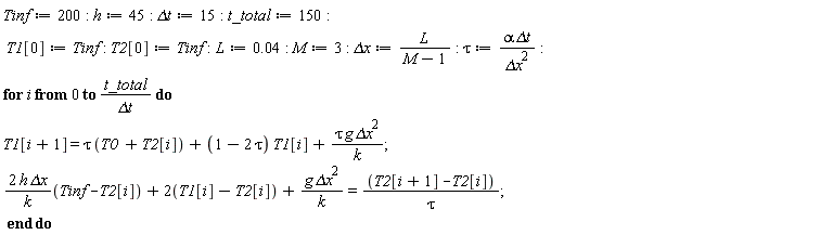 Tinf := 200; -1; h := 45; -1; `&Delta;t` := 15; -1; t_total := 150; -1; T1[0] := Tinf; -1; T2[0] := Tinf; -1; L := 0.4e-1; -1; M := 3; -1; `&Delta;x` := L/(M-1); -1; tau := alpha*`&Delta;t`/`&Delta;x`^2; -1; for i from 0 to t_total/`&Delta;t` do T1[i+1] = tau*(T0+T2[i])+(1-2*tau)*T1[i]+tau*g*`&Delta;x`^2/k; 2*h*`&Delta;x`*(Tinf-T2[i])/k+2*(T1[i]-T2[i])+g*`&Delta;x`^2/k = (T2[i+1]-T2[i])/tau end do