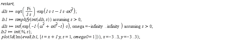 restart; dIs := sqrt(Pi/(I*s))*exp(I*s*t-I*s*omega0^2); Is1 := `assuming`([simplify(int(dIs, s))], [s > 0]); dIs := `assuming`([int(exp(-I*(omega^2+omega0^2-t)*s), omega = -infinity .. infinity)], [s > 0]); Is2 := int(%, s); plot3d(Im(eval(Is1, [t = x+I*y, s = 1, omega0 = 1])), x = -3 .. 3, y = -3 .. 3)
