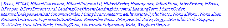 [Basis, FGLM, HilbertDimension, HilbertPolynomial, HilbertSeries, Homogenize, InitialForm, InterReduce, IsBasis, IsProper, IsZeroDimensional, LeadingCoefficient, LeadingMonomial, LeadingTerm, MatrixOrder, MaximalIndependentSet, MonomialOrder, MultiplicationMatrix, MultivariateCyclicVector, NormalForm, NormalSet, RationalUnivariateRepresentation, Reduce, RememberBasis, SPolynomial, Solve, SuggestVariableOrder, Support, TestOrder, ToricIdealBasis, TrailingTerm, UnivariatePolynomial, Walk, WeightedDegree]