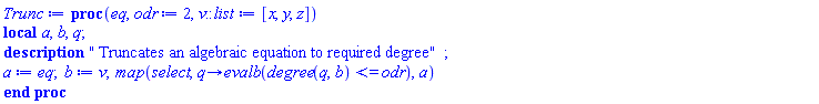 proc (eq, odr := 2, v::list := [x, y, z]) local a, b, q; description " Truncates an algebraic equation to required degree"; a := eq; b := v; map(select, proc (q) options operator, arrow; evalb(degree(q, b) <= odr) end proc, a) end proc