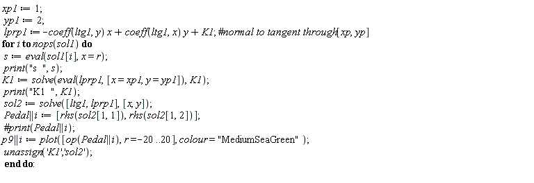 xp1 := 1; yp1 := 2; lprp1 := -coeff(ltg1, y)*x+coeff(ltg1, x)*y+K1; for i to nops(sol1) do s := eval(sol1[i], x = r); print("s  ", s); K1 := solve(eval(lprp1, [x = xp1, y = yp1]), K1); print("K1  ", K1); sol2 := solve([ltg1, lprp1], [x, y]); Pedal || i := [rhs(sol2[1, 1]), rhs(sol2[1, 2])]; p9 || i := plot([op(Pedal || i), r = -20 .. 20], colour = "MediumSeaGreen"); unassign('K1', 'sol2') end do
