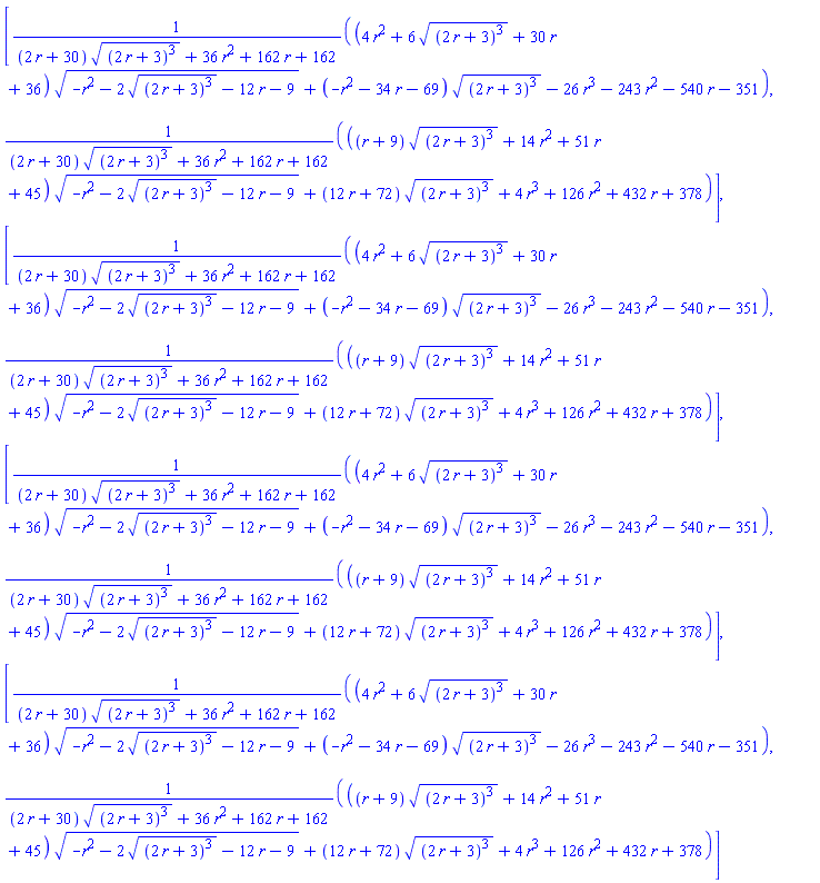 [((4*r^2+6*((2*r+3)^3)^(1/2)+30*r+36)*(-r^2-2*((2*r+3)^3)^(1/2)-12*r-9)^(1/2)+(-r^2-34*r-69)*((2*r+3)^3)^(1/2)-26*r^3-243*r^2-540*r-351)/((2*r+30)*((2*r+3)^3)^(1/2)+36*r^2+162*r+162), (((r+9)*((2*r+3)^3)^(1/2)+14*r^2+51*r+45)*(-r^2-2*((2*r+3)^3)^(1/2)-12*r-9)^(1/2)+(12*r+72)*((2*r+3)^3)^(1/2)+4*r^3+126*r^2+432*r+378)/((2*r+30)*((2*r+3)^3)^(1/2)+36*r^2+162*r+162)], [((4*r^2+6*((2*r+3)^3)^(1/2)+30*r+36)*(-r^2-2*((2*r+3)^3)^(1/2)-12*r-9)^(1/2)+(-r^2-34*r-69)*((2*r+3)^3)^(1/2)-26*r^3-243*r^2-540*r-351)/((2*r+30)*((2*r+3)^3)^(1/2)+36*r^2+162*r+162), (((r+9)*((2*r+3)^3)^(1/2)+14*r^2+51*r+45)*(-r^2-2*((2*r+3)^3)^(1/2)-12*r-9)^(1/2)+(12*r+72)*((2*r+3)^3)^(1/2)+4*r^3+126*r^2+432*r+378)/((2*r+30)*((2*r+3)^3)^(1/2)+36*r^2+162*r+162)], [((4*r^2+6*((2*r+3)^3)^(1/2)+30*r+36)*(-r^2-2*((2*r+3)^3)^(1/2)-12*r-9)^(1/2)+(-r^2-34*r-69)*((2*r+3)^3)^(1/2)-26*r^3-243*r^2-540*r-351)/((2*r+30)*((2*r+3)^3)^(1/2)+36*r^2+162*r+162), (((r+9)*((2*r+3)^3)^(1/2)+14*r^2+51*r+45)*(-r^2-2*((2*r+3)^3)^(1/2)-12*r-9)^(1/2)+(12*r+72)*((2*r+3)^3)^(1/2)+4*r^3+126*r^2+432*r+378)/((2*r+30)*((2*r+3)^3)^(1/2)+36*r^2+162*r+162)], [((4*r^2+6*((2*r+3)^3)^(1/2)+30*r+36)*(-r^2-2*((2*r+3)^3)^(1/2)-12*r-9)^(1/2)+(-r^2-34*r-69)*((2*r+3)^3)^(1/2)-26*r^3-243*r^2-540*r-351)/((2*r+30)*((2*r+3)^3)^(1/2)+36*r^2+162*r+162), (((r+9)*((2*r+3)^3)^(1/2)+14*r^2+51*r+45)*(-r^2-2*((2*r+3)^3)^(1/2)-12*r-9)^(1/2)+(12*r+72)*((2*r+3)^3)^(1/2)+4*r^3+126*r^2+432*r+378)/((2*r+30)*((2*r+3)^3)^(1/2)+36*r^2+162*r+162)]