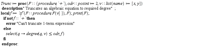 Typesetting:-mrow(Typesetting:-mi("Trunc", italic = "true", font_style_name = "2D Input", mathvariant = "italic"), Typesetting:-mo("&coloneq;", font_style_name = "2D Input", mathvariant = "normal", fence = "false", separator = "false", stretchy = "false", symmetric = "false", largeop = "false", movablelimits = "false", accent = "false", lspace = "0.2777778em", rspace = "0.2777778em"), Typesetting:-mo(" ", font_style_name = "2D Input", mathvariant = "normal", fence = "false", separator = "false", stretchy = "false", symmetric = "false", largeop = "false", movablelimits = "false", accent = "false", lspace = "0.0em", rspace = "0.0em"), Typesetting:-mo("proc", bold = "true", font_style_name = "2D Input", mathvariant = "bold", fontweight = "bold", fence = "false", separator = "false", stretchy = "false", symmetric = "false", largeop = "false", movablelimits = "false", accent = "false", lspace = "0.0em", rspace = "0.0em"), Typesetting:-mfenced(Typesetting:-mrow(Typesetting:-mi("F", italic = "true", font_style_name = "2D Input", mathvariant = "italic"), Typesetting:-mo("&Proportion;", font_style_name = "2D Input", mathvariant = "normal", fence = "false", separator = "false", stretchy = "false", symmetric = "false", largeop = "false", movablelimits = "false", accent = "false", lspace = "0.2777778em", rspace = "0.2777778em"), Typesetting:-mfenced(Typesetting:-mrow(Typesetting:-mi("procedure", italic = "true", font_style_name = "2D Input", mathvariant = "italic"), Typesetting:-mo(",", font_style_name = "2D Input", mathvariant = "normal", fence = "false", separator = "true", stretchy = "false", symmetric = "false", largeop = "false", movablelimits = "false", accent = "false", lspace = "0.0em", rspace = "0.3333333em"), Typesetting:-mo(" ", font_style_name = "2D Input", mathvariant = "normal", fence = "false", separator = "false", stretchy = "false", symmetric = "false", largeop = "false", movablelimits = "false", accent = "false", lspace = "0.0em", rspace = "0.0em"), Typesetting:-mi("`+`", italic = "true", font_style_name = "2D Input", mathvariant = "italic")), font_style_name = "2D Input", mathvariant = "normal", open = "{", close = "}"), Typesetting:-mo(",", font_style_name = "2D Input", mathvariant = "normal", fence = "false", separator = "true", stretchy = "false", symmetric = "false", largeop = "false", movablelimits = "false", accent = "false", lspace = "0.0em", rspace = "0.3333333em"), Typesetting:-mo(" ", font_style_name = "2D Input", mathvariant = "normal", fence = "false", separator = "false", stretchy = "false", symmetric = "false", largeop = "false", movablelimits = "false", accent = "false", lspace = "0.0em", rspace = "0.0em"), Typesetting:-mi("odr", italic = "true", font_style_name = "2D Input", mathvariant = "italic"), Typesetting:-mo("&Proportion;", font_style_name = "2D Input", mathvariant = "normal", fence = "false", separator = "false", stretchy = "false", symmetric = "false", largeop = "false", movablelimits = "false", accent = "false", lspace = "0.2777778em", rspace = "0.2777778em"), Typesetting:-mi("posint", italic = "true", font_style_name = "2D Input", mathvariant = "italic"), Typesetting:-mo("&coloneq;", font_style_name = "2D Input", mathvariant = "normal", fence = "false", separator = "false", stretchy = "false", symmetric = "false", largeop = "false", movablelimits = "false", accent = "false", lspace = "0.2777778em", rspace = "0.2777778em"), Typesetting:-mo(" ", font_style_name = "2D Input", mathvariant = "normal", fence = "false", separator = "false", stretchy = "false", symmetric = "false", largeop = "false", movablelimits = "false", accent = "false", lspace = "0.0em", rspace = "0.0em"), Typesetting:-mn("2", font_style_name = "2D Input", mathvariant = "normal"), Typesetting:-mo(",", font_style_name = "2D Input", mathvariant = "normal", fence = "false", separator = "true", stretchy = "false", symmetric = "false", largeop = "false", movablelimits = "false", accent = "false", lspace = "0.0em", rspace = "0.3333333em"), Typesetting:-mo(" ", font_style_name = "2D Input", mathvariant = "normal", fence = "false", separator = "false", stretchy = "false", symmetric = "false", largeop = "false", movablelimits = "false", accent = "false", lspace = "0.0em", rspace = "0.0em"), Typesetting:-mi("v", italic = "true", font_style_name = "2D Input", mathvariant = "italic"), Typesetting:-mo("&Proportion;", font_style_name = "2D Input", mathvariant = "normal", fence = "false", separator = "false", stretchy = "false", symmetric = "false", largeop = "false", movablelimits = "false", accent = "false", lspace = "0.2777778em", rspace = "0.2777778em"), Typesetting:-mi("list", italic = "true", font_style_name = "2D Input", mathvariant = "italic"), Typesetting:-mfenced(Typesetting:-mrow(Typesetting:-mi("name", italic = "true", font_style_name = "2D Input", mathvariant = "italic")), font_style_name = "2D Input", mathvariant = "normal"), Typesetting:-mo("&coloneq;", font_style_name = "2D Input", mathvariant = "normal", fence = "false", separator = "false", stretchy = "false", symmetric = "false", largeop = "false", movablelimits = "false", accent = "false", lspace = "0.2777778em", rspace = "0.2777778em"), Typesetting:-mo(" ", font_style_name = "2D Input", mathvariant = "normal", fence = "false", separator = "false", stretchy = "false", symmetric = "false", largeop = "false", movablelimits = "false", accent = "false", lspace = "0.0em", rspace = "0.0em"), Typesetting:-mfenced(Typesetting:-mrow(Typesetting:-mi("x", italic = "true", font_style_name = "2D Input", mathvariant = "italic"), Typesetting:-mo(",", font_style_name = "2D Input", mathvariant = "normal", fence = "false", separator = "true", stretchy = "false", symmetric = "false", largeop = "false", movablelimits = "false", accent = "false", lspace = "0.0em", rspace = "0.3333333em"), Typesetting:-mi("y", italic = "true", font_style_name = "2D Input", mathvariant = "italic")), font_style_name = "2D Input", mathvariant = "normal", open = "[", close = "]")), font_style_name = "2D Input", mathvariant = "normal"), Typesetting:-mi(""), Typesetting:-mspace(height = "0.0ex", width = "0.0em", depth = "0.0ex", linebreak = "newline"), Typesetting:-mo(" ", font_style_name = "2D Input", mathvariant = "normal", fence = "false", separator = "false", stretchy = "false", symmetric = "false", largeop = "false", movablelimits = "false", accent = "false", lspace = "0.0em", rspace = "0.0em"), Typesetting:-mo("description", bold = "true", font_style_name = "2D Input", mathvariant = "bold", fontweight = "bold", fence = "false", separator = "false", stretchy = "false", symmetric = "false", largeop = "false", movablelimits = "false", accent = "false", lspace = "0.0em", rspace = "0.0em"), Typesetting:-mo(" ", font_style_name = "2D Input", mathvariant = "normal", fence = "false", separator = "false", stretchy = "false", symmetric = "false", largeop = "false", movablelimits = "false", accent = "false", lspace = "0.0em", rspace = "0.0em"), Typesetting:-ms(" Truncates an algebraic equation to required degree"), Typesetting:-mo(";", font_style_name = "2D Input", mathvariant = "normal", fence = "false", separator = "true", stretchy = "false", symmetric = "false", largeop = "false", movablelimits = "false", accent = "false", lspace = "0.0em", rspace = "0.2777778em"), Typesetting:-mspace(height = "0.0ex", width = "0.0em", depth = "0.0ex", linebreak = "newline"), Typesetting:-mspace(height = "0.0ex", width = "0.0em", depth = "0.0ex", linebreak = "auto"), Typesetting:-mo("local", bold = "true", font_style_name = "2D Input", mathvariant = "bold", fontweight = "bold", fence = "false", separator = "false", stretchy = "false", symmetric = "false", largeop = "false", movablelimits = "false", accent = "false", lspace = "0.0em", rspace = "0.0em"), Typesetting:-mo(" ", font_style_name = "2D Input", mathvariant = "normal", fence = "false", separator = "false", stretchy = "false", symmetric = "false", largeop = "false", movablelimits = "false", accent = "false", lspace = "0.0em", rspace = "0.0em"), Typesetting:-mi("f", italic = "true", font_style_name = "2D Input", mathvariant = "italic"), Typesetting:-mo("&coloneq;", font_style_name = "2D Input", mathvariant = "normal", fence = "false", separator = "false", stretchy = "false", symmetric = "false", largeop = "false", movablelimits = "false", accent = "false", lspace = "0.2777778em", rspace = "0.2777778em"), Typesetting:-mo(" ", font_style_name = "2D Input", mathvariant = "normal", fence = "false", separator = "false", stretchy = "false", symmetric = "false", largeop = "false", movablelimits = "false", accent = "false", lspace = "0.0em", rspace = "0.0em"), Typesetting:-mi("`if`", italic = "true", font_style_name = "2D Input", mathvariant = "italic"), Typesetting:-mfenced(Typesetting:-mrow(Typesetting:-mi("F", italic = "true", font_style_name = "2D Input", mathvariant = "italic"), Typesetting:-mo("&Proportion;", font_style_name = "2D Input", mathvariant = "normal", fence = "false", separator = "false", stretchy = "false", symmetric = "false", largeop = "false", movablelimits = "false", accent = "false", lspace = "0.2777778em", rspace = "0.2777778em"), Typesetting:-mi("procedure", italic = "true", font_style_name = "2D Input", mathvariant = "italic"), Typesetting:-mo(",", font_style_name = "2D Input", mathvariant = "normal", fence = "false", separator = "true", stretchy = "false", symmetric = "false", largeop = "false", movablelimits = "false", accent = "false", lspace = "0.0em", rspace = "0.3333333em"), Typesetting:-mo(" ", font_style_name = "2D Input", mathvariant = "normal", fence = "false", separator = "false", stretchy = "false", symmetric = "false", largeop = "false", movablelimits = "false", accent = "false", lspace = "0.0em", rspace = "0.0em"), Typesetting:-mi("F", italic = "true", font_style_name = "2D Input", mathvariant = "italic"), Typesetting:-mfenced(Typesetting:-mrow(Typesetting:-mi("v", italic = "true", font_style_name = "2D Input", mathvariant = "italic"), Typesetting:-mfenced(Typesetting:-mrow(Typesetting:-mi("")), font_style_name = "2D Input", mathvariant = "normal", open = "[", close = "]")), font_style_name = "2D Input", mathvariant = "normal"), Typesetting:-mo(",", font_style_name = "2D Input", mathvariant = "normal", fence = "false", separator = "true", stretchy = "false", symmetric = "false", largeop = "false", movablelimits = "false", accent = "false", lspace = "0.0em", rspace = "0.3333333em"), Typesetting:-mo(" ", font_style_name = "2D Input", mathvariant = "normal", fence = "false", separator = "false", stretchy = "false", symmetric = "false", largeop = "false", movablelimits = "false", accent = "false", lspace = "0.0em", rspace = "0.0em"), Typesetting:-mi("F", italic = "true", font_style_name = "2D Input", mathvariant = "italic")), font_style_name = "2D Input", mathvariant = "normal"), Typesetting:-mo(";", font_style_name = "2D Input", mathvariant = "normal", fence = "false", separator = "true", stretchy = "false", symmetric = "false", largeop = "false", movablelimits = "false", accent = "false", lspace = "0.0em", rspace = "0.2777778em"), Typesetting:-mi("print", italic = "true", font_style_name = "2D Input", mathvariant = "italic"), Typesetting:-mfenced(Typesetting:-mrow(Typesetting:-mi("F", italic = "true", font_style_name = "2D Input", mathvariant = "italic")), font_style_name = "2D Input", mathvariant = "normal"), Typesetting:-mo(";", font_style_name = "2D Input", mathvariant = "normal", fence = "false", separator = "true", stretchy = "false", symmetric = "false", largeop = "false", movablelimits = "false", accent = "false", lspace = "0.0em", rspace = "0.2777778em"), Typesetting:-mspace(height = "0.0ex", width = "0.0em", depth = "0.0ex", linebreak = "newline"), Typesetting:-mspace(height = "0.0ex", width = "0.0em", depth = "0.0ex", linebreak = "auto"), Typesetting:-mo(" ", font_style_name = "2D Input", mathvariant = "normal", fence = "false", separator = "false", stretchy = "false", symmetric = "false", largeop = "false", movablelimits = "false", accent = "false", lspace = "0.0em", rspace = "0.0em"), Typesetting:-mo(" ", font_style_name = "2D Input", mathvariant = "normal", fence = "false", separator = "false", stretchy = "false", symmetric = "false", largeop = "false", movablelimits = "false", accent = "false", lspace = "0.0em", rspace = "0.0em"), Typesetting:-mo(" ", font_style_name = "2D Input", mathvariant = "normal", fence = "false", separator = "false", stretchy = "false", symmetric = "false", largeop = "false", movablelimits = "false", accent = "false", lspace = "0.0em", rspace = "0.0em"), Typesetting:-mo("if", bold = "true", font_style_name = "2D Input", mathvariant = "bold", fontweight = "bold", fence = "false", separator = "false", stretchy = "false", symmetric = "false", largeop = "false", movablelimits = "false", accent = "false", lspace = "0.0em", rspace = "0.0em"), Typesetting:-mo(" ", font_style_name = "2D Input", mathvariant = "normal", fence = "false", separator = "false", stretchy = "false", symmetric = "false", largeop = "false", movablelimits = "false", accent = "false", lspace = "0.0em", rspace = "0.0em"), Typesetting:-mo("not", bold = "true", font_style_name = "2D Input", mathvariant = "bold", fontweight = "bold", fence = "false", separator = "false", stretchy = "false", symmetric = "false", largeop = "false", movablelimits = "false", accent = "false", lspace = "0.0em", rspace = "0.0em"), Typesetting:-mo(" ", font_style_name = "2D Input", mathvariant = "normal", fence = "false", separator = "false", stretchy = "false", symmetric = "false", largeop = "false", movablelimits = "false", accent = "false", lspace = "0.0em", rspace = "0.0em"), Typesetting:-mi("f", italic = "true", font_style_name = "2D Input", mathvariant = "italic"), Typesetting:-mo("&Proportion;", font_style_name = "2D Input", mathvariant = "normal", fence = "false", separator = "false", stretchy = "false", symmetric = "false", largeop = "false", movablelimits = "false", accent = "false", lspace = "0.2777778em", rspace = "0.2777778em"), Typesetting:-mi("`+`", italic = "true", font_style_name = "2D Input", mathvariant = "italic"), Typesetting:-mo(" ", font_style_name = "2D Input", mathvariant = "normal", fence = "false", separator = "false", stretchy = "false", symmetric = "false", largeop = "false", movablelimits = "false", accent = "false", lspace = "0.0em", rspace = "0.0em"), Typesetting:-mo("then", bold = "true", font_style_name = "2D Input", mathvariant = "bold", fontweight = "bold", fence = "false", separator = "false", stretchy = "false", symmetric = "false", largeop = "false", movablelimits = "false", accent = "false", lspace = "0.0em", rspace = "0.0em"), Typesetting:-mspace(height = "0.0ex", width = "0.0em", depth = "0.0ex", linebreak = "newline"), Typesetting:-mspace(height = "0.0ex", width = "0.0em", depth = "0.0ex", linebreak = "auto"), Typesetting:-mo(" ", font_style_name = "2D Input", mathvariant = "normal", fence = "false", separator = "false", stretchy = "false", symmetric = "false", largeop = "false", movablelimits = "false", accent = "false", lspace = "0.0em", rspace = "0.0em"), Typesetting:-mo(" ", font_style_name = "2D Input", mathvariant = "normal", fence = "false", separator = "false", stretchy = "false", symmetric = "false", largeop = "false", movablelimits = "false", accent = "false", lspace = "0.0em", rspace = "0.0em"), Typesetting:-mo(" ", font_style_name = "2D Input", mathvariant = "normal", fence = "false", separator = "false", stretchy = "false", symmetric = "false", largeop = "false", movablelimits = "false", accent = "false", lspace = "0.0em", rspace = "0.0em"), Typesetting:-mo(" ", font_style_name = "2D Input", mathvariant = "normal", fence = "false", separator = "false", stretchy = "false", symmetric = "false", largeop = "false", movablelimits = "false", accent = "false", lspace = "0.0em", rspace = "0.0em"), Typesetting:-mo(" ", font_style_name = "2D Input", mathvariant = "normal", fence = "false", separator = "false", stretchy = "false", symmetric = "false", largeop = "false", movablelimits = "false", accent = "false", lspace = "0.0em", rspace = "0.0em"), Typesetting:-mo(" ", font_style_name = "2D Input", mathvariant = "normal", fence = "false", separator = "false", stretchy = "false", symmetric = "false", largeop = "false", movablelimits = "false", accent = "false", lspace = "0.0em", rspace = "0.0em"), Typesetting:-mo("error", bold = "true", font_style_name = "2D Input", mathvariant = "bold", fontweight = "bold", fence = "false", separator = "false", stretchy = "false", symmetric = "false", largeop = "false", movablelimits = "false", accent = "false", lspace = "0.0em", rspace = "0.0em"), Typesetting:-mo(" ", font_style_name = "2D Input", mathvariant = "normal", fence = "false", separator = "false", stretchy = "false", symmetric = "false", largeop = "false", movablelimits = "false", accent = "false", lspace = "0.0em", rspace = "0.0em"), Typesetting:-ms("Can't truncate 1-term expression"), Typesetting:-mspace(height = "0.0ex", width = "0.0em", depth = "0.0ex", linebreak = "newline"), Typesetting:-mspace(height = "0.0ex", width = "0.0em", depth = "0.0ex", linebreak = "auto"), Typesetting:-mo(" ", font_style_name = "2D Input", mathvariant = "normal", fence = "false", separator = "false", stretchy = "false", symmetric = "false", largeop = "false", movablelimits = "false", accent = "false", lspace = "0.0em", rspace = "0.0em"), Typesetting:-mo(" ", font_style_name = "2D Input", mathvariant = "normal", fence = "false", separator = "false", stretchy = "false", symmetric = "false", largeop = "false", movablelimits = "false", accent = "false", lspace = "0.0em", rspace = "0.0em"), Typesetting:-mo(" ", font_style_name = "2D Input", mathvariant = "normal", fence = "false", separator = "false", stretchy = "false", symmetric = "false", largeop = "false", movablelimits = "false", accent = "false", lspace = "0.0em", rspace = "0.0em"), Typesetting:-mo("else", bold = "true", font_style_name = "2D Input", mathvariant = "bold", fontweight = "bold", fence = "false", separator = "false", stretchy = "false", symmetric = "false", largeop = "false", movablelimits = "false", accent = "false", lspace = "0.0em", rspace = "0.0em"), Typesetting:-mspace(height = "0.0ex", width = "0.0em", depth = "0.0ex", linebreak = "newline"), Typesetting:-mspace(height = "0.0ex", width = "0.0em", depth = "0.0ex", linebreak = "auto"), Typesetting:-mo(" ", font_style_name = "2D Input", mathvariant = "normal", fence = "false", separator = "false", stretchy = "false", symmetric = "false", largeop = "false", movablelimits = "false", accent = "false", lspace = "0.0em", rspace = "0.0em"), Typesetting:-mo(" ", font_style_name = "2D Input", mathvariant = "normal", fence = "false", separator = "false", stretchy = "false", symmetric = "false", largeop = "false", movablelimits = "false", accent = "false", lspace = "0.0em", rspace = "0.0em"), Typesetting:-mo(" ", font_style_name = "2D Input", mathvariant = "normal", fence = "false", separator = "false", stretchy = "false", symmetric = "false", largeop = "false", movablelimits = "false", accent = "false", lspace = "0.0em", rspace = "0.0em"), Typesetting:-mo(" ", font_style_name = "2D Input", mathvariant = "normal", fence = "false", separator = "false", stretchy = "false", symmetric = "false", largeop = "false", movablelimits = "false", accent = "false", lspace = "0.0em", rspace = "0.0em"), Typesetting:-mo(" ", font_style_name = "2D Input", mathvariant = "normal", fence = "false", separator = "false", stretchy = "false", symmetric = "false", largeop = "false", movablelimits = "false", accent = "false", lspace = "0.0em", rspace = "0.0em"), Typesetting:-mo(" ", font_style_name = "2D Input", mathvariant = "normal", fence = "false", separator = "false", stretchy = "false", symmetric = "false", largeop = "false", movablelimits = "false", accent = "false", lspace = "0.0em", rspace = "0.0em"), Typesetting:-mi("select", italic = "true", font_style_name = "2D Input", mathvariant = "italic"), Typesetting:-mfenced(Typesetting:-mrow(Typesetting:-mi("q", italic = "true", font_style_name = "2D Input", mathvariant = "italic"), Typesetting:-mo("&srarr;", font_style_name = "2D Input", mathvariant = "normal", fence = "false", separator = "false", stretchy = "false", symmetric = "false", largeop = "false", movablelimits = "false", accent = "false", lspace = "0.2777778em", rspace = "0.2777778em"), Typesetting:-mo(" ", font_style_name = "2D Input", mathvariant = "normal", fence = "false", separator = "false", stretchy = "false", symmetric = "false", largeop = "false", movablelimits = "false", accent = "false", lspace = "0.0em", rspace = "0.0em"), Typesetting:-mi("degree", italic = "true", font_style_name = "2D Input", mathvariant = "italic"), Typesetting:-mfenced(Typesetting:-mrow(Typesetting:-mi("q", italic = "true", font_style_name = "2D Input", mathvariant = "italic"), Typesetting:-mo(",", font_style_name = "2D Input", mathvariant = "normal", fence = "false", separator = "true", stretchy = "false", symmetric = "false", largeop = "false", movablelimits = "false", accent = "false", lspace = "0.0em", rspace = "0.3333333em"), Typesetting:-mi("v", italic = "true", font_style_name = "2D Input", mathvariant = "italic")), font_style_name = "2D Input", mathvariant = "normal"), Typesetting:-mo(" ", font_style_name = "2D Input", mathvariant = "normal", fence = "false", separator = "false", stretchy = "false", symmetric = "false", largeop = "false", movablelimits = "false", accent = "false", lspace = "0.0em", rspace = "0.0em"), Typesetting:-mo("&leq;", font_style_name = "2D Input", mathvariant = "normal", fence = "false", separator = "false", stretchy = "false", symmetric = "false", largeop = "false", movablelimits = "false", accent = "false", lspace = "0.2777778em", rspace = "0.2777778em"), Typesetting:-mo(" ", font_style_name = "2D Input", mathvariant = "normal", fence = "false", separator = "false", stretchy = "false", symmetric = "false", largeop = "false", movablelimits = "false", accent = "false", lspace = "0.0em", rspace = "0.0em"), Typesetting:-mi("odr", italic = "true", font_style_name = "2D Input", mathvariant = "italic"), Typesetting:-mo(",", font_style_name = "2D Input", mathvariant = "normal", fence = "false", separator = "true", stretchy = "false", symmetric = "false", largeop = "false", movablelimits = "false", accent = "false", lspace = "0.0em", rspace = "0.3333333em"), Typesetting:-mo(" ", font_style_name = "2D Input", mathvariant = "normal", fence = "false", separator = "false", stretchy = "false", symmetric = "false", largeop = "false", movablelimits = "false", accent = "false", lspace = "0.0em", rspace = "0.0em"), Typesetting:-mi("f", italic = "true", font_style_name = "2D Input", mathvariant = "italic")), font_style_name = "2D Input", mathvariant = "normal"), Typesetting:-mi(""), Typesetting:-mspace(height = "0.0ex", width = "0.0em", depth = "0.0ex", linebreak = "newline"), Typesetting:-mspace(height = "0.0ex", width = "0.0em", depth = "0.0ex", linebreak = "auto"), Typesetting:-mo(" ", font_style_name = "2D Input", mathvariant = "normal", fence = "false", separator = "false", stretchy = "false", symmetric = "false", largeop = "false", movablelimits = "false", accent = "false", lspace = "0.0em", rspace = "0.0em"), Typesetting:-mo(" ", font_style_name = "2D Input", mathvariant = "normal", fence = "false", separator = "false", stretchy = "false", symmetric = "false", largeop = "false", movablelimits = "false", accent = "false", lspace = "0.0em", rspace = "0.0em"), Typesetting:-mo(" ", font_style_name = "2D Input", mathvariant = "normal", fence = "false", separator = "false", stretchy = "false", symmetric = "false", largeop = "false", movablelimits = "false", accent = "false", lspace = "0.0em", rspace = "0.0em"), Typesetting:-mo("fi", bold = "true", font_style_name = "2D Input", mathvariant = "bold", fontweight = "bold", fence = "false", separator = "false", stretchy = "false", symmetric = "false", largeop = "false", movablelimits = "false", accent = "false", lspace = "0.0em", rspace = "0.0em"), Typesetting:-mspace(height = "0.0ex", width = "0.0em", depth = "0.0ex", linebreak = "newline"), Typesetting:-mo(" ", font_style_name = "2D Input", mathvariant = "normal", fence = "false", separator = "false", stretchy = "false", symmetric = "false", largeop = "false", movablelimits = "false", accent = "false", lspace = "0.0em", rspace = "0.0em"), Typesetting:-mo("end", bold = "true", font_style_name = "2D Input", mathvariant = "bold", fontweight = "bold", fence = "false", separator = "false", stretchy = "false", symmetric = "false", largeop = "false", movablelimits = "false", accent = "false", lspace = "0.0em", rspace = "0.0em"), Typesetting:-mo(" ", font_style_name = "2D Input", mathvariant = "normal", fence = "false", separator = "false", stretchy = "false", symmetric = "false", largeop = "false", movablelimits = "false", accent = "false", lspace = "0.0em", rspace = "0.0em"), Typesetting:-mo("proc", bold = "true", font_style_name = "2D Input", mathvariant = "bold", fontweight = "bold", fence = "false", separator = "false", stretchy = "false", symmetric = "false", largeop = "false", movablelimits = "false", accent = "false", lspace = "0.0em", rspace = "0.0em"), Typesetting:-mo(":", font_style_name = "2D Input", mathvariant = "normal", fence = "false", separator = "false", stretchy = "false", symmetric = "false", largeop = "false", movablelimits = "false", accent = "false", lspace = "0.2777778em", rspace = "0.2777778em"))
