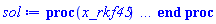 proc (x_rkf45) local _res, _dat, _vars, _solnproc, _xout, _ndsol, _pars, _n, _i; option `Copyright (c) 2000 by Waterloo Maple Inc. All rights reserved.`; if 1 < nargs then error "invalid input: too many arguments" end if; _EnvDSNumericSaveDigits := Digits; Digits := 15; if _EnvInFsolve = true then _xout := evalf[_EnvDSNumericSaveDigits](x_rkf45) else _xout := evalf(x_rkf45) end if; _dat := Array(1..4, {(1) = proc (_xin) local _xout, _dtbl, _dat, _vmap, _x0, _y0, _val, _dig, _n, _ne, _nd, _nv, _pars, _ini, _par, _i, _j, _k, _src; option `Copyright (c) 2002 by Waterloo Maple Inc. All rights reserved.`; table( [( "complex" ) = false ] ) _xout := _xin; _pars := [lambda = lambda]; _dtbl := array( 1 .. 4, [( 1 ) = (array( 1 .. 26, [( 1 ) = (datatype = float[8], order = C_order, storage = rectangular), ( 2 ) = (datatype = float[8], order = C_order, storage = rectangular), ( 3 ) = ([0, 0, 0, Array(1..0, 1..2, {}, datatype = float[8], order = C_order)]), ( 4 ) = (Array(1..63, {(1) = 2, (2) = 2, (3) = 0, (4) = 0, (5) = 1, (6) = 0, (7) = 0, (8) = 0, (9) = 0, (10) = 0, (11) = 0, (12) = 0, (13) = 0, (14) = 0, (15) = 0, (16) = 0, (17) = 0, (18) = 0, (19) = 30000, (20) = 0, (21) = 0, (22) = 1, (23) = 4, (24) = 0, (25) = 1, (26) = 15, (27) = 1, (28) = 0, (29) = 1, (30) = 3, (31) = 3, (32) = 0, (33) = 1, (34) = 0, (35) = 0, (36) = 0, (37) = 0, (38) = 0, (39) = 0, (40) = 0, (41) = 0, (42) = 0, (43) = 1, (44) = 0, (45) = 0, (46) = 0, (47) = 0, (48) = 0, (49) = 0, (50) = 50, (51) = 1, (52) = 0, (53) = 0, (54) = 0, (55) = 0, (56) = 0, (57) = 0, (58) = 0, (59) = 10000, (60) = 0, (61) = 1000, (62) = 0, (63) = 0}, datatype = integer[8])), ( 5 ) = (Array(1..28, {(1) = .0, (2) = 0.10e-5, (3) = .0, (4) = 0.500001e-14, (5) = .0, (6) = .0, (7) = .0, (8) = 0.10e-5, (9) = .0, (10) = .0, (11) = .0, (12) = .0, (13) = 1.0, (14) = .0, (15) = .49999999999999, (16) = .0, (17) = 1.0, (18) = 1.0, (19) = .0, (20) = .0, (21) = 1.0, (22) = 1.0, (23) = .0, (24) = .0, (25) = 0.10e-14, (26) = .0, (27) = .0, (28) = .0}, datatype = float[8], order = C_order)), ( 6 ) = (Array(1..3, {(1) = 1., (2) = 0., (3) = Float(undefined)})), ( 7 ) = ([Array(1..4, 1..7, {(1, 1) = .0, (1, 2) = .203125, (1, 3) = .3046875, (1, 4) = .75, (1, 5) = .8125, (1, 6) = .40625, (1, 7) = .8125, (2, 1) = 0.6378173828125e-1, (2, 2) = .0, (2, 3) = .279296875, (2, 4) = .27237892150878906, (2, 5) = -0.9686851501464844e-1, (2, 6) = 0.1956939697265625e-1, (2, 7) = .5381584167480469, (3, 1) = 0.31890869140625e-1, (3, 2) = .0, (3, 3) = -.34375, (3, 4) = -.335235595703125, (3, 5) = .2296142578125, (3, 6) = .41748046875, (3, 7) = 11.480712890625, (4, 1) = 0.9710520505905151e-1, (4, 2) = .0, (4, 3) = .40350341796875, (4, 4) = 0.20297467708587646e-1, (4, 5) = -0.6054282188415527e-2, (4, 6) = -0.4770040512084961e-1, (4, 7) = .77858567237854}, datatype = float[8], order = C_order), Array(1..6, 1..6, {(1, 1) = .0, (1, 2) = .0, (1, 3) = .0, (1, 4) = .0, (1, 5) = .0, (1, 6) = 1.0, (2, 1) = .25, (2, 2) = .0, (2, 3) = .0, (2, 4) = .0, (2, 5) = .0, (2, 6) = 1.0, (3, 1) = .1875, (3, 2) = .5625, (3, 3) = .0, (3, 4) = .0, (3, 5) = .0, (3, 6) = 2.0, (4, 1) = .23583984375, (4, 2) = -.87890625, (4, 3) = .890625, (4, 4) = .0, (4, 5) = .0, (4, 6) = .2681884765625, (5, 1) = .1272735595703125, (5, 2) = -.5009765625, (5, 3) = .44921875, (5, 4) = -0.128936767578125e-1, (5, 5) = .0, (5, 6) = 0.626220703125e-1, (6, 1) = -0.927734375e-1, (6, 2) = .626220703125, (6, 3) = -.4326171875, (6, 4) = .1418304443359375, (6, 5) = -0.861053466796875e-1, (6, 6) = .3131103515625}, datatype = float[8], order = C_order), Array(1..6, {(1) = .0, (2) = .386, (3) = .21, (4) = .63, (5) = 1.0, (6) = 1.0}, datatype = float[8], order = C_order), Array(1..6, {(1) = .25, (2) = -.1043, (3) = .1035, (4) = -0.362e-1, (5) = .0, (6) = .0}, datatype = float[8], order = C_order), Array(1..6, 1..5, {(1, 1) = .0, (1, 2) = .0, (1, 3) = .0, (1, 4) = .0, (1, 5) = .0, (2, 1) = 1.544, (2, 2) = .0, (2, 3) = .0, (2, 4) = .0, (2, 5) = .0, (3, 1) = .9466785280815533, (3, 2) = .25570116989825814, (3, 3) = .0, (3, 4) = .0, (3, 5) = .0, (4, 1) = 3.3148251870684886, (4, 2) = 2.896124015972123, (4, 3) = .9986419139977808, (4, 4) = .0, (4, 5) = .0, (5, 1) = 1.2212245092262748, (5, 2) = 6.019134481287752, (5, 3) = 12.537083329320874, (5, 4) = -.687886036105895, (5, 5) = .0, (6, 1) = 1.2212245092262748, (6, 2) = 6.019134481287752, (6, 3) = 12.537083329320874, (6, 4) = -.687886036105895, (6, 5) = 1.0}, datatype = float[8], order = C_order), Array(1..6, 1..5, {(1, 1) = .0, (1, 2) = .0, (1, 3) = .0, (1, 4) = .0, (1, 5) = .0, (2, 1) = -5.6688, (2, 2) = .0, (2, 3) = .0, (2, 4) = .0, (2, 5) = .0, (3, 1) = -2.4300933568337584, (3, 2) = -.20635991570891224, (3, 3) = .0, (3, 4) = .0, (3, 5) = .0, (4, 1) = -.10735290581452621, (4, 2) = -9.594562251021896, (4, 3) = -20.470286148096154, (4, 4) = .0, (4, 5) = .0, (5, 1) = 7.496443313968615, (5, 2) = -10.246804314641219, (5, 3) = -33.99990352819906, (5, 4) = 11.708908932061595, (5, 5) = .0, (6, 1) = 8.083246795922411, (6, 2) = -7.981132988062785, (6, 3) = -31.52159432874373, (6, 4) = 16.319305431231363, (6, 5) = -6.0588182388340535}, datatype = float[8], order = C_order), Array(1..3, 1..5, {(1, 1) = .0, (1, 2) = .0, (1, 3) = .0, (1, 4) = .0, (1, 5) = .0, (2, 1) = 10.126235083446911, (2, 2) = -7.487995877607633, (2, 3) = -34.800918615557414, (2, 4) = -7.9927717075687275, (2, 5) = 1.0251377232956207, (3, 1) = -.6762803392806898, (3, 2) = 6.087714651678606, (3, 3) = 16.43084320892463, (3, 4) = 24.767225114183653, (3, 5) = -6.5943891257167815}, datatype = float[8], order = C_order)]), ( 9 ) = ([Array(1..2, {(1) = .1, (2) = .1}, datatype = float[8], order = C_order), Array(1..2, {(1) = .0, (2) = .0}, datatype = float[8], order = C_order), Array(1..2, {(1) = .0, (2) = .0}, datatype = float[8], order = C_order), Array(1..2, {(1) = .0, (2) = .0}, datatype = float[8], order = C_order), Array(1..2, {(1) = .0, (2) = .0}, datatype = float[8], order = C_order), Array(1..2, 1..2, {(1, 1) = .0, (1, 2) = .0, (2, 1) = .0, (2, 2) = .0}, datatype = float[8], order = C_order), Array(1..2, 1..2, {(1, 1) = .0, (1, 2) = .0, (2, 1) = .0, (2, 2) = .0}, datatype = float[8], order = C_order), Array(1..2, 1..6, {(1, 1) = .0, (1, 2) = .0, (1, 3) = .0, (1, 4) = .0, (1, 5) = .0, (1, 6) = .0, (2, 1) = .0, (2, 2) = .0, (2, 3) = .0, (2, 4) = .0, (2, 5) = .0, (2, 6) = .0}, datatype = float[8], order = C_order), Array(1..2, {(1) = 0, (2) = 0}, datatype = integer[8]), Array(1..3, {(1) = .0, (2) = .0, (3) = .0}, datatype = float[8], order = C_order), Array(1..3, {(1) = .0, (2) = .0, (3) = .0}, datatype = float[8], order = C_order), Array(1..3, {(1) = .0, (2) = .0, (3) = .0}, datatype = float[8], order = C_order), Array(1..3, {(1) = .0, (2) = .0, (3) = .0}, datatype = float[8], order = C_order), Array(1..2, {(1) = .0, (2) = .0}, datatype = float[8], order = C_order), Array(1..4, {(1) = .0, (2) = .0, (3) = .0, (4) = .0}, datatype = float[8], order = C_order)]), ( 8 ) = ([Array(1..3, {(1) = .0, (2) = .0, (3) = .0}, datatype = float[8], order = C_order), Array(1..3, {(1) = .0, (2) = .0, (3) = .0}, datatype = float[8], order = C_order), Array(1..2, {(1) = .0, (2) = .0}, datatype = float[8], order = C_order), 0, 0]), ( 11 ) = (Array(1..6, 0..2, {(1, 1) = .0, (1, 2) = .0, (2, 0) = .0, (2, 1) = .0, (2, 2) = .0, (3, 0) = .0, (3, 1) = .0, (3, 2) = .0, (4, 0) = .0, (4, 1) = .0, (4, 2) = .0, (5, 0) = .0, (5, 1) = .0, (5, 2) = .0, (6, 0) = .0, (6, 1) = .0, (6, 2) = .0}, datatype = float[8], order = C_order)), ( 10 ) = ([proc (N, X, Y, YP) option `[Y[1] = y(t), Y[2] = diff(y(t),t)]`; YP[2] := -.1*cos(10*X)*Y[2]-(1/2)*Y[3]*Y[1]; YP[1] := Y[2]; 0 end proc, -1, 0, 0, 0, 0, 0, 0]), ( 13 ) = (), ( 12 ) = (), ( 15 ) = ("rkf45"), ( 14 ) = ([1, table( [( 1, "local" ) = lambda, ( 1, "name" ) = lambda, ( 1, "value" ) = undefined ] )]), ( 18 ) = ([]), ( 19 ) = (0), ( 16 ) = ([0, 0, 0, []]), ( 17 ) = ([proc (N, X, Y, YP) option `[Y[1] = y(t), Y[2] = diff(y(t),t)]`; YP[2] := -.1*cos(10*X)*Y[2]-(1/2)*Y[3]*Y[1]; YP[1] := Y[2]; 0 end proc, -1, 0, 0, 0, 0, 0, 0]), ( 22 ) = (0), ( 23 ) = (0), ( 20 ) = ([]), ( 21 ) = (0), ( 26 ) = (Array(1..0, {})), ( 25 ) = (Array(1..0, {})), ( 24 ) = (0)  ] ))  ] ); _y0 := Array(0..3, {(1) = 0., (2) = 1., (3) = 0.}); _vmap := array( 1 .. 2, [( 1 ) = (1), ( 2 ) = (2)  ] ); _x0 := _dtbl[1][5][5]; _n := _dtbl[1][4][1]; _ne := _dtbl[1][4][3]; _nd := _dtbl[1][4][4]; _nv := _dtbl[1][4][16]; if not type(_xout, 'numeric') then if member(_xout, ["start", "left", "right"]) then if _Env_smart_dsolve_numeric = true or _dtbl[1][4][10] = 1 then if _xout = "left" then if type(_dtbl[2], 'table') then return _dtbl[2][5][1] end if elif _xout = "right" then if type(_dtbl[3], 'table') then return _dtbl[3][5][1] end if end if end if; return _dtbl[1][5][5] elif _xout = "method" then return _dtbl[1][15] elif _xout = "storage" then return evalb(_dtbl[1][4][10] = 1) elif _xout = "leftdata" then if not type(_dtbl[2], 'array') then return NULL else return eval(_dtbl[2]) end if elif _xout = "rightdata" then if not type(_dtbl[3], 'array') then return NULL else return eval(_dtbl[3]) end if elif _xout = "enginedata" then return eval(_dtbl[1]) elif _xout = "enginereset" then _dtbl[2] := evaln(_dtbl[2]); _dtbl[3] := evaln(_dtbl[3]); return NULL elif _xout = "initial" then return procname(_y0[0]) elif _xout = "laxtol" then return _dtbl[`if`(member(_dtbl[4], {2, 3}), _dtbl[4], 1)][5][18] elif _xout = "numfun" then return `if`(member(_dtbl[4], {2, 3}), _dtbl[_dtbl[4]][4][18], 0) elif _xout = "parameters" then return [seq(_y0[_n+_i], _i = 1 .. nops(_pars))] elif _xout = "initial_and_parameters" then return procname(_y0[0]), [seq(_y0[_n+_i], _i = 1 .. nops(_pars))] elif _xout = "last" then if _dtbl[4] <> 2 and _dtbl[4] <> 3 or _x0-_dtbl[_dtbl[4]][5][1] = 0. then error "no information is available on last computed point" else _xout := _dtbl[_dtbl[4]][5][1] end if elif _xout = "function" then if _dtbl[1][4][33]-2. = 0 then return eval(_dtbl[1][10], 1) else return eval(_dtbl[1][10][1], 1) end if elif _xout = "map" then return copy(_vmap) elif type(_xin, `=`) and type(rhs(_xin), 'list') and member(lhs(_xin), {"initial", "parameters", "initial_and_parameters"}) then _ini, _par := [], []; if lhs(_xin) = "initial" then _ini := rhs(_xin) elif lhs(_xin) = "parameters" then _par := rhs(_xin) elif select(type, rhs(_xin), `=`) <> [] then _par, _ini := selectremove(type, rhs(_xin), `=`) elif nops(rhs(_xin)) < nops(_pars)+1 then error "insufficient data for specification of initial and parameters" else _par := rhs(_xin)[-nops(_pars) .. -1]; _ini := rhs(_xin)[1 .. -nops(_pars)-1] end if; _xout := lhs(_xout); if _par <> [] then `dsolve/numeric/process_parameters`(_n, _pars, _par, _y0) end if; if _ini <> [] then `dsolve/numeric/process_initial`(_n-_ne, _ini, _y0, _pars, _vmap) end if; `dsolve/numeric/SC/reinitialize`(_dtbl, _y0, _n, procname, _pars); if _Env_smart_dsolve_numeric = true and type(_y0[0], 'numeric') and _dtbl[1][4][10] <> 1 then procname("right") := _y0[0]; procname("left") := _y0[0] end if; if _xout = "initial" then return [_y0[0], seq(_y0[_vmap[_i]], _i = 1 .. _n-_ne)] elif _xout = "parameters" then return [seq(_y0[_n+_i], _i = 1 .. nops(_pars))] else return [_y0[0], seq(_y0[_vmap[_i]], _i = 1 .. _n-_ne)], [seq(_y0[_n+_i], _i = 1 .. nops(_pars))] end if elif _xin = "eventstop" then if _nv = 0 then error "this solution has no events" end if; _i := _dtbl[4]; if _i <> 2 and _i <> 3 then return 0 end if; if _dtbl[_i][4][10] = 1 and assigned(_dtbl[5-_i]) and _dtbl[_i][4][9] < 100 and 100 <= _dtbl[5-_i][4][9] then _i := 5-_i; _dtbl[4] := _i; _j := round(_dtbl[_i][4][17]); return round(_dtbl[_i][3][1][_j, 1]) elif 100 <= _dtbl[_i][4][9] then _j := round(_dtbl[_i][4][17]); return round(_dtbl[_i][3][1][_j, 1]) else return 0 end if elif _xin = "eventstatus" then if _nv = 0 then error "this solution has no events" end if; _i := [selectremove(proc (a) options operator, arrow; _dtbl[1][3][1][a, 7] = 1 end proc, {seq(_j, _j = 1 .. round(_dtbl[1][3][1][_nv+1, 1]))})]; return ':-enabled' = _i[1], ':-disabled' = _i[2] elif _xin = "eventclear" then if _nv = 0 then error "this solution has no events" end if; _i := _dtbl[4]; if _i <> 2 and _i <> 3 then error "no events to clear" end if; if _dtbl[_i][4][10] = 1 and assigned(_dtbl[5-_i]) and _dtbl[_i][4][9] < 100 and 100 < _dtbl[5-_i][4][9] then _dtbl[4] := 5-_i; _i := 5-_i end if; if _dtbl[_i][4][9] < 100 then error "no events to clear" elif _nv < _dtbl[_i][4][9]-100 then error "event error condition cannot be cleared" else _j := _dtbl[_i][4][9]-100; if irem(round(_dtbl[_i][3][1][_j, 4]), 2) = 1 then error "retriggerable events cannot be cleared" end if; _j := round(_dtbl[_i][3][1][_j, 1]); for _k to _nv do if _dtbl[_i][3][1][_k, 1] = _j then if _dtbl[_i][3][1][_k, 2] = 3 then error "range events cannot be cleared" end if; _dtbl[_i][3][1][_k, 8] := _dtbl[_i][3][1][_nv+1, 8] end if end do; _dtbl[_i][4][17] := 0; _dtbl[_i][4][9] := 0; if _dtbl[1][4][10] = 1 then if _i = 2 then try procname(procname("left")) catch:  end try else try procname(procname("right")) catch:  end try end if end if end if; return  elif type(_xin, `=`) and member(lhs(_xin), {"eventdisable", "eventenable"}) then if _nv = 0 then error "this solution has no events" end if; if type(rhs(_xin), {('list')('posint'), ('set')('posint')}) then _i := {op(rhs(_xin))} elif type(rhs(_xin), 'posint') then _i := {rhs(_xin)} else error "event identifiers must be integers in the range 1..%1", round(_dtbl[1][3][1][_nv+1, 1]) end if; if select(proc (a) options operator, arrow; _nv < a end proc, _i) <> {} then error "event identifiers must be integers in the range 1..%1", round(_dtbl[1][3][1][_nv+1, 1]) end if; _k := {}; for _j to _nv do if member(round(_dtbl[1][3][1][_j, 1]), _i) then _k := `union`(_k, {_j}) end if end do; _i := _k; if lhs(_xin) = "eventdisable" then _dtbl[4] := 0; _j := [evalb(assigned(_dtbl[2]) and member(_dtbl[2][4][17], _i)), evalb(assigned(_dtbl[3]) and member(_dtbl[3][4][17], _i))]; for _k in _i do _dtbl[1][3][1][_k, 7] := 0; if assigned(_dtbl[2]) then _dtbl[2][3][1][_k, 7] := 0 end if; if assigned(_dtbl[3]) then _dtbl[3][3][1][_k, 7] := 0 end if end do; if _j[1] then for _k to _nv+1 do if _k <= _nv and not type(_dtbl[2][3][4][_k, 1], 'undefined') then userinfo(3, {'events', 'eventreset'}, `reinit #2, event code `, _k, ` to defined init `, _dtbl[2][3][4][_k, 1]); _dtbl[2][3][1][_k, 8] := _dtbl[2][3][4][_k, 1] elif _dtbl[2][3][1][_k, 2] = 0 and irem(iquo(round(_dtbl[2][3][1][_k, 4]), 32), 2) = 1 then userinfo(3, {'events', 'eventreset'}, `reinit #2, event code `, _k, ` to rate hysteresis init `, _dtbl[2][5][24]); _dtbl[2][3][1][_k, 8] := _dtbl[2][5][24] elif _dtbl[2][3][1][_k, 2] = 0 and irem(iquo(round(_dtbl[2][3][1][_k, 4]), 2), 2) = 0 then userinfo(3, {'events', 'eventreset'}, `reinit #2, event code `, _k, ` to initial init `, _x0); _dtbl[2][3][1][_k, 8] := _x0 else userinfo(3, {'events', 'eventreset'}, `reinit #2, event code `, _k, ` to fireinitial init `, _x0-1); _dtbl[2][3][1][_k, 8] := _x0-1 end if end do; _dtbl[2][4][17] := 0; _dtbl[2][4][9] := 0; if _dtbl[1][4][10] = 1 then procname(procname("left")) end if end if; if _j[2] then for _k to _nv+1 do if _k <= _nv and not type(_dtbl[3][3][4][_k, 2], 'undefined') then userinfo(3, {'events', 'eventreset'}, `reinit #3, event code `, _k, ` to defined init `, _dtbl[3][3][4][_k, 2]); _dtbl[3][3][1][_k, 8] := _dtbl[3][3][4][_k, 2] elif _dtbl[3][3][1][_k, 2] = 0 and irem(iquo(round(_dtbl[3][3][1][_k, 4]), 32), 2) = 1 then userinfo(3, {'events', 'eventreset'}, `reinit #3, event code `, _k, ` to rate hysteresis init `, _dtbl[3][5][24]); _dtbl[3][3][1][_k, 8] := _dtbl[3][5][24] elif _dtbl[3][3][1][_k, 2] = 0 and irem(iquo(round(_dtbl[3][3][1][_k, 4]), 2), 2) = 0 then userinfo(3, {'events', 'eventreset'}, `reinit #3, event code `, _k, ` to initial init `, _x0); _dtbl[3][3][1][_k, 8] := _x0 else userinfo(3, {'events', 'eventreset'}, `reinit #3, event code `, _k, ` to fireinitial init `, _x0+1); _dtbl[3][3][1][_k, 8] := _x0+1 end if end do; _dtbl[3][4][17] := 0; _dtbl[3][4][9] := 0; if _dtbl[1][4][10] = 1 then procname(procname("right")) end if end if else for _k in _i do _dtbl[1][3][1][_k, 7] := 1 end do; _dtbl[2] := evaln(_dtbl[2]); _dtbl[3] := evaln(_dtbl[3]); _dtbl[4] := 0; if _dtbl[1][4][10] = 1 then if _x0 <= procname("right") then try procname(procname("right")) catch:  end try end if; if procname("left") <= _x0 then try procname(procname("left")) catch:  end try end if end if end if; return  elif type(_xin, `=`) and lhs(_xin) = "eventfired" then if not type(rhs(_xin), 'list') then error "'eventfired' must be specified as a list" end if; if _nv = 0 then error "this solution has no events" end if; if _dtbl[4] <> 2 and _dtbl[4] <> 3 then error "'direction' must be set prior to calling/setting 'eventfired'" end if; _i := _dtbl[4]; _val := NULL; if not assigned(_EnvEventRetriggerWarned) then _EnvEventRetriggerWarned := false end if; for _k in rhs(_xin) do if type(_k, 'integer') then _src := _k elif type(_k, 'integer' = 'anything') and type(evalf(rhs(_k)), 'numeric') then _k := lhs(_k) = evalf[max(Digits, 18)](rhs(_k)); _src := lhs(_k) else error "'eventfired' entry is not valid: %1", _k end if; if _src < 1 or round(_dtbl[1][3][1][_nv+1, 1]) < _src then error "event identifiers must be integers in the range 1..%1", round(_dtbl[1][3][1][_nv+1, 1]) end if; _src := {seq(`if`(_dtbl[1][3][1][_j, 1]-_src = 0., _j, NULL), _j = 1 .. _nv)}; if nops(_src) <> 1 then error "'eventfired' can only be set/queried for root-finding events and time/interval events" end if; _src := _src[1]; if _dtbl[1][3][1][_src, 2] <> 0. and _dtbl[1][3][1][_src, 2]-2. <> 0. then error "'eventfired' can only be set/queried for root-finding events and time/interval events" elif irem(round(_dtbl[1][3][1][_src, 4]), 2) = 1 then if _EnvEventRetriggerWarned = false then WARNING(`'eventfired' has no effect on events that retrigger`) end if; _EnvEventRetriggerWarned := true end if; if _dtbl[_i][3][1][_src, 2] = 0 and irem(iquo(round(_dtbl[_i][3][1][_src, 4]), 32), 2) = 1 then _val := _val, undefined elif type(_dtbl[_i][3][4][_src, _i-1], 'undefined') or _i = 2 and _dtbl[2][3][1][_src, 8] < _dtbl[2][3][4][_src, 1] or _i = 3 and _dtbl[3][3][4][_src, 2] < _dtbl[3][3][1][_src, 8] then _val := _val, _dtbl[_i][3][1][_src, 8] else _val := _val, _dtbl[_i][3][4][_src, _i-1] end if; if type(_k, `=`) then if _dtbl[_i][3][1][_src, 2] = 0 and irem(iquo(round(_dtbl[_i][3][1][_src, 4]), 32), 2) = 1 then error "cannot set event code for a rate hysteresis event" end if; userinfo(3, {'events', 'eventreset'}, `manual set event code `, _src, ` to value `, rhs(_k)); _dtbl[_i][3][1][_src, 8] := rhs(_k); _dtbl[_i][3][4][_src, _i-1] := rhs(_k) end if end do; return [_val] elif type(_xin, `=`) and lhs(_xin) = "direction" then if not member(rhs(_xin), {-1, 1, ':-left', ':-right'}) then error "'direction' must be specified as either '1' or 'right' (positive) or '-1' or 'left' (negative)" end if; _src := `if`(_dtbl[4] = 2, -1, `if`(_dtbl[4] = 3, 1, undefined)); _i := `if`(member(rhs(_xin), {1, ':-right'}), 3, 2); _dtbl[4] := _i; _dtbl[_i] := `dsolve/numeric/SC/IVPdcopy`(_dtbl[1], `if`(assigned(_dtbl[_i]), _dtbl[_i], NULL)); if 0 < _nv then for _j to _nv+1 do if _j <= _nv and not type(_dtbl[_i][3][4][_j, _i-1], 'undefined') then userinfo(3, {'events', 'eventreset'}, `reinit #4, event code `, _j, ` to defined init `, _dtbl[_i][3][4][_j, _i-1]); _dtbl[_i][3][1][_j, 8] := _dtbl[_i][3][4][_j, _i-1] elif _dtbl[_i][3][1][_j, 2] = 0 and irem(iquo(round(_dtbl[_i][3][1][_j, 4]), 32), 2) = 1 then userinfo(3, {'events', 'eventreset'}, `reinit #4, event code `, _j, ` to rate hysteresis init `, _dtbl[_i][5][24]); _dtbl[_i][3][1][_j, 8] := _dtbl[_i][5][24] elif _dtbl[_i][3][1][_j, 2] = 0 and irem(iquo(round(_dtbl[_i][3][1][_j, 4]), 2), 2) = 0 then userinfo(3, {'events', 'eventreset'}, `reinit #4, event code `, _j, ` to initial init `, _x0); _dtbl[_i][3][1][_j, 8] := _x0 else userinfo(3, {'events', 'eventreset'}, `reinit #4, event code `, _j, ` to fireinitial init `, _x0-2*_i+5.0); _dtbl[_i][3][1][_j, 8] := _x0-2*_i+5.0 end if end do end if; return _src elif _xin = "eventcount" then if _dtbl[1][3][1] = 0 or _dtbl[4] <> 2 and _dtbl[4] <> 3 then return 0 else return round(_dtbl[_dtbl[4]][3][1][_nv+1, 12]) end if else return "procname" end if end if; if _xout = _x0 then return [_x0, seq(evalf(_dtbl[1][6][_vmap[_i]]), _i = 1 .. _n-_ne)] end if; _i := `if`(_x0 <= _xout, 3, 2); if _xin = "last" and 0 < _dtbl[_i][4][9] and _dtbl[_i][4][9] < 100 then _dat := eval(_dtbl[_i], 2); _j := _dat[4][20]; return [_dat[11][_j, 0], seq(_dat[11][_j, _vmap[_i]], _i = 1 .. _n-_ne-_nd), seq(_dat[8][1][_vmap[_i]], _i = _n-_ne-_nd+1 .. _n-_ne)] end if; if not type(_dtbl[_i], 'array') then _dtbl[_i] := `dsolve/numeric/SC/IVPdcopy`(_dtbl[1], `if`(assigned(_dtbl[_i]), _dtbl[_i], NULL)); if 0 < _nv then for _j to _nv+1 do if _j <= _nv and not type(_dtbl[_i][3][4][_j, _i-1], 'undefined') then userinfo(3, {'events', 'eventreset'}, `reinit #5, event code `, _j, ` to defined init `, _dtbl[_i][3][4][_j, _i-1]); _dtbl[_i][3][1][_j, 8] := _dtbl[_i][3][4][_j, _i-1] elif _dtbl[_i][3][1][_j, 2] = 0 and irem(iquo(round(_dtbl[_i][3][1][_j, 4]), 32), 2) = 1 then userinfo(3, {'events', 'eventreset'}, `reinit #5, event code `, _j, ` to rate hysteresis init `, _dtbl[_i][5][24]); _dtbl[_i][3][1][_j, 8] := _dtbl[_i][5][24] elif _dtbl[_i][3][1][_j, 2] = 0 and irem(iquo(round(_dtbl[_i][3][1][_j, 4]), 2), 2) = 0 then userinfo(3, {'events', 'eventreset'}, `reinit #5, event code `, _j, ` to initial init `, _x0); _dtbl[_i][3][1][_j, 8] := _x0 else userinfo(3, {'events', 'eventreset'}, `reinit #5, event code `, _j, ` to fireinitial init `, _x0-2*_i+5.0); _dtbl[_i][3][1][_j, 8] := _x0-2*_i+5.0 end if end do end if end if; if _xin <> "last" then if 0 < 1 then if `dsolve/numeric/checkglobals`(op(_dtbl[1][14]), _pars, _n, _y0) then `dsolve/numeric/SC/reinitialize`(_dtbl, _y0, _n, procname, _pars, _i) end if end if; if _dtbl[1][4][7] = 0 then error "parameters must be initialized before solution can be computed" end if end if; _dat := eval(_dtbl[_i], 2); _dtbl[4] := _i; try _src := `dsolve/numeric/SC/IVPrun`(_dat, _xout) catch: userinfo(2, `dsolve/debug`, print(`Exception in solnproc:`, [lastexception][2 .. -1])); error  end try; if _dat[17] <> _dtbl[1][17] then _dtbl[1][17] := _dat[17]; _dtbl[1][10] := _dat[10] end if; if _src = 0 and 100 < _dat[4][9] then _val := _dat[3][1][_nv+1, 8] else _val := _dat[11][_dat[4][20], 0] end if; if _src <> 0 or _dat[4][9] <= 0 then _dtbl[1][5][1] := _xout else _dtbl[1][5][1] := _val end if; if _i = 3 and _val < _xout then Rounding := -infinity; if _dat[4][9] = 1 then error "cannot evaluate the solution further right of %1, probably a singularity", evalf[8](_val) elif _dat[4][9] = 2 then error "cannot evaluate the solution further right of %1, maxfun limit exceeded (see <a href='http://www.maplesoft.com/support/help/search.aspx?term=dsolve,maxfun' target='_new'>?dsolve,maxfun</a> for details)", evalf[8](_val) elif _dat[4][9] = 3 then if _dat[4][25] = 3 then error "cannot evaluate the solution past the initial point, problem may be initially singular or improperly set up" else error "cannot evaluate the solution past the initial point, problem may be complex, initially singular or improperly set up" end if elif _dat[4][9] = 4 then error "cannot evaluate the solution further right of %1, accuracy goal cannot be achieved with specified 'minstep'", evalf[8](_val) elif _dat[4][9] = 5 then error "cannot evaluate the solution further right of %1, too many step failures, tolerances may be too loose for problem", evalf[8](_val) elif _dat[4][9] = 6 then error "cannot evaluate the solution further right of %1, cannot downgrade delay storage for problems with delay derivative order > 1, try increasing delaypts", evalf[8](_val) elif _dat[4][9] = 10 then error "cannot evaluate the solution further right of %1, interrupt requested", evalf[8](_val) elif 100 < _dat[4][9] then if _dat[4][9]-100 = _nv+1 then error "constraint projection failure on event at t=%1", evalf[8](_val) elif _dat[4][9]-100 = _nv+2 then error "index-1 and derivative evaluation failure on event at t=%1", evalf[8](_val) elif _dat[4][9]-100 = _nv+3 then error "maximum number of event iterations reached (%1) at t=%2", round(_dat[3][1][_nv+1, 3]), evalf[8](_val) else if _Env_dsolve_nowarnstop <> true then `dsolve/numeric/warning`(StringTools:-FormatMessage("cannot evaluate the solution further right of %1, event #%2 triggered a halt", evalf[8](_val), round(_dat[3][1][_dat[4][9]-100, 1]))) end if; Rounding := 'nearest'; _xout := _val end if else error "cannot evaluate the solution further right of %1", evalf[8](_val) end if elif _i = 2 and _xout < _val then Rounding := infinity; if _dat[4][9] = 1 then error "cannot evaluate the solution further left of %1, probably a singularity", evalf[8](_val) elif _dat[4][9] = 2 then error "cannot evaluate the solution further left of %1, maxfun limit exceeded (see <a href='http://www.maplesoft.com/support/help/search.aspx?term=dsolve,maxfun' target='_new'>?dsolve,maxfun</a> for details)", evalf[8](_val) elif _dat[4][9] = 3 then if _dat[4][25] = 3 then error "cannot evaluate the solution past the initial point, problem may be initially singular or improperly set up" else error "cannot evaluate the solution past the initial point, problem may be complex, initially singular or improperly set up" end if elif _dat[4][9] = 4 then error "cannot evaluate the solution further left of %1, accuracy goal cannot be achieved with specified 'minstep'", evalf[8](_val) elif _dat[4][9] = 5 then error "cannot evaluate the solution further left of %1, too many step failures, tolerances may be too loose for problem", evalf[8](_val) elif _dat[4][9] = 6 then error "cannot evaluate the solution further left of %1, cannot downgrade delay storage for problems with delay derivative order > 1, try increasing delaypts", evalf[8](_val) elif _dat[4][9] = 10 then error "cannot evaluate the solution further right of %1, interrupt requested", evalf[8](_val) elif 100 < _dat[4][9] then if _dat[4][9]-100 = _nv+1 then error "constraint projection failure on event at t=%1", evalf[8](_val) elif _dat[4][9]-100 = _nv+2 then error "index-1 and derivative evaluation failure on event at t=%1", evalf[8](_val) elif _dat[4][9]-100 = _nv+3 then error "maximum number of event iterations reached (%1) at t=%2", round(_dat[3][1][_nv+1, 3]), evalf[8](_val) else if _Env_dsolve_nowarnstop <> true then `dsolve/numeric/warning`(StringTools:-FormatMessage("cannot evaluate the solution further left of %1, event #%2 triggered a halt", evalf[8](_val), round(_dat[3][1][_dat[4][9]-100, 1]))) end if; Rounding := 'nearest'; _xout := _val end if else error "cannot evaluate the solution further left of %1", evalf[8](_val) end if end if; if _EnvInFsolve = true then _dig := _dat[4][26]; _dat[4][26] := _EnvDSNumericSaveDigits; _Env_dsolve_SC_native := true; if _dat[4][25] = 1 then _i := 1; _dat[4][25] := 2 else _i := _dat[4][25] end if; _val := `dsolve/numeric/SC/IVPval`(_dat, _xout, _src); _dat[4][25] := _i; _dat[4][26] := _dig; [_xout, seq(_val[_vmap[_i]], _i = 1 .. _n-_ne)] else Digits := _dat[4][26]; _val := `dsolve/numeric/SC/IVPval`(eval(_dat, 2), _xout, _src); [_xout, seq(_val[_vmap[_i]], _i = 1 .. _n-_ne)] end if end proc, (2) = Array(0..0, {}), (3) = [t, y(t), diff(y(t), t)], (4) = [lambda = lambda]}); _vars := _dat[3]; _pars := map(rhs, _dat[4]); _n := nops(_vars)-1; _solnproc := _dat[1]; if not type(_xout, 'numeric') then if member(x_rkf45, ["start", 'start', "method", 'method', "left", 'left', "right", 'right', "leftdata", "rightdata", "enginedata", "eventstop", 'eventstop', "eventclear", 'eventclear', "eventstatus", 'eventstatus', "eventcount", 'eventcount', "laxtol", 'laxtol', "numfun", 'numfun', NULL]) then _res := _solnproc(convert(x_rkf45, 'string')); if 1 < nops([_res]) then return _res elif type(_res, 'array') then return eval(_res, 1) elif _res <> "procname" then return _res end if elif member(x_rkf45, ["last", 'last', "initial", 'initial', "parameters", 'parameters', "initial_and_parameters", 'initial_and_parameters', NULL]) then _xout := convert(x_rkf45, 'string'); _res := _solnproc(_xout); if _xout = "parameters" then return [seq(_pars[_i] = _res[_i], _i = 1 .. nops(_pars))] elif _xout = "initial_and_parameters" then return [seq(_vars[_i+1] = [_res][1][_i+1], _i = 0 .. _n), seq(_pars[_i] = [_res][2][_i], _i = 1 .. nops(_pars))] else return [seq(_vars[_i+1] = _res[_i+1], _i = 0 .. _n)] end if elif type(_xout, `=`) and member(lhs(_xout), ["initial", 'initial', "parameters", 'parameters', "initial_and_parameters", 'initial_and_parameters', NULL]) then _xout := convert(lhs(x_rkf45), 'string') = rhs(x_rkf45); if type(rhs(_xout), 'list') then _res := _solnproc(_xout) else error "initial and/or parameter values must be specified in a list" end if; if lhs(_xout) = "initial" then return [seq(_vars[_i+1] = _res[_i+1], _i = 0 .. _n)] elif lhs(_xout) = "parameters" then return [seq(_pars[_i] = _res[_i], _i = 1 .. nops(_pars))] else return [seq(_vars[_i+1] = [_res][1][_i+1], _i = 0 .. _n), seq(_pars[_i] = [_res][2][_i], _i = 1 .. nops(_pars))] end if elif type(_xout, `=`) and member(lhs(_xout), ["eventdisable", 'eventdisable', "eventenable", 'eventenable', "eventfired", 'eventfired', "direction", 'direction', NULL]) then return _solnproc(convert(lhs(x_rkf45), 'string') = rhs(x_rkf45)) elif _xout = "solnprocedure" then return eval(_solnproc) elif _xout = "sysvars" then return _vars end if; if procname <> unknown then return ('procname')(x_rkf45) else _ndsol := 1; _ndsol := _ndsol; _ndsol := pointto(_dat[2][0]); return ('_ndsol')(x_rkf45) end if end if; try _res := _solnproc(_xout); [seq(_vars[_i+1] = _res[_i+1], _i = 0 .. _n)] catch: error  end try end proc