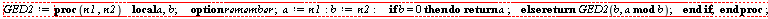 "GED2:=proc(n1 ,n2)    local a,b;     option remember;  a:=n1:b:=n2:     if b = 0 then do return a ;    else  return GED2(b, a mod b);    end if;  end proc;"