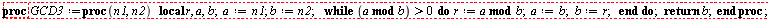 "proc GCD3:=proc(n1,n2)   local r, a,b;  a:=n1; b:= n2;    while (a mod b) >0  do  r:=a mod b;  a:=b;  b:=r;   end do;  return b;  end proc;  "