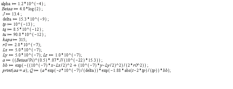 alpha := 1.2*10^(-4); Betaa := 4.0*log(2); J := 13.4; delta := 15.3*10^(-9); tp := 10^(-13); tq := 8.5*10^(-12); tu := 90.0*10^(-12); kapa := 315; r0 := 2.0*10^(-7); Lx := 5.0*10^(-7); Ly := 5.0*10^(-7); Lz := 1.0*10^(-7); a := 0.7e-1*(Betaa/Pi)^.5*J/(15.3*10^(-22)); bb := exp(-((10^(-7)*x-(1/2)*Lx)^2+(10^(-7)*y-(1/2)*Ly)^2)/(2*r0^2)); print(aa = a); Q := a*exp(-z*10^(-7)/delta)*exp(-1.88*abs(t-2*tp)/tp)*bb