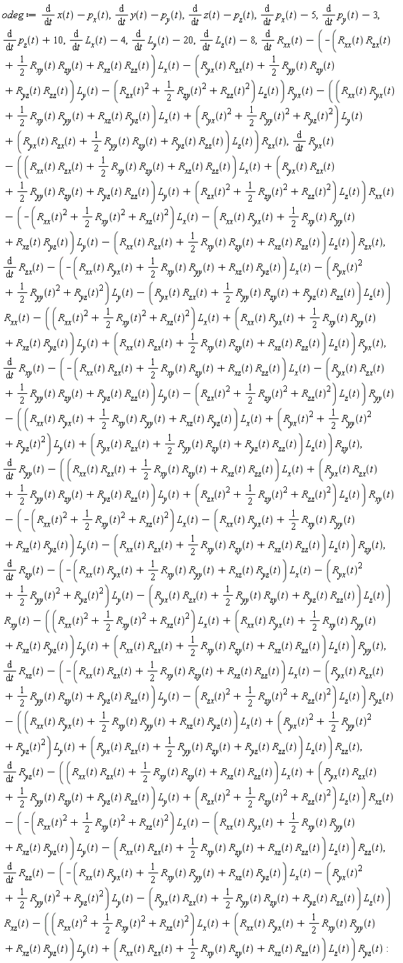 odeg := diff(x(t), t)-p[x](t), diff(y(t), t)-p[y](t), diff(z(t), t)-p[z](t), diff(p[x](t), t)-5, diff(p[y](t), t)-3, diff(p[z](t), t)+10, diff(L[x](t), t)-4, diff(L[y](t), t)-20, diff(L[z](t), t)-8, diff(R[xx](t), t)-(-(R[xx](t)*R[zx](t)+(1/2)*R[xy](t)*R[zy](t)+R[xz](t)*R[zz](t))*L[x](t)-(R[yx](t)*R[zx](t)+(1/2)*R[yy](t)*R[zy](t)+R[yz](t)*R[zz](t))*L[y](t)-(R[zx](t)^2+(1/2)*R[zy](t)^2+R[zz](t)^2)*L[z](t))*R[yx](t)-((R[xx](t)*R[yx](t)+(1/2)*R[xy](t)*R[yy](t)+R[xz](t)*R[yz](t))*L[x](t)+(R[yx](t)^2+(1/2)*R[yy](t)^2+R[yz](t)^2)*L[y](t)+(R[yx](t)*R[zx](t)+(1/2)*R[yy](t)*R[zy](t)+R[yz](t)*R[zz](t))*L[z](t))*R[zx](t), diff(R[yx](t), t)-((R[xx](t)*R[zx](t)+(1/2)*R[xy](t)*R[zy](t)+R[xz](t)*R[zz](t))*L[x](t)+(R[yx](t)*R[zx](t)+(1/2)*R[yy](t)*R[zy](t)+R[yz](t)*R[zz](t))*L[y](t)+(R[zx](t)^2+(1/2)*R[zy](t)^2+R[zz](t)^2)*L[z](t))*R[xx](t)-(-(R[xx](t)^2+(1/2)*R[xy](t)^2+R[xz](t)^2)*L[x](t)-(R[xx](t)*R[yx](t)+(1/2)*R[xy](t)*R[yy](t)+R[xz](t)*R[yz](t))*L[y](t)-(R[xx](t)*R[zx](t)+(1/2)*R[xy](t)*R[zy](t)+R[xz](t)*R[zz](t))*L[z](t))*R[zx](t), diff(R[zx](t), t)-(-(R[xx](t)*R[yx](t)+(1/2)*R[xy](t)*R[yy](t)+R[xz](t)*R[yz](t))*L[x](t)-(R[yx](t)^2+(1/2)*R[yy](t)^2+R[yz](t)^2)*L[y](t)-(R[yx](t)*R[zx](t)+(1/2)*R[yy](t)*R[zy](t)+R[yz](t)*R[zz](t))*L[z](t))*R[xx](t)-((R[xx](t)^2+(1/2)*R[xy](t)^2+R[xz](t)^2)*L[x](t)+(R[xx](t)*R[yx](t)+(1/2)*R[xy](t)*R[yy](t)+R[xz](t)*R[yz](t))*L[y](t)+(R[xx](t)*R[zx](t)+(1/2)*R[xy](t)*R[zy](t)+R[xz](t)*R[zz](t))*L[z](t))*R[yx](t), diff(R[xy](t), t)-(-(R[xx](t)*R[zx](t)+(1/2)*R[xy](t)*R[zy](t)+R[xz](t)*R[zz](t))*L[x](t)-(R[yx](t)*R[zx](t)+(1/2)*R[yy](t)*R[zy](t)+R[yz](t)*R[zz](t))*L[y](t)-(R[zx](t)^2+(1/2)*R[zy](t)^2+R[zz](t)^2)*L[z](t))*R[yy](t)-((R[xx](t)*R[yx](t)+(1/2)*R[xy](t)*R[yy](t)+R[xz](t)*R[yz](t))*L[x](t)+(R[yx](t)^2+(1/2)*R[yy](t)^2+R[yz](t)^2)*L[y](t)+(R[yx](t)*R[zx](t)+(1/2)*R[yy](t)*R[zy](t)+R[yz](t)*R[zz](t))*L[z](t))*R[zy](t), diff(R[yy](t), t)-((R[xx](t)*R[zx](t)+(1/2)*R[xy](t)*R[zy](t)+R[xz](t)*R[zz](t))*L[x](t)+(R[yx](t)*R[zx](t)+(1/2)*R[yy](t)*R[zy](t)+R[yz](t)*R[zz](t))*L[y](t)+(R[zx](t)^2+(1/2)*R[zy](t)^2+R[zz](t)^2)*L[z](t))*R[xy](t)-(-(R[xx](t)^2+(1/2)*R[xy](t)^2+R[xz](t)^2)*L[x](t)-(R[xx](t)*R[yx](t)+(1/2)*R[xy](t)*R[yy](t)+R[xz](t)*R[yz](t))*L[y](t)-(R[xx](t)*R[zx](t)+(1/2)*R[xy](t)*R[zy](t)+R[xz](t)*R[zz](t))*L[z](t))*R[zy](t), diff(R[zy](t), t)-(-(R[xx](t)*R[yx](t)+(1/2)*R[xy](t)*R[yy](t)+R[xz](t)*R[yz](t))*L[x](t)-(R[yx](t)^2+(1/2)*R[yy](t)^2+R[yz](t)^2)*L[y](t)-(R[yx](t)*R[zx](t)+(1/2)*R[yy](t)*R[zy](t)+R[yz](t)*R[zz](t))*L[z](t))*R[xy](t)-((R[xx](t)^2+(1/2)*R[xy](t)^2+R[xz](t)^2)*L[x](t)+(R[xx](t)*R[yx](t)+(1/2)*R[xy](t)*R[yy](t)+R[xz](t)*R[yz](t))*L[y](t)+(R[xx](t)*R[zx](t)+(1/2)*R[xy](t)*R[zy](t)+R[xz](t)*R[zz](t))*L[z](t))*R[yy](t), diff(R[xz](t), t)-(-(R[xx](t)*R[zx](t)+(1/2)*R[xy](t)*R[zy](t)+R[xz](t)*R[zz](t))*L[x](t)-(R[yx](t)*R[zx](t)+(1/2)*R[yy](t)*R[zy](t)+R[yz](t)*R[zz](t))*L[y](t)-(R[zx](t)^2+(1/2)*R[zy](t)^2+R[zz](t)^2)*L[z](t))*R[yz](t)-((R[xx](t)*R[yx](t)+(1/2)*R[xy](t)*R[yy](t)+R[xz](t)*R[yz](t))*L[x](t)+(R[yx](t)^2+(1/2)*R[yy](t)^2+R[yz](t)^2)*L[y](t)+(R[yx](t)*R[zx](t)+(1/2)*R[yy](t)*R[zy](t)+R[yz](t)*R[zz](t))*L[z](t))*R[zz](t), diff(R[yz](t), t)-((R[xx](t)*R[zx](t)+(1/2)*R[xy](t)*R[zy](t)+R[xz](t)*R[zz](t))*L[x](t)+(R[yx](t)*R[zx](t)+(1/2)*R[yy](t)*R[zy](t)+R[yz](t)*R[zz](t))*L[y](t)+(R[zx](t)^2+(1/2)*R[zy](t)^2+R[zz](t)^2)*L[z](t))*R[xz](t)-(-(R[xx](t)^2+(1/2)*R[xy](t)^2+R[xz](t)^2)*L[x](t)-(R[xx](t)*R[yx](t)+(1/2)*R[xy](t)*R[yy](t)+R[xz](t)*R[yz](t))*L[y](t)-(R[xx](t)*R[zx](t)+(1/2)*R[xy](t)*R[zy](t)+R[xz](t)*R[zz](t))*L[z](t))*R[zz](t), diff(R[zz](t), t)-(-(R[xx](t)*R[yx](t)+(1/2)*R[xy](t)*R[yy](t)+R[xz](t)*R[yz](t))*L[x](t)-(R[yx](t)^2+(1/2)*R[yy](t)^2+R[yz](t)^2)*L[y](t)-(R[yx](t)*R[zx](t)+(1/2)*R[yy](t)*R[zy](t)+R[yz](t)*R[zz](t))*L[z](t))*R[xz](t)-((R[xx](t)^2+(1/2)*R[xy](t)^2+R[xz](t)^2)*L[x](t)+(R[xx](t)*R[yx](t)+(1/2)*R[xy](t)*R[yy](t)+R[xz](t)*R[yz](t))*L[y](t)+(R[xx](t)*R[zx](t)+(1/2)*R[xy](t)*R[zy](t)+R[xz](t)*R[zz](t))*L[z](t))*R[yz](t):