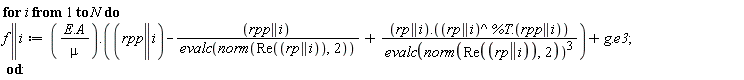 for i to N do f || i := VectorCalculus:-`+`(Typesetting:-delayDotProduct(VectorCalculus:-`*`(Typesetting:-delayDotProduct(E, A), 1/mu), VectorCalculus:-`+`(VectorCalculus:-`+`(rpp || i, VectorCalculus:-`-`(VectorCalculus:-`*`(rpp || i, 1/evalc(norm(Re(rp || i), 2))))), VectorCalculus:-`*`(Typesetting:-delayDotProduct(rp || i, Typesetting:-delayDotProduct(rp || i^%T, rpp || i)), 1/evalc(norm(Re(rp || i), 2))^3))), Typesetting:-delayDotProduct(g, e3)) end do: