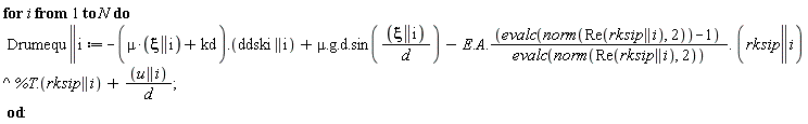 for i to N do Drumequ || i := VectorCalculus:-`+`(VectorCalculus:-`+`(VectorCalculus:-`+`(VectorCalculus:-`-`(Typesetting:-delayDotProduct(VectorCalculus:-`+`(VectorCalculus:-`*`(mu, xi || i), kd), ddski || i)), Typesetting:-delayDotProduct(Typesetting:-delayDotProduct(Typesetting:-delayDotProduct(mu, g), d), sin(VectorCalculus:-`*`(xi || i, 1/d)))), VectorCalculus:-`-`(Typesetting:-delayDotProduct(Typesetting:-delayDotProduct(Typesetting:-delayDotProduct(Typesetting:-delayDotProduct(E, A), VectorCalculus:-`*`(VectorCalculus:-`+`(evalc(norm(Re(rksip || i), 2)), -1), 1/evalc(norm(Re(rksip || i), 2)))), rksip || i^%T), rksip || i))), VectorCalculus:-`*`(u || i, 1/d)) end do: