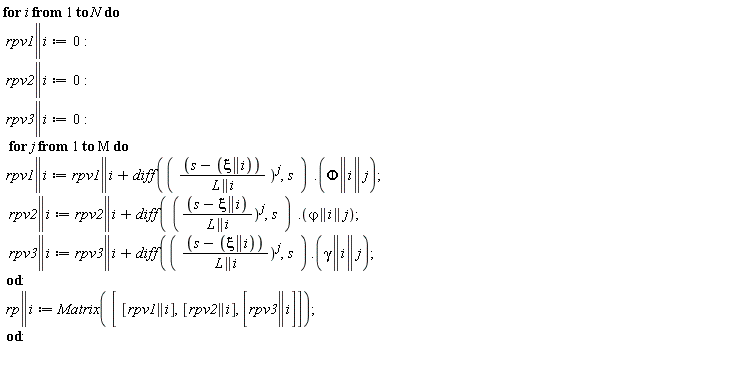 for i to N do rpv1 || i := 0; rpv2 || i := 0; rpv3 || i := 0; for j to M do rpv1 || i := VectorCalculus:-`+`(rpv1 || i, Typesetting:-delayDotProduct(diff(VectorCalculus:-`*`(VectorCalculus:-`+`(s, VectorCalculus:-`-`(xi || i)), 1/L || i)^j, s), Phi || i || j)); rpv2 || i := VectorCalculus:-`+`(rpv2 || i, Typesetting:-delayDotProduct(diff(VectorCalculus:-`*`(VectorCalculus:-`+`(s, VectorCalculus:-`-`(xi || i)), 1/L || i)^j, s), `&varphi;` || i || j)); rpv3 || i := VectorCalculus:-`+`(rpv3 || i, Typesetting:-delayDotProduct(diff(VectorCalculus:-`*`(VectorCalculus:-`+`(s, VectorCalculus:-`-`(xi || i)), 1/L || i)^j, s), gamma || i || j)) end do; rp || i := Matrix([[rpv1 || i], [rpv2 || i], [rpv3 || i]]) end do: