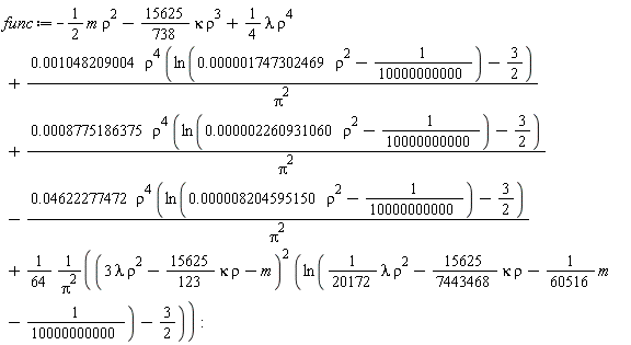 func := -Typesetting:-delayDotProduct(1/2, m, true)*rho^2-(15625/738)*kappa*rho^3+(1/4)*lambda*rho^4+0.1048209004e-2*rho^4*(ln(0.1747302469e-5*rho^2-1/10000000000)-3/2)*(1/Pi^2)+0.8775186375e-3*rho^4*(ln(0.2260931060e-5*rho^2-1/10000000000)-3/2)*(1/Pi^2)-0.4622277472e-1*rho^4*(ln(0.8204595150e-5*rho^2-1/10000000000)-3/2)*(1/Pi^2)+(1/64)*(3*lambda*rho^2-(15625/123)*kappa*rho-m)^2*(ln((1/20172)*lambda*rho^2-(15625/7443468)*kappa*rho-Typesetting:-delayDotProduct(1/60516, m, true)-1/10000000000)-3/2)/Pi^2: